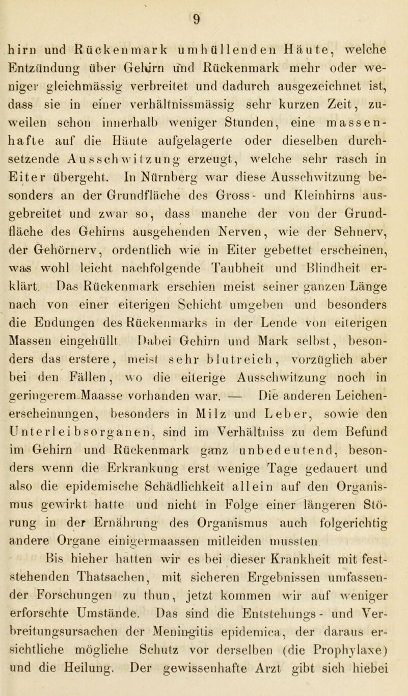 hirn und Rückenmark umhüllenden Häute, welche Entzündung über Gehirn und Rückenmark mehr oder we- niger gleichmässig verbreitet und dadurch ausgezeichnet ist, dass sie in einer verhältnissmässig sehr kurzen Zeit, zu- weilen schon innerhalb weniger Stunden, eine massen- hafte auf die Häute aufgelagerte oder dieselben durch- setzende Ausschwitzung erzeugt, welche sehr rasch in Eiter übergeht. In Nürnberg war diese Ausschwitzung be- sonders an der Grundfläche des Gross- und Kleinhirns aus- gebreitet und zwar so, dass manche der von der Grund- fläche des Gehirns ausgehenden Nerven, wie der Sehnerv, der Gehörnerv, ordentlich wie in Eiter gebettet erscheinen, was wohl leicht nachfolgende Taubheit und Blindheit er- klärt. Das Rückenmark erschien meist seiner ganzen Länge nach von einer eiterigen Schicht umgeben und besonders die Endungen des Rückenmarks in der Lende von eiterigen Massen eingehüllt Dabei Gehirn und Mark selbst, beson- ders das erstere, meist sehr blutreich, vorzüglich aber bei den Fällen, wo die eiterige Ausschwitzung noch in geringerem Maasse vorhanden war. — Die anderen Leichen- erscheinungen, besonders in Milz und Leber, sowie den Unterleibsorganen, sind im Verhältniss zu dem Befund im Gehirn und Rückenmark ganz unbedeutend, beson- ders wenn die Erkrankung erst wenige Tage gedauert und also die epidemische Schädlichkeit allein auf den Organis- mus gewirkt hatte und nicht in Folge einer längeren Stö- rung in der Ernährung des Organismus auch folgerichtig andere Organe einigermaassen mitleiden mussten Bis hieher hatten wir es bei dieser Krankheit mit fest- stehenden Thatsachen, mit sicheren Ergebnissen umfassen- der Forschungen zu thun, jetzt kommen wir auf weniger erforschte Umstände. Das sind die Entstehungs - und Ver- breitungsursachen der Meningitis epidemica, der daraus er- sichtliche mögliche Schutz vor derselben (die Prophylaxe) und die Heilung. Der gewissenhafte Arzt gibt sich hiebei