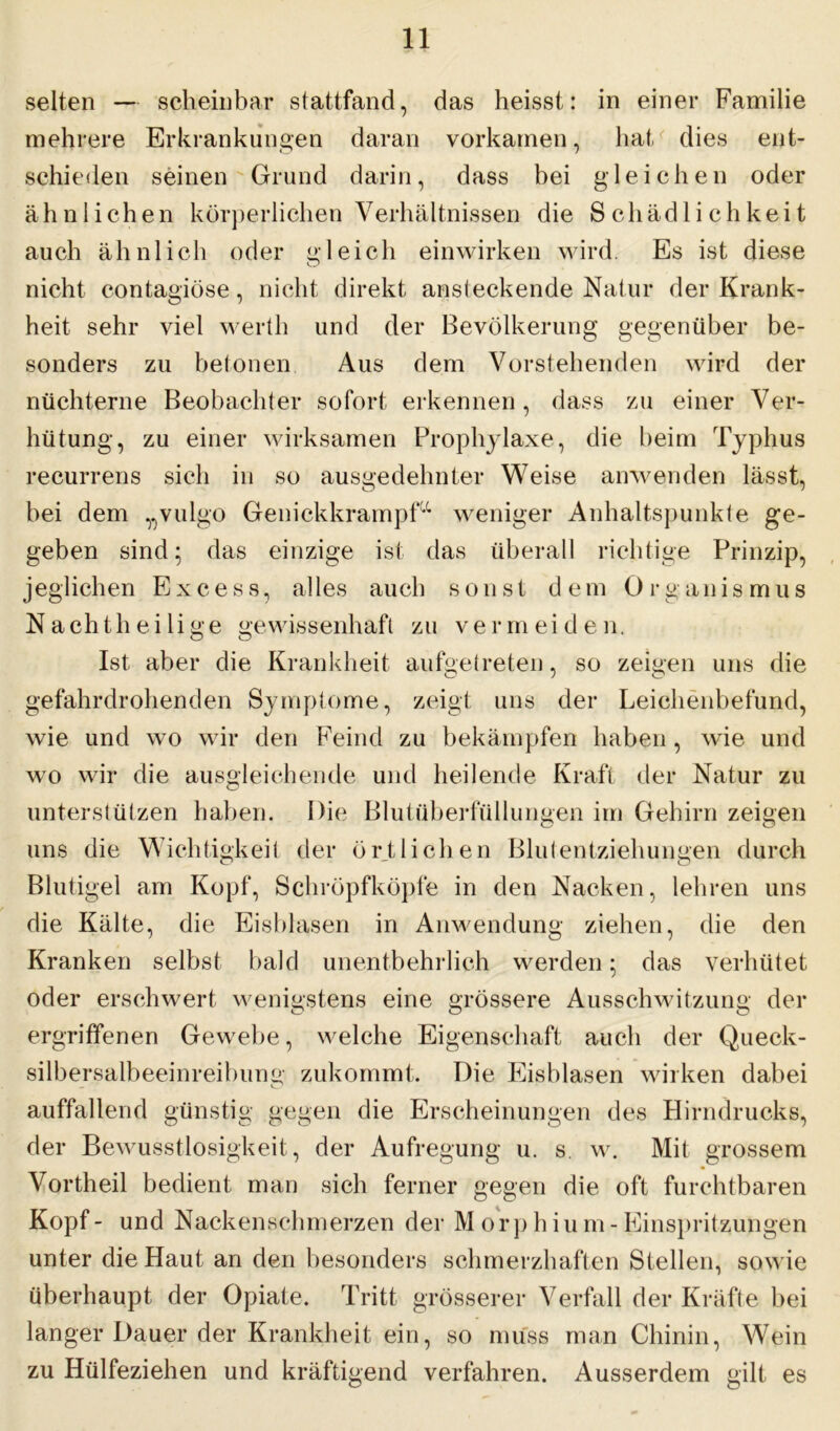 selten — scheinbar stattfand, das heisst: in einer Familie mehrere Erkrankungen daran vorkamen, hat dies ent- schieden seinen Grund darin, dass bei gleichen oder ähnlichen körperlichen Verhältnissen die Schädlichkeit auch ähnlich oder gleich einwirken wird. Es ist diese nicht contagiöse, nicht direkt ansteckende Natur der Krank- heit sehr viel werth und der Bevölkerung gegenüber be- sonders zu betonen Aus dem Vorstehenden wird der nüchterne Beobachter sofort erkennen, dass zu einer Ver- hütung, zu einer wirksamen Prophylaxe, die beim Typhus recurrens sich in so ausgedehnter Weise anwenden lässt, bei dem „vulgo Genickkrampfx weniger Anhaltspunkte ge- geben sind • das einzige ist das überall richtige Prinzip, jeglichen Excess, alles auch son st d em Organismus Nachtheilige gewissenhaft zu vermeiden. Ist aber die Krankheit aufgetreten, so zeigen uns die gefahrdrohenden Symptome, zeigt uns der Leichenbefund, wie und wo wir den Feind zu bekämpfen haben, wie und wo wir die ausgleichende und heilende Kraft der Natur zu unterstützen haben. Die Blutüberfüllungen im Gehirn zeigen uns die Wichtigkeit der örtlichen Blutentziehungen durch Blutigel am Kopf, Schröpfköpfe in den Nacken, lehren uns die Kälte, die Eisblasen in Anwendung ziehen, die den Kranken selbst bald unentbehrlich werden; das verhütet oder erschwert wenigstens eine grössere Ausschwitzung der ergriffenen Gewebe, welche Eigenschaft auch der Queck- silbersalbeeinreibung zukommt. Die Eisblasen wirken dabei auffallend günstig gegen die Erscheinungen des Hirndrucks, der Bewusstlosigkeit, der Aufregung u. s. w. Mit grossem Vorth eil bedient man sich ferner gegen die oft furchtbaren Kopf- und Nackenschmerzen der M orp h iu m-Einspritzungen unter die Haut an den besonders schmerzhaften Stellen, sowie überhaupt der Opiate. Tritt grösserer Verfall der Kräfte bei langer Dauer der Krankheit ein, so muss man Chinin, Wein zu Hülfeziehen und kräftigend verfahren. Ausserdem gilt es