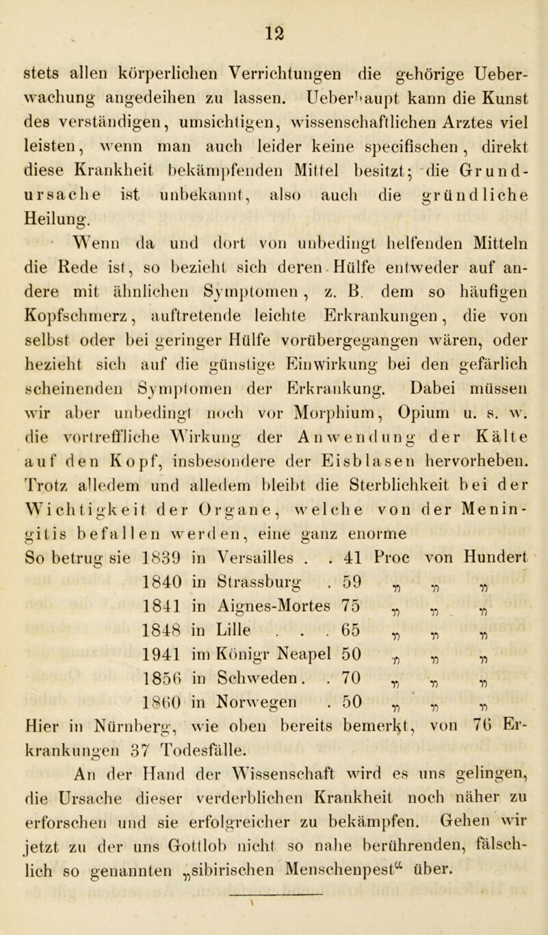 stets allen körperlichen Verrichtungen die gehörige Ueber- wachung angedeihen zu lassen. Ueberk aupt kann die Kunst des verständigen, umsichtigen, wissenschaftlichen Arztes viel leisten, wenn man auch leider keine specifischen, direkt diese Krankheit bekämpfenden Miltel besitzt; die Grund- ursache ist unbekannt, also auch die gründliche Heilung. Wenn da und dort von unbedingt helfenden Mitteln die Rede ist, so bezieht sich deren Hülfe entweder auf an- dere mit ähnlichen Symptomen, z. B. dem so häufigen Kopfschmerz, auftretende leichte Erkrankungen, die von selbst oder bei geringer Hülfe vorübergegangen wären, oder hezieht sich auf die günstige Einwirkung bei den gefärlich scheinenden Symptomen der Erkrankung. Dabei müssen wir aber unbedingt noch vor Morphium, Opium u. s. w. die vorlreffliche Wirkung der Anwendung der Kälte auf den Kopf, insbesondere der Eisblasen hervorheben. Trotz alledem und alledem bleibt die Sterblichkeit bei der Wichtigkeit der Organe, welche von der Menin- gitis befallen werden, eine ganz enorme So betrug sie 1839 in Versailles . . 41 Proc von Hundert 1840 in Strassburg . 59 1841 in Aignes-Mortes 75 1848 in Lille ... 65 1941 im Königr Neapel 50 1856 in Schweden. . 70 77 75 77 7) 7) 77 77 77 77 77 77 77 1860 in Norwegen 50 77 77 77 77 77 77 Hier in Nürnberg, wie oben bereits bemerkt, von 76 Er- krankungen 37 Todesfälle. An der Hand der Wissenschaft wird es uns gelingen, die Ursache dieser verderblichen Krankheit noch näher zu erforschen und sie erfolgreicher zu bekämpfen. Gehen wir jetzt zu der uns Gottlob nicht so nahe berührenden, fälsch- lich so genannten „sibirischen Mensehenpesta über.