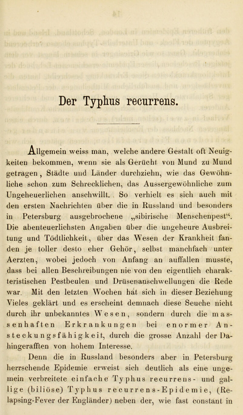 Der Typhus recurrens. Allgemein weiss man, welche andere Gestalt oft Neuig- keiten bekommen, wenn sie als Gerücht von Mund zu Mund getragen , Städte und Länder durchziehn, wie das Gewöhn- liche schon zum Schrecklichen, das Aussergewöhnliche zum Ungeheuerlichen anschwillt. , So verhielt es sich auch mit den ersten Nachrichten über die in Russland und besonders in Petersburg ausgebrochene „sibirische Menschenpesttc. Die abenteuerlichsten Angaben über die ungeheure Ausbrei- tung und Tödtlichkeit, über das Wesen der Krankheit fan- den je toller desto eher Gehör, selbst manclifach unter Aerzten, wobei jedoch von Anfang an auffallen musste, dass bei allen Beschreibungen nie von den eigentlich charak- teristischen Pestbeulen und Drüsenanschwellungen die Rede war. Mit den letzten Wochen hat sich in dieser Beziehung- Vieles geklärt und es erscheint demnach diese Seuche nicht durch ihr unbekanntes WT e s e n , sondern durch die mas- senhaften Erkrankungen bei enormer An- steckungsfähigkeit, durch die grosse Anzahl der 1 ta- hingerafften von hohem Interesse. Denn die in Russland besonders aber in Petersburg herrschende Epidemie erweist sich deutlich als eine unge- mein verbreitete einfache Typhus recurrens- und gal- lige (biliöse) Typhus recurren s-Epidemie, (Re- lapsing-Fever der Engländer) neben der, wie fast constant in
