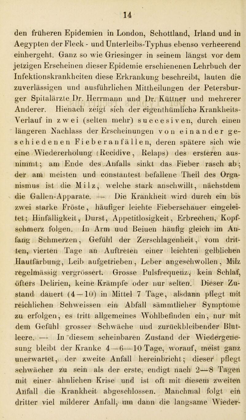 den früheren Epidemien in London, Schottland, Irland und in Aegypten der Fleck - und Unterleibs-Typhus ebenso verheerend einhergeht. Ganz so wie Griesinger in seinem längst vor dem jetzigen Erscheinen dieser Epidemie erschienenen Lehrbuch der Infektionskrankheiten diese Erkrankung beschreibt, lauten die zuverlässigen und ausführlichen Mittheilungen der Petersbur- ger Spitalärzte Dr. Herrmann und Dr. Küttner und mehrerer Anderer. Hienach zeigt sich der eigenthümlicha Krankheits- Verlauf in zwei (selten mehr) succesi ven, durch einen längeren Nachlass der Erscheinungen von einander ge- schiedenen F i e b e r a n f ä 11 e n, deren spätere sich wie eine Wiedererholung (Recidive, Relaps) des ersteren aus- nimmt ; am Ende des .Anfalls sinkt das Fieber rasch ab; der am meisten und constantest befallene Theil des Orga- nismus ist die Milz, welche stark anschwillt, nächstdem die Gallen-Apparate. — Die Krankheit wird durch ein bis zwei slarke Fröste, häufiger leichte Fieberschauer eingelei- tet; Hinfälligkeit, Durst, Appetitlosigkeit, Erbrechen, Kopf- schmerz folgen. In Arm uud Beiuen häufig gleich im An- fang Schmerzen, Gefühl der Zerschlagenheit, vom drit- ten, vierten Tage an Auftreten einer leichten gelblichen Hautfärbung, Leib aufgetrieben , Leber angeschwollen, Milz regelmässig vergrössert. Grosse Pulsfrequenz, kein Schlaf, öfters Delirien, keine Krämpfe oder nur selten. Dieser Zu- stand dauert (4—10) in Mittel 7 Tage, alsdann pflegt mit reichlichen Schweissen ein Abfall sämmtlicher Symptome zu erfolgen, es tritt allgemeines Wohlbefinden ein, nur mit dem Gefühl grosser Schwäche und zurückbleibender Blut- leere. — In 'diesem scheinbaren Zustand der Wiedergene- sung bleibt der Kranke 4 — 6—10 Tage, worauf, meist ganz unerwartet, der zweite Anfall hereinbricht; dieser pflegt schwächer zu sein als der erste, endigt nach 2—8 Tagen mit einer ähnlichen Krise und ist oft mit diesem zweiten Anfall die Krankheit abgeschlossen. Manchmal folgt ein dritter viel milderer Anfall, um dann die langsame Wieder-