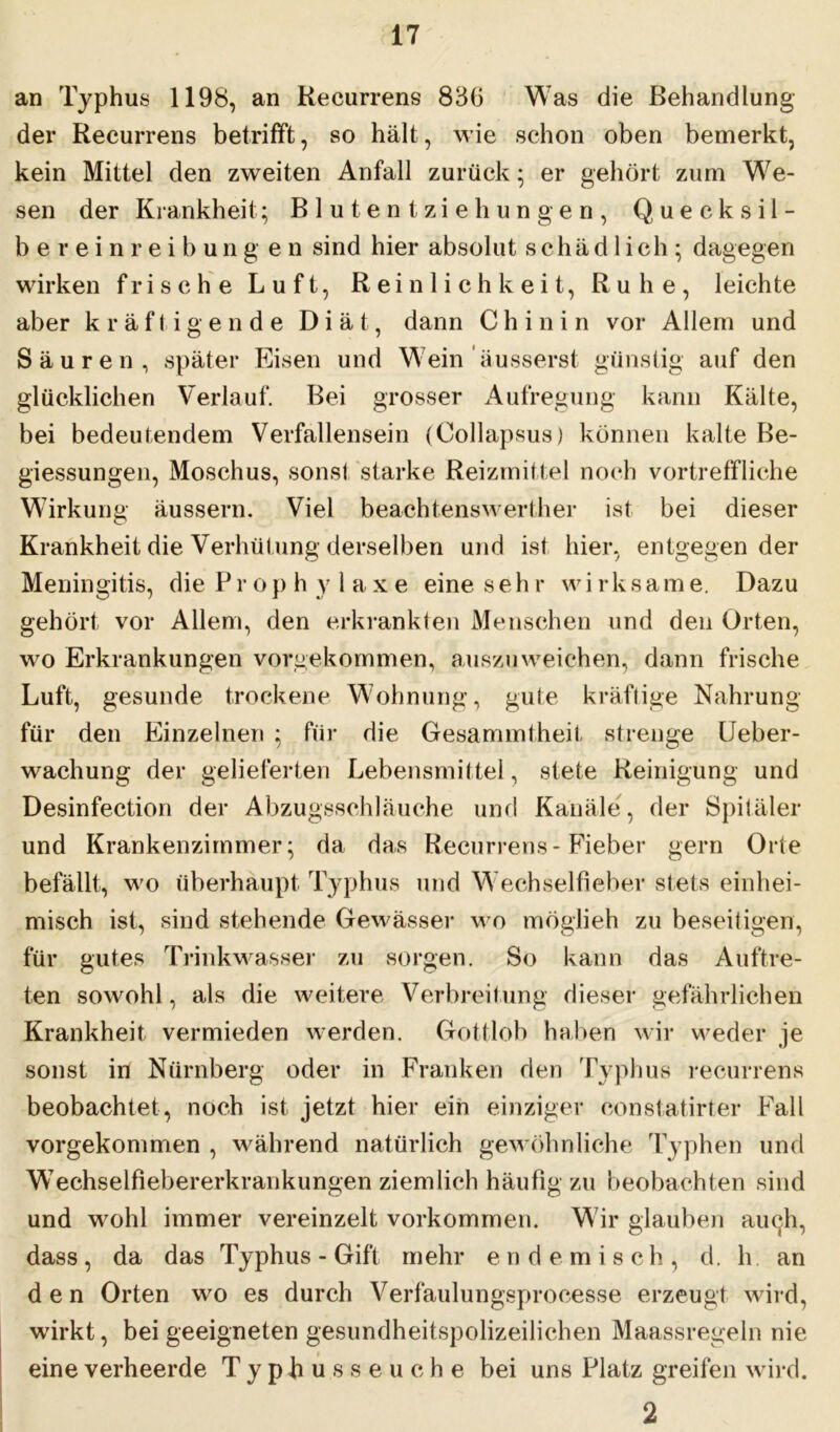 an Typhus 1198, an Recurrens 836 Was die Behandlung der Recurrens betrifft, so hält, wie schon oben bemerkt, kein Mittel den zweiten Anfall zurück; er gehört zum We- sen der Krankheit; Blutentziehungen, Quecksil- bereinreibung eil sind hier absolut schädlich; dagegen wirken frische Luft, Reinlichkeit, Ruhe, leichte aber kräftigende Diät, dann Chinin vor Allem und Säuren, später Eisen und Wein äusserst günstig auf den glücklichen Verlauf. Bei grosser Aufregung kann Kälte, bei bedeutendem Verfallensein (Collapsus) können kalte Be- giessungen, Moschus, sonst starke Reizmittel noch vortreffliche Wirkung äussern. Viel beachtenswerther ist bei dieser Krankheit die Verhütung derselben und ist hier, entgegen der Meningitis, die P r o p h y laxe eine sehr w i r k s ame. Dazu gehört vor Allem, den erkrankten Menschen und den Orten, wo Erkrankungen vorgekommen, auszu weichen, dann frische Luft, gesunde trockene Wohnung, gute kräftige Nahrung für den Einzelnen ; für die Gesammtheit strenge Ueber- wachung der gelieferten Lebensmittel, stete Reinigung und Desinfection der Abzugsschläuche und Kanäle, der Spitäler und Krankenzimmer; da das Recurrens - Fieber gern Orte befällt, wo überhaupt Typhus und Wechselfieber stets einhei- misch ist, sind stehende Gewässer wo möglieh zu beseitigen, für gutes Trinkwasser zu sorgen. So kann das Auftre- ten sowohl, als die weitere Verbreitung dieser gefährlichen Krankheit vermieden werden. Gottlob haben wir weder je sonst in Nürnberg oder in Franken den Typhus recurrens beobachtet , noch ist jetzt hier ein einziger constatirter Fall vorgekommen , während natürlich gewöhnliche Typhen und Wechselfiebererkrankungen ziemlich häufig zu beobachten sind und wohl immer vereinzelt Vorkommen. Wir glauben auch, dass , da das Typhus - Gift mehr e n d e m i sch, d. h. an den Orten wo es durch Verfaulungsprocesse erzeugt wird, wirkt, bei geeigneten gesundheitspolizeilichen Maassregeln nie eine verheerde TypRus seuche bei uns Platz greifen wird. 2