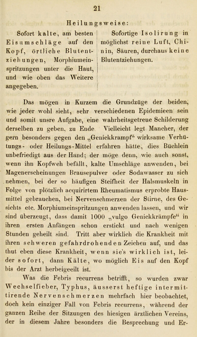 Heilunffsweise: Sofort kalte, am besten i Eis Umschläge auf den Kopf, örtliche Blutent- ziehungen, Morphiumein- spritzungen unter die Haut, und wie oben das Weitere angegeben. Sofortige I s o 1 i r u n g in möglichst reine Luft, Chi- nin, Säuren, durchaus kei n e Blutentziehungen. Das mögen in Kurzem die Grundzüge der beiden, wie jeder wohl sieht, sehr verschiedenen Epidemieen sein und somit unsre Aufgabe, eine wahrheitsgetreue Schilderung derselben zu geben, zu Ende Vielleicht legt Mancher, der gern besonders gegen den V)Genickkrampfu wirksame Verhü- tungs- oder Heilungs-Mittel erfahren hätte, dies Büchlein unbefriedigt aus der Hand; der möge denn, wie auch sonst, wenn ihn Kopfweh befällt, kalte Umschläge anwenden, bei Magenerscheinungen Brausepulver oder Sodawasser zu sich nehmen, bei der so häufigen Steifheit der Halsmuskeln in Folge von plötzlich acquirirtem Rheumatismus erprobte Haus- mittel gebrauchen, bei Nervenschmerzen der Stirne, des Ge- sichts etc. Morphiumeinspritzungen anwenden lassen, und wir sind überzeugt, dass damit 1000 „vulgo Genickkrämpfe“ in ihren ersten Anfängen schon erstickt und nach wenigen Stunden geheilt sind. Tritt aber wirklich die Krankheit mit ihren schweren gefahrdroh end e n Zeichen auf, und das thut eben diese Krankheit, wenn sie’s wirklich ist, lei- der sofort, dann Kälte, w7o möglich Eis auf den Kopf bis der Arzt herbeigeeilt ist. Was die Febris recurrens betrifft, so wurden zwar Wechselfieb er, Typhus, äusserst heftige intermit- tirende Nervenschmerzen mehrfach hier beobachtet, doch kein einziger Fall von Febris recurrens, während der ganzen Reihe der Sitzungen des hiesigen ärztlichen Vereins, der in diesem Jahre besonders die Besprechung und Er-