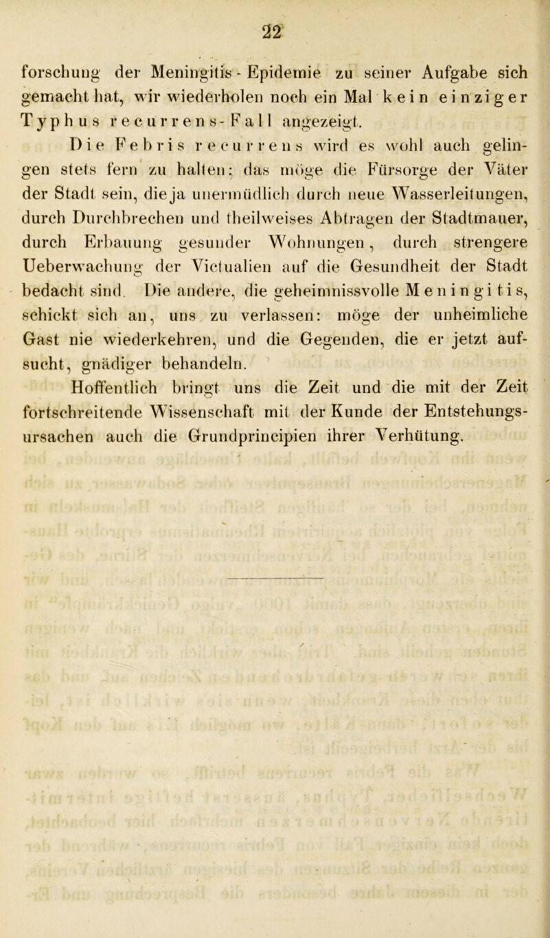 forschung der Meningitis - Epidemie zu seiner Aufgabe sich gemacht hat, wir wiederholen noch ein Mal kein einziger Typhus recurrens -Fall angezeigt. Die Febris recurrens wird es wohl auch gelin- gen stets fern zu halten; das möge die Fürsorge der Väter der Stadt sein, die ja unermüdlich durch neue Wasserleitungen, durch Durchbrechen und theilweises Abtragen der Stadtmauer, durch Erbauung gesunder Wohnungen, durch strengere Ueberwachuim' der Victualien auf die Gesundheit der Stadt O bedacht sind. Die andere, die geheimnissvolle Meningitis, schickt sich an, uns zu verlassen: möge der unheimliche Gast nie wiederkehren, und die Gegenden, die er jetzt auf- sucht, gnädiger behandeln. Hoffentlich bringt uns die Zeit und die mit der Zeit fortschreitende Wissenschaft mit der Kunde der Entstehungs- ursachen auch die Grundprincipien ihrer Verhütung.