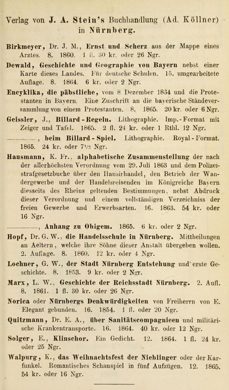 Verlag von J. A. Stein’s Buchhandlung (Ad. Köllner) in Nürnberg. Birkmeyer, I)r. J. M., Ernst und Scherz aus der Mappe eines Arztes. 8. 1860. 1 Jl. 60 kr. oder 26 Ngr. Bewald, Geschichte und Geographie von Bayern nebst einer Karte dieses Landes. Für deutsche Schulen. 15. umgearbeitete Auflage. 8. 1864. 6 kr. oder 2 Ngr. Encyklika, die päbstliche, vom 8 Dezember 1834 und die Prote- stanten in Bayern. Eine Zuschrift an die bayerische Ständever- sammlung von einem Protestanten. 8. 1865. 20 kr. oder 6 Ngr. Geissler, J., Billard - Regeln. Lithographie. Imp.-Format mit Zeiger und Tafel. 1865. 2 fl. 24 kr. oder 1 Rthl. 12 Ngr. = , beim Billard - Spiel. Lithographie. Royal - Format. 1865. 24 kr. oder 772 Ngr. Hausmann, K. Fr., alphabetische Zusammenstellung der nach der allerhöchsten Verordnung vom 29. Juli 1863 und dem Polizei- strafgesetzbuche über den Rausirhandel, den Betrieb der Wan- dergewerbe und der Handelsreisenden im Königreiche Bavern diesseits des Rheins geltenden Bestimmungen, nebst Abdruck dieser Verordnung und einem vollständigen Verzeichniss der freien Gewerbe und Erwerbsarten. 16. 1863. 54 kr. oder 16 Ngr. , Anhang- zu Obigem. 1865. 6 kr. oder 2 Ngr. Hopf, Dr. G. W.j die Handelsschule in Nürnberg. Mittheilungen an Aeitern, welche ihre Söhne dieser Anstalt übergeben wollen. 2. Auflage. 8. 1860. 12 kr. oder 4 Ngr. Loclmer, G. W., der Stadt Nürnberg Entstehung und'erste Ge- schichte. 8. 1853. 9 kr. oder 2 Ngr. Marx, L. W., Geschichte der Reichsstadt Nürnberg. 2. Aull. 8. 1861. 1 fl. 30 kr. oder 26 Ngr. Norica oder Nürnbergs Denkwürdigkeiten von Freiherrn von E. Elegant gebunden. 16. 1854. 1 11. oder 20 Ngr. Quitzmann, Dr. E. A., über Sanitätscompagnieeu und militäri- sche Krankentransporte. 16. 1864. 40 kr. oder 12 Ngr. Solger, E., Klinschor. Ein Gedicht. 12. 1864. 1 fl. 24 kr. oder 25 Ngr. Walpurg, K., das Weihnachtsfest der Nieblinger oder der Kar- funkel. Romantisches Schauspiel in fünf Aufzügen. 12. 1865. 54 kr. oder 16 Ngr.