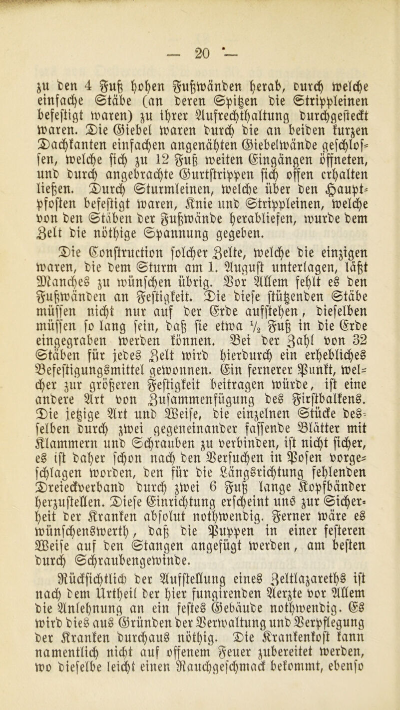 ju ben 4 gufc hbfyen gufcwänben hetab, our<h welche einfache Stäbe (an beren Spi|en bie Strippleinen befeftigt waren) $u ihrer 2lufre<hthaltung burchgejiedt waren. Die ©iebel waren burch bie an betben furzen Dachfanten einfachen angenähten ©iebelwänbe gefdjloß fen, treidle fid) ju 12 gufc weiten Eingängen öffneten, unb burch angebrachte ©urtftrippen offen erhalten ließen. Durch Sturmleinen, Welche über ben ,gaupt= pfofien befeftigt waren, $nie nnb Strippleinen, Voeld>e bon ben Staben ber guftwänbe h^tabltefen, würbe bem Seit bie nötige Spannung gegeben. Die (Eonfiruction feiger Seite, Welche bie einigen waren, bte bem (Sturm am 1. toguft unterlagen, läßt 9Jbancheg p mitnfehen übrig. 35or Client fehlt eg ben guftwänben an geftigfeit. (Die biefe ftüfcenben Stäbe rnüffen nicht nur auf ber (Erbe aufftehen, biefelben müffen fo lang fein, baft fie etwa l/2 gufe in bie (Erbe eingegraben Werben fönnen. Vei ber 3a^ bon 32 Stäben für jebeg Seit Wirb bierburd) ein erhebliches VefeftigungSmittel gewonnen. (Ein fernerer Sßunft, Wel- cher pr größeren gefiigfeit beitragen Würbe, ift eine anbere 2lrt bon Sufammenfügung beS girftbaifenS. Die jetzige 31rt unb Seife, bie einzelnen Stüde beS-- felben burd) pei gegeneinanber faffenbe Vlätter mit klammern unb Schrauben p berbinben, ift nicht fieser, eg ift baher fdjon nach ben Verfudjen in Vofen borgen fd)lagen Worben, ben für bie Längsrichtung fehlenden Dreiedoerbanb burd) jWei 6 gufe lange ^opfbänber Öerpftellen* Diefe (Einrichtung erfd)eint unb pr Sicher* heit ber Uranien abfolut nothWenbig. gerner wäre eg witnfchenSWerth, baß bie puppen in einer fefteren Seife auf ben Stangen angefügt Werben, am beften burdj SdjraubengeWtnbe. Sftüdfichtlidb ber 51uffteKung eines 3ettläiate$8 ift nad) bem Urtheil ber hier fungirenben QXerjte bor OTem bie Anlehnung an ein fefieS ©ebäube nothwenbig. (SS Wirb bieg aug (Srünben ber Verwaltung unb Verpflegung ber Uranien burd)aug nötpig* Die föranfenfoft lann namentlich nicht auf offenem geuer pbereitet Werben, wo biefelbe leicht einen Vaudjgefchmad belommt, ebenfo
