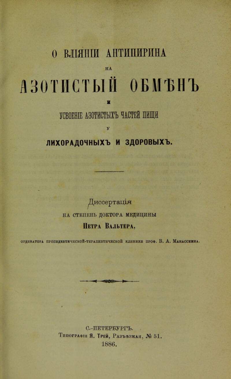 О МІЯНШ АНТИПИРИНА НА лзотиетый обмънъ и УСВОЕНІЕ АЗОИТЫГЬ ЧАСТЕЙ ПИЩИ У ЛИХОРАДОЧНЫХЪ И ЗДОРОВЫХЪ. Диссертаціл НА СТЕПЕНЬ ДОКТОРА МЕДИЦИНЫ Петра Вальтера, ОРДИНАТОРА ПРОПЕДЕВТИЧЕСКОЙ-ТЕРАПЕВТИЧЕСКОЙ КЛИНИКИ ПРОФ. 6. А. МаНАССЕИНА, С-ПЕТЕРБУРГЪ. Типографін Я. Трей, Разъѣзжая, № 51. 1886.