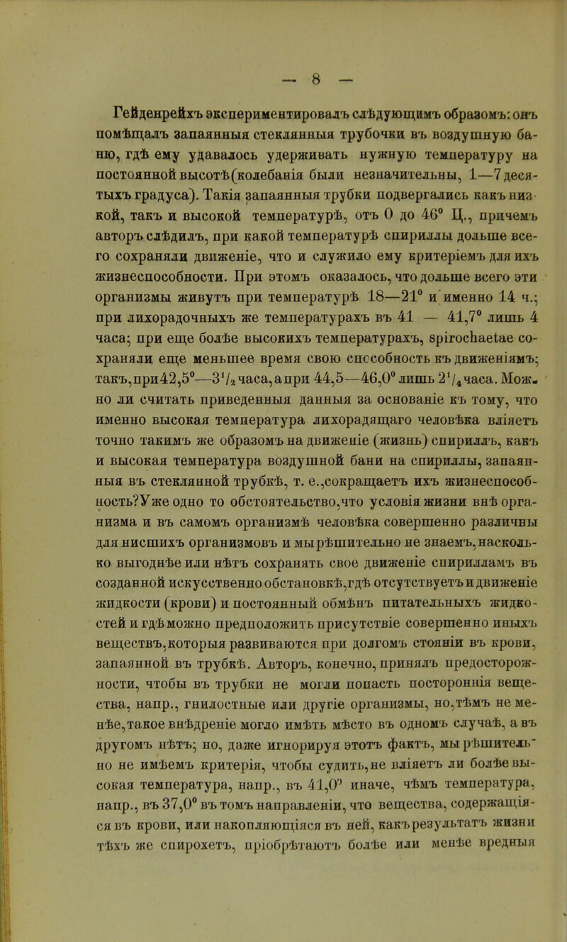 Гейденрейхъ экспериментировать слѣдующимъ образомъ: онъ помѣщалъ запаянныя стеклянный трубочки въ воздушную ба- ню, гдѣ ему удавалось удерживать нужную температуру на постоянной высотѣ(колебанія были незначительны, 1—7деся- тыхъ градуса). Такія запаянныя трубки подвергались какъ низ кой, такъ и высокой температурѣ, отъ 0 до 46° Ц., причемъ авторъ слѣдилъ, при какой температурѣ спириллы дольше все- го сохраняли движеніе, что и служило ему критеріемъ для ихъ жизнеспособности. При этомъ оказалось, что дольше всего эти организмы живутъ при температурѣ 18—21° и именно 14 ч.; при лихорадочныхъ же температурахъ въ 41 — 41,7° лишь 4 часа; при еще болѣе высокихъ температурахъ, врігосЬаеіае со- храняли еще меньшее время свою способность къ движеніямъ; такъ,при42,5°—37ачаса,апри 44,5—46,0° лишь 2'/4часа. Мож- но ли считать приведенныя данныя за основаніе къ тому, что именно высокая температура лихорадящаго человѣка вліяетъ точно такимъ же образомъ на движеніе (жизнь) спириллъ, какъ и высокая температура воздушной бани на спириллы, запаян- ныя въ стеклянной трубкѣ, т. е.,сокращаешь ихъ жизнеспособ- ность?Уже одно то обстоятельство,что условія жизни внѣ орга- низма и въ самомъ организмѣ человѣка совершенно различны для нисшихъ организмовъ и мырѣшительно не знаемъ, насколь- ко выгоднѣе или нѣтъ сохранять свое движеніе спирилламъ въ созданной искусственно обстановкѣ,гдѣ отсутствуетъ и движете жидкости (крови) и постоянный обмѣнъ питательныхъ жидко- стей и гдѣ можно предположить присутствіе совершенно иныхъ веществъ.которыя развиваются при долгомъ стояніи въ крови, запаянной въ трубкѣ. Авторъ, конечно, принялъ предосторож- ности, чтобы въ трубки не могли попасть постороннія веще- ства, напр., гнилостные или другіе организмы, но,тѣмъ не ме- нѣе, такое внѣдреніе могло имѣть мѣсто въ одномъ случаѣ, авъ другомъ нѣтъ; но, даже игнорируя этотъ фактъ, мы рѣшитель но не имѣемъ критерія, чтобы судить,не вліяетъ ли болѣе вы- сокая температура, напр., въ 41,0° иначе, чѣмъ температура, напр., въ 37,0° въ томъ направленіи, что вещества, еодержащія- сявъ крови, или накопляющіяся въ ней, какърезультатъ жизни тѣхъ же спирохетъ, пріобрѣтаютъ болѣе или менѣе вредныя