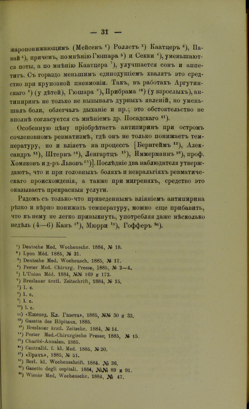 жаропонижающимъ (Мейсеыъ *) Роллетъ 2) Каатцеръ 3), Па- вай*), причемъ, помнѣніюГюшара 5) и Секки ^уменьшают- ся поты, а по мыѣнію Каатцера 7), улучшается сонъ и аппе- титъ. Съ гораздо меныпимъ единодушіемъ хвалятъ это сред- ство при крупозной пневмоніи. Такъ, въ работахъ Аргутин- скаго 8) (у дѣтей), Гюшара 9), Прибрама ,0) (у взрослыхъ), ан- типиринъ не только не вызывалъ дурныхъ явленій, но умень- шалъ боли, облегчалъ дыханіе и пр.; это обстоятельство не вполнѣ согласуется съ мнѣніемъ др. Посадскаго и). Особенную пѣну пріобрѣтаетъ антипиринъ при остромъ сочленовномъ ревматизмѣ, гдѣ онъ не только понижаетъ тем- пературу, но и вліяетъ на процессъ [Бернгеймъ 12), Алек- сандръ 13), Штернъ ,4), Ленгартцъ 15), Иммерманнъ 1В), проф. Хомяковъ и д-ръ Львовъ Послѣдніе два наблюдателя утверж- даютъ, что и при головныхъ боляхъ и невральгіяхъ ревматиче- скаго происхожденія, а также при мигреняхъ, средство это оказываетъ прекрасныя услуги. Рядомъ съ только-что приведеннымъ вліяніемъ антипирина рѣзко и вѣрно понижать температуру, можно еще прибавить, что къ нему не легко привыкнуть, употребляя даже нѣсколько недѣль (4—6) Кань і8), Мюрри 1у), Гофферъ 2о). ') Оеиізсііе Мей. \Ѵос1іеп8сЬг. 1884, № 18. ■) Ьуоп Мёй. 1885, № 31. 3) БеиізсЪе Мей. ѴѴосЪепзсЪ. 1885, № 17. *) Реѳіег Мей. СЬігиг^. Ргеззе, 1885, № 2—4. 5) І/ІЫоп Мёсі. 1884, №№ 169 и 172. п) Вгезіаиег агкЫ. 2еН»сЪгіГЬ, 1884, № 15. 7) 1. с. ) 1. с 9) 1. с. ,0) 1. с. «) «Еженед. Кл. Гавета>, 1885, №№ 30 и 33. ,а) Оагеие <1ез Нбрііаих. 1885. 13) Вгезіаиег аггіі. 2,еіЬвс1іг. 1884, № 14. ) Ревіег Мей.-СЫгигдізсЪе Ргеззе-, 1885, № 15. 1Б) СЬагі1,ё-Апиа1еп. 1885. 4в) СепігаІЫ. Г. кі. Мей. 1885, № 20. ,7) «Врачъ», 1885, № 51. 1В) Вегі. кі. ^осЬепзсЬгіЙ. 1884. № 36. ,в) (хагеМе Йедіі озрікаіі. 1884, №№ 89 и 91. ) ^Ѵіегіёг Мей. ѴѴосЪепзсЪг. 1884, № 47.