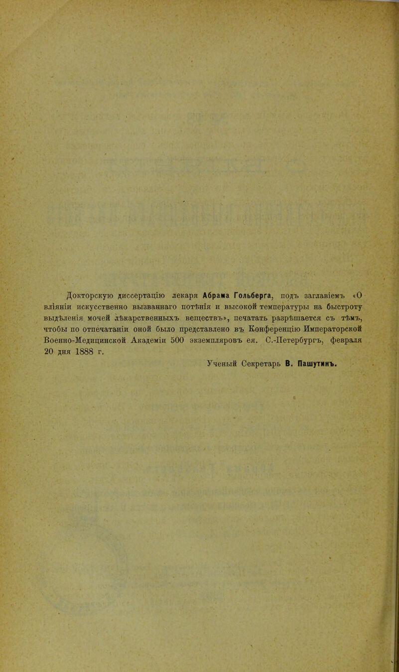 Докторскую диссертацію лекаря Абрама Гольберга, подъ заглавіемъ «О вліяніи искусственно вызваннаго потѣнія и высокой температуры на быстроту выдѣленія мочей лѣкарственныхъ веществъ», печатать разрѣшается съ тѣмъ, чтобы по отпечатаніи оной было представлено въ Конференцію Императорской Военно-Медицинской Академіи 500 экземпляровъ ея. С.-Петербургъ, февраля 20 дня 1888 г. Ученый Секретарь В. Пашутинъ.