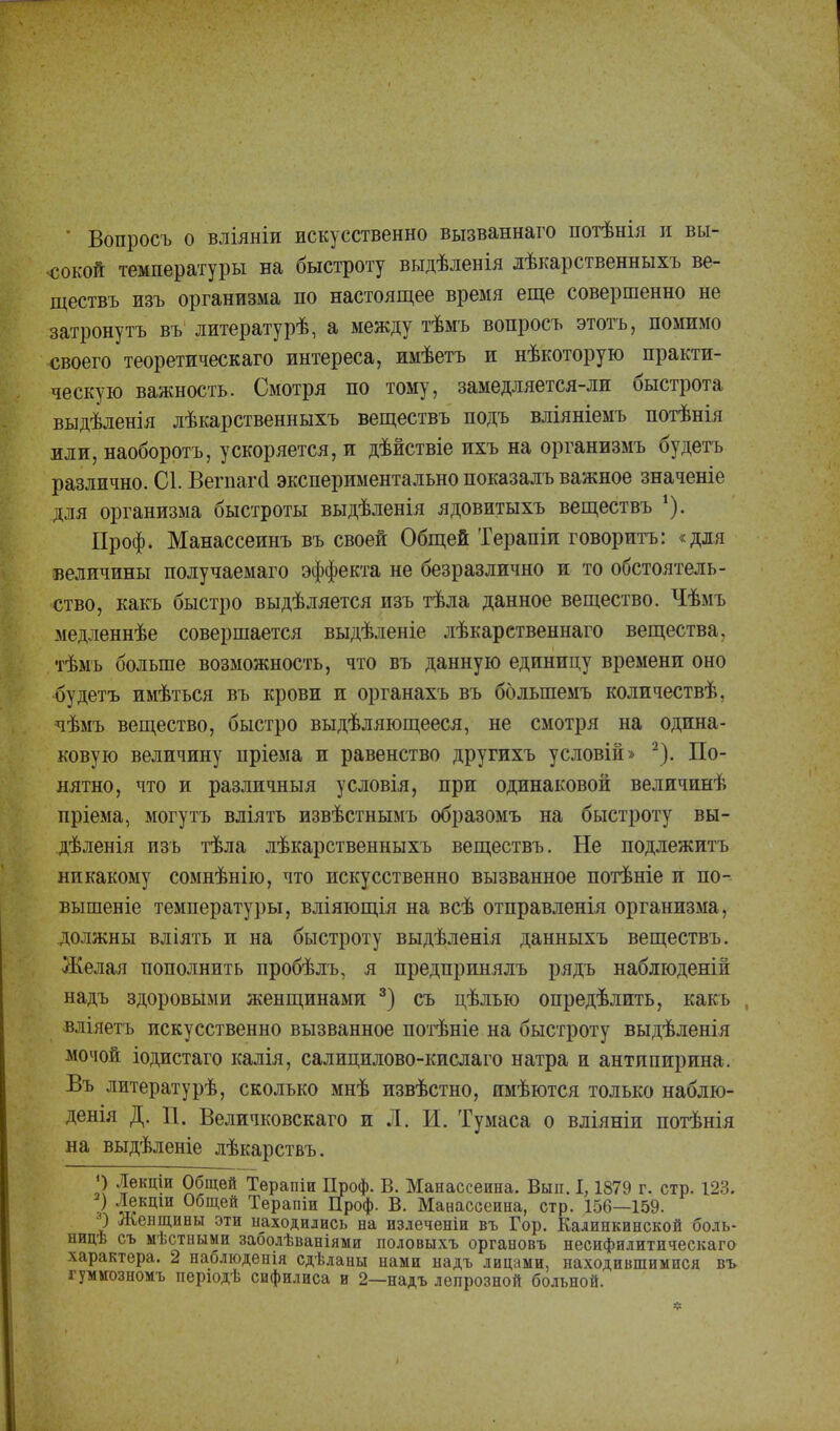 * Вопросъ о вліяніи искусственно вызваннаго потѣнія и вы- сокой температуры на быстроту выдѣленія лѣкарственныхъ ве- ществъ изъ организма по настоящее время еще совершенно не затронуть въ литературѣ, а между тѣмъ вопросъ этотъ, помимо своего теоретическаго интереса, имѣетъ и нѣкоторую практи- ческую важность. Смотря по тому, замедляется-ли быстрота выдѣленія лѣкарственныхъ веществъ подъ вліяніемъ потѣнія или, наоборотъ, ускоряется, и дѣйствіе ихъ на организмъ будетъ различно. С1. Вегпага экспериментально показалъ важное значеніе для организма быстроты выдѣленія ядовитыхъ веществъ *). Проф. Манассеинъ въ своей Общей Терапіи говорить: «для величины получаемаго эффекта не безразлично и то обстоятель- ство, какъ быстро выдѣляется изъ тѣла данное вещество. Чѣмъ медленнѣе совершается выдѣленіе лѣкарственнаго вещества, тѣмъ больше возможность, что въ данную единицу времени оно будетъ имѣться въ крови и органахъ въ болыпемъ количествѣ, чѣмъ вещество, быстро выдѣляющееся, не смотря на одина- ковую величину пріема и равенство друтихъ условій» 2). По- нятно, что и различныя условія, при одинаковой величинѣ пріема, могутъ вліять извѣстнымъ образомъ на быстроту вы- дѣленія изъ тѣла лѣкарственныхъ веществъ. Не подлежитъ никакому сомнѣнію, что искусственно вызванное потѣніе и по- вышеніе температуры, вліяющія на всѣ отправленія организма, должны вліять и на быстроту выдѣленія данныхъ веществъ. Желая пополнить пробѣлъ, я предпринялъ рядъ наблюденій надъ здоровыми женщинами 3) съ дѣлью определить, какъ вліяетъ искусственно вызванное потѣніе на быстроту выдѣленія мочой іодистаго калія, салицилово-кислаго натра и антипирина. Въ литературѣ, сколько мнѣ извѣстно, имѣются только наблю- денія Д. П. Величковскаго и Л. И. Тумаса о вліяніи потѣнія на выдѣленіе лѣкарствъ. ') Лекціи Общей Терапіи Проф. В. Манассеина. Вып. 1, 1879 г. стр. 123. V ™кцш 0біц-ей Терапіи Проф. В. Манассеина, стр. 156—159. О Женщины эти находились на излеченіи въ Гор. Калинкинской боль- ницѣ съ мѣстными заболѣваніями половыхъ органовъ несифилитпческаго характера. 2 наблюденія сдѣланы нами надъ лицами, находившимися въ гуммозномъ перюдѣ сифилиса и 2—надъ лепрозной больной.