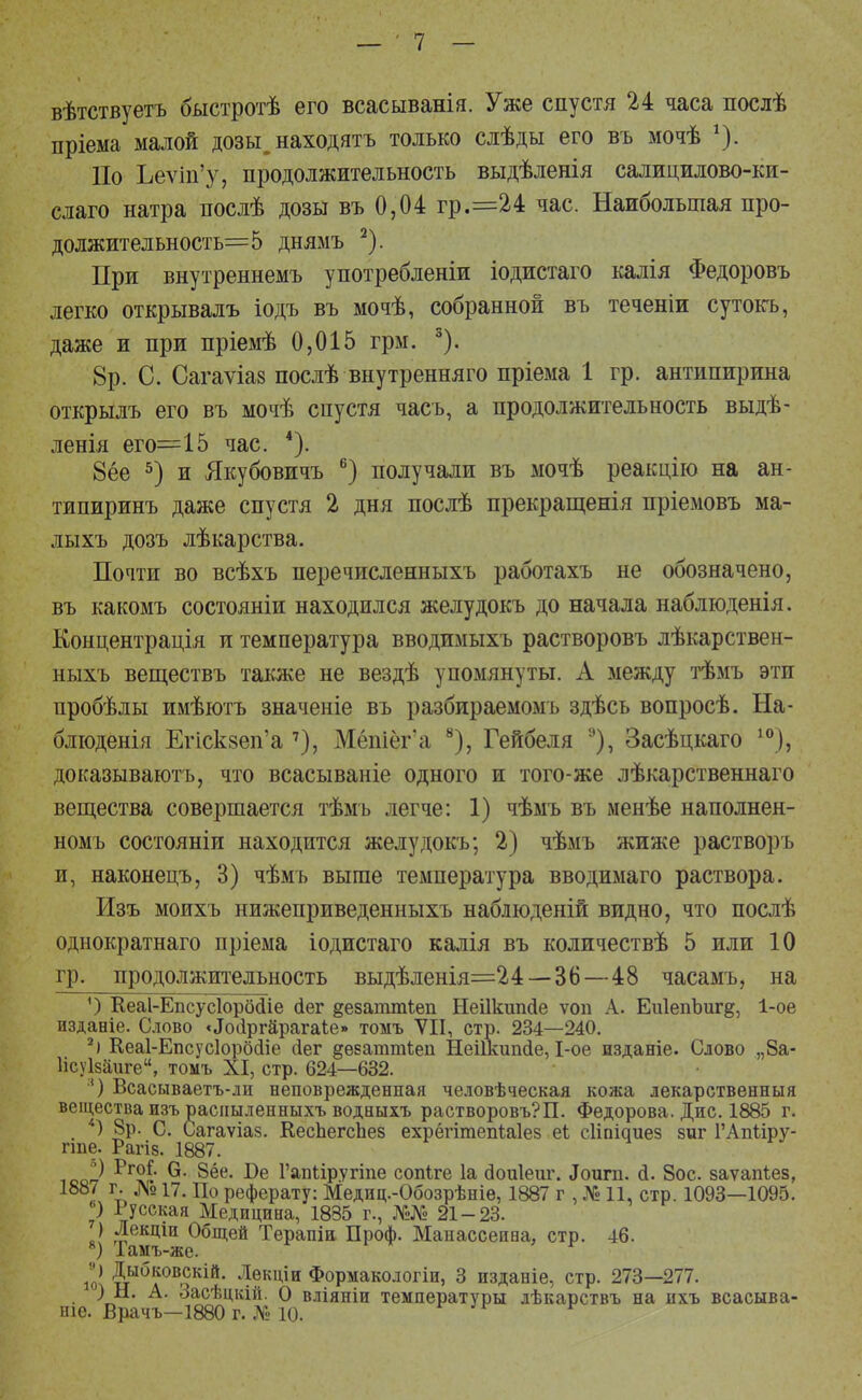 вѣтствуетъ быстротѣ его всасыванія. Уже спустя 24 часа послѣ пріема малой дозы, находятъ только слѣды его въ мочѣ *). Ио Ьеѵіп'у, продолжительность выдѣленія салицилово-ки- слаго натра послѣ дозы въ 0,04 гр.=24 час. Наибольшая про- должительность=5 днямъ 2). При внутреннемъ употребленіи іодистаго калія Федоровъ легко открывалъ іодъ въ мочѣ, собранной въ теченіи сутокъ, даже и при пріемѣ 0,015 грм. 3). 8р. С. Сагаѵіаз послѣ внутренняго пріема 1 гр. антипирина открылъ его въ мочѣ спустя часъ, а продолжительность выдѣ- ленія его=15 час. 4). 8ёе 5) и Якубовичъ 6) получали въ мочѣ реакцію на ан- типиринъ даже спустя 2 дня послѣ прекращения пріемовъ ма- лыхъ дозъ лѣкарства. Почти во всѣхъ перечисленныхъ работахъ не обозначено, въ какомъ состояніи находился желудокъ до начала наблюденія. Концентрация и температура вводимыхъ растворовъ лѣкарствен- ныхъ веществъ также не вездѣ упомянуты. А между тѣмъ эти пробѣлы имѣютъ значеніе въ разбираемомъ здѣсь вопросѣ. На- блюденія Егіск§еп'а 7), Мёшёг'а 8), Гейбеля 9), Засѣцкаго 10), доказывають, что всасываніе одного и того-же лѣкарственнаго вещества совершается тѣмъ легче: 1) чѣмъ въ менѣе наполнен- номъ состояніи находится желудокъ; 2) чѣмъ жиже растворъ и, наконецъ, 3) чѣмъ выше температура вводимаго раствора. Изъ моихъ нижеприведенныхъ наблюденій видно, что послѣ однократнаго пріема іодистаго калія въ количествѣ 5 или 10 гр. продолжительность выдѣленія=24 — 36—48 часамъ, на ') Кеаі-Епсусіорбсііе сіег §езаттІеп Ыеіікиткіе ѵоп А. ЕиІепЪиг^, 1-ое изданіе. Слово «^ііргйрагаіе» томъ VII, стр. 234—240. 2) Кеаі-Епсусіорбсііе йег ^ѳзаттіеп Нешшшіе, 1-ое изданіе. Слово „8а- Исуізаиге, томъ XI, стр. 624—632. 8) Всасываетъ-ли неповрежденная человѣческая кожа лекарственный вещества изъ распыленныхъ водвыхъ растворовъ?П. Федорова. Дне. 1885 г. *) 8р. С. Сагаѵіаз. КеспегсЪез ехрёгітепЫез еі сііпіаиез зиг ГАпііру- гте. Рагіз. 1887. ) Рго^ 6- 8ёе. Ве Гапііругіпе сопіге 1а сіоиіеиг. .Іоипі. <1. 8ос. заѵапѣез, 1887 г. № п. До реферату: Медпц.-Обозрѣніѳ, 1887 г , № 11, стр. 1093—1095. 6) Русская Медицина, 1835 г., №№ 21-23. ) Лекціи Общей Терапіи Проф. Манассеина, стр. 46. 8) Тамъ-же. іо! Дыбков,скій- 4ек1^и Формакологіи, 3 изданіе, стр. 273—277. ) Н. А. Засѣцкій. О вліяніи температуры лѣкарствъ на ихъ всасыва- ніе. Врачъ—1880 г. № 10.