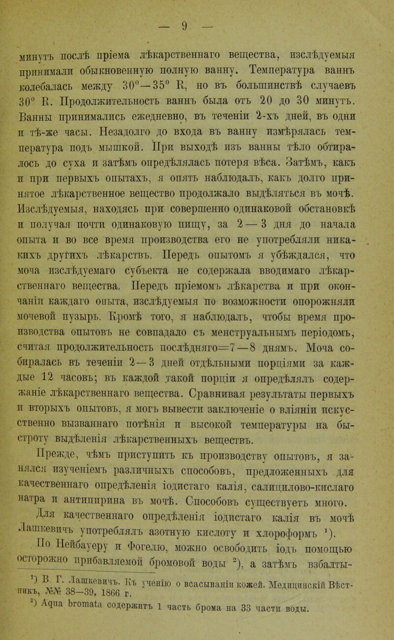 минутъ послѣ пріема лѣкарственнаго вещества, изслѣдуемыя принимали обыкновенную полную ванну. Температура ваннъ колебалась между 30°—35° К, но въ болыпинствѣ случаевъ 30° К. Продолжительность ваннъ была отъ 20 до 30 минутъ. Ванны принимались ежедневно, въ теченіи 2-хъ дней, въ одни и тѣ-же часы. Незадолго до входа въ ванну измѣрялась тем- пература подъ мышкой. ІІри выходѣ изъ ванны тѣло обтира- лось до суха и затѣмъ опредѣлялась потеря вѣса. Затѣмъ, какъ и при первыхъ опытахъ, я опять наблюдалъ, какъ долго при- нятое лѣкарственное вещество продолжало выдѣляться въ мочѣ. Изслѣдуемыя, находясь при совершенно одинаковой обстановкѣ и получая почти одинаковую пищу, за 2—3 дня до начала опыта и во все время производства его не употребляли ника- кихъ друГихъ лѣкарствъ. Передъ опытомъ я убѣждался, что моча изслѣдуемаго субъекта не содержала вводимаго лѣкар- ственнаго вещества. Передъ пріемомъ лѣкарства и при окон- чаніп каждаго опыта, изслѣдуемыя по возможности опорожняли мочевой пузырь. Кромѣ того, я наблюдалъ, чтобы время про- изводства опытовъ не совпадало съ менструальнымъ періодомъ, считая продолжительность послѣдняго=7—8 днямъ. Моча со- биралась въ теченіи 2—3 дней отдѣльными порціями за каж- дые 12 часовъ; въ каждой такой порціи я опредѣлялъ содер- жаще лѣкарственнаго вещества. Сравнивая результаты первыхъ и вторыхъ опытовъ, я могъ вывести заключеніе о вліяніи искус- ственно вызваннаго потѣнія и высокой температуры на бы- строту выдѣленія лѣкарственныхъ веществъ. Прежде, чѣмъ приступить къ производству опытовъ, я за- нялся изученіемъ различныхъ способовъ, предложенныхъ для качественнаго опредѣленія іодистаго калія, салицилово-кислаго натра и антиппрпна въ мочѣ. Способовъ существуетъ много. Для качественнаго опредѣленія іодистаго калія въ мочѣ Лашкевичъ употреблялъ азотную кислоту и хлороформъ По Нейбауеру и Фогелю, можно освободить іодъ помощью осторожно^іірибавляемой бромовой воды 2), а затѣмъ взбалты- ^Р^'0,!аШКевичъ• Къ Ученію о всасываніп кожей. Медицннскій Вѣст- никъ, №№ 38—39, 1866 г. 2) Адиа Ьготаіа содержать 1 часть брома на 33 частп воды.