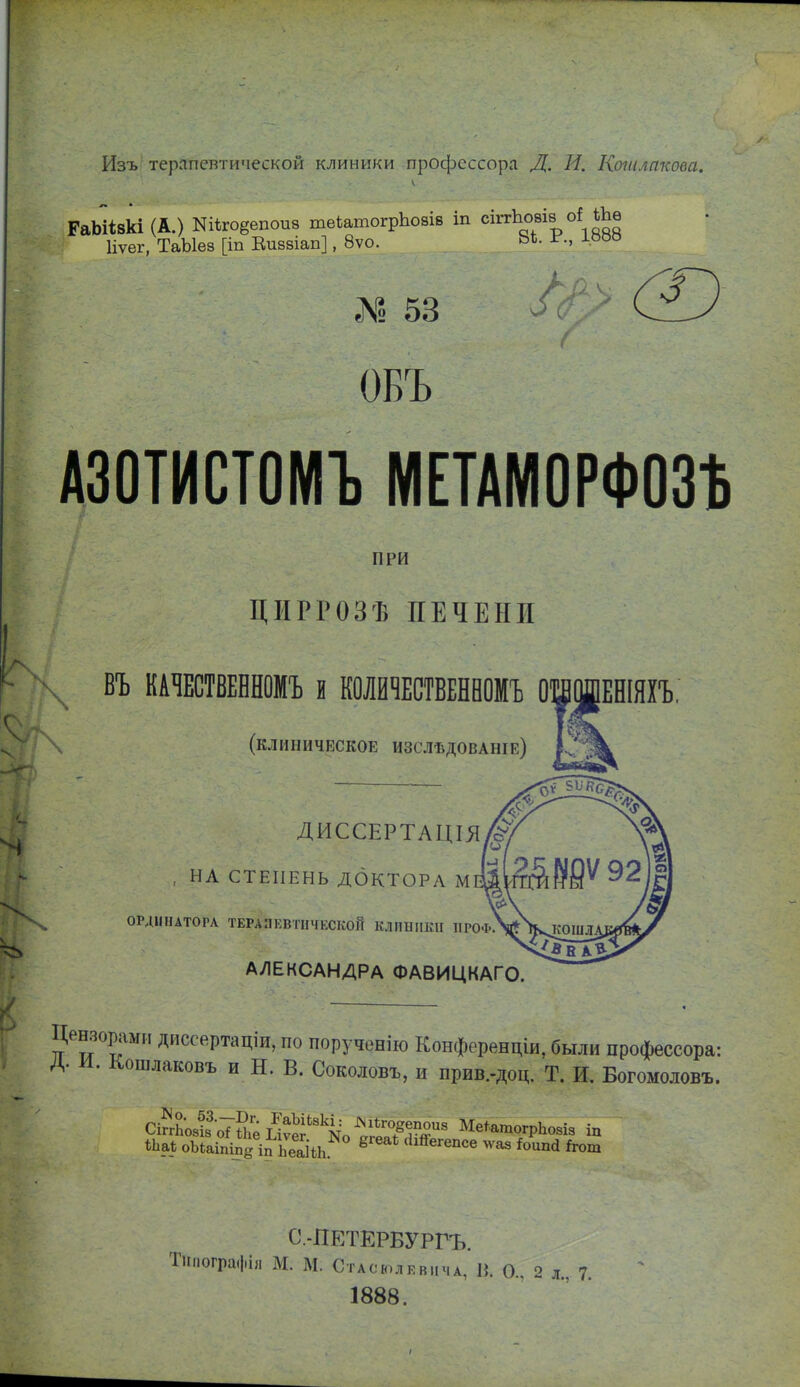 Изъ терапевтической клиники профессора Д. И. Коііі./іпкова. ГаЬіівкі (А.) Кіѣгоёепоиз теитогрЬовів іп сіггЬовів оі іЬѳ Иѵег, ТаЫез [іп Еиззіап], 8ѵо. ЬЬ. іг-., іооо ? 53 ^ Г ' ОБЪ АЗОТИСТОМЪ МЕТАМОРФОЗ* ПРИ ЦІІРРОЗѢ ПЕЧЕНИ ,^ ВЪ КАЧЕСТВЕННОМЪ и КОЛЙЧЕСТВЕНВОМЪ ОЩШЕНШІЪ. (клиническое изслѣдованіе) /л ДИССЕРТАЦІЯ , НА СТЕПЕНЬ ДОКТОРА МІ X ОРДІПІАТОРЛ ТЕРАПЕВТиЧЕСКОЙ КЛІШПІШ ПРОФ.Ѵ\^КОШЛ/ АЛЕКСАНДРА ФАВИЦКАГО. Цензоріши диссе.ртаціи, по порученію Конференціи, были профессора: Д. И. Кошлаковъ и Н. В. Соколовъ, и прив.-доц. Т. И. Богомоловъ. ѢЬаѣ оЬіаішпй іп ЬваНЬ ^ 'Іій^егепсе лѵаз Ьипй й-от С.-ПЕТЕРБУРГЪ. пографія М. М. СтАсюлЕвпчА, в. о., 2 л., 7. 1888.