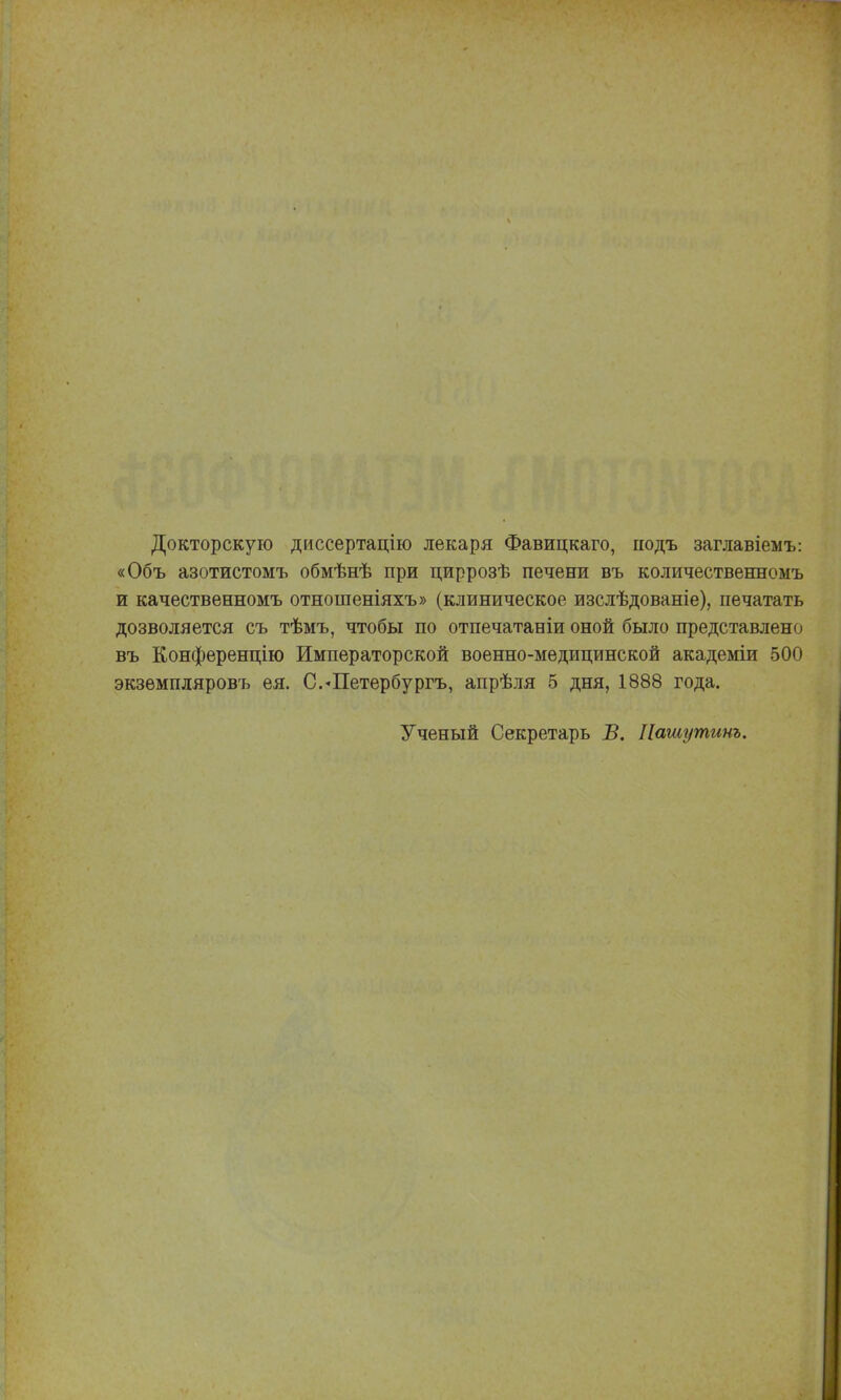 Докторскую диссертацію лекаря Фавицкаго, гіодъ заглавіемъ: «Объ азотистомъ обмѣнѣ при циррозѣ печени въ количественномъ и качественномъ отношеніяхъ» (клиническое изслѣдованіе), печатать дозволяется съ тѣмъ, чтобы по отпечатаніи оной было представлено въ Конференцію Императорской военно-медицинской академіи 500 экзѳмпдяровъ ея. С.-Петербургъ, апрѣля 5 дня, 1888 года. Ученый Секретарь Б. Пашутинъ.