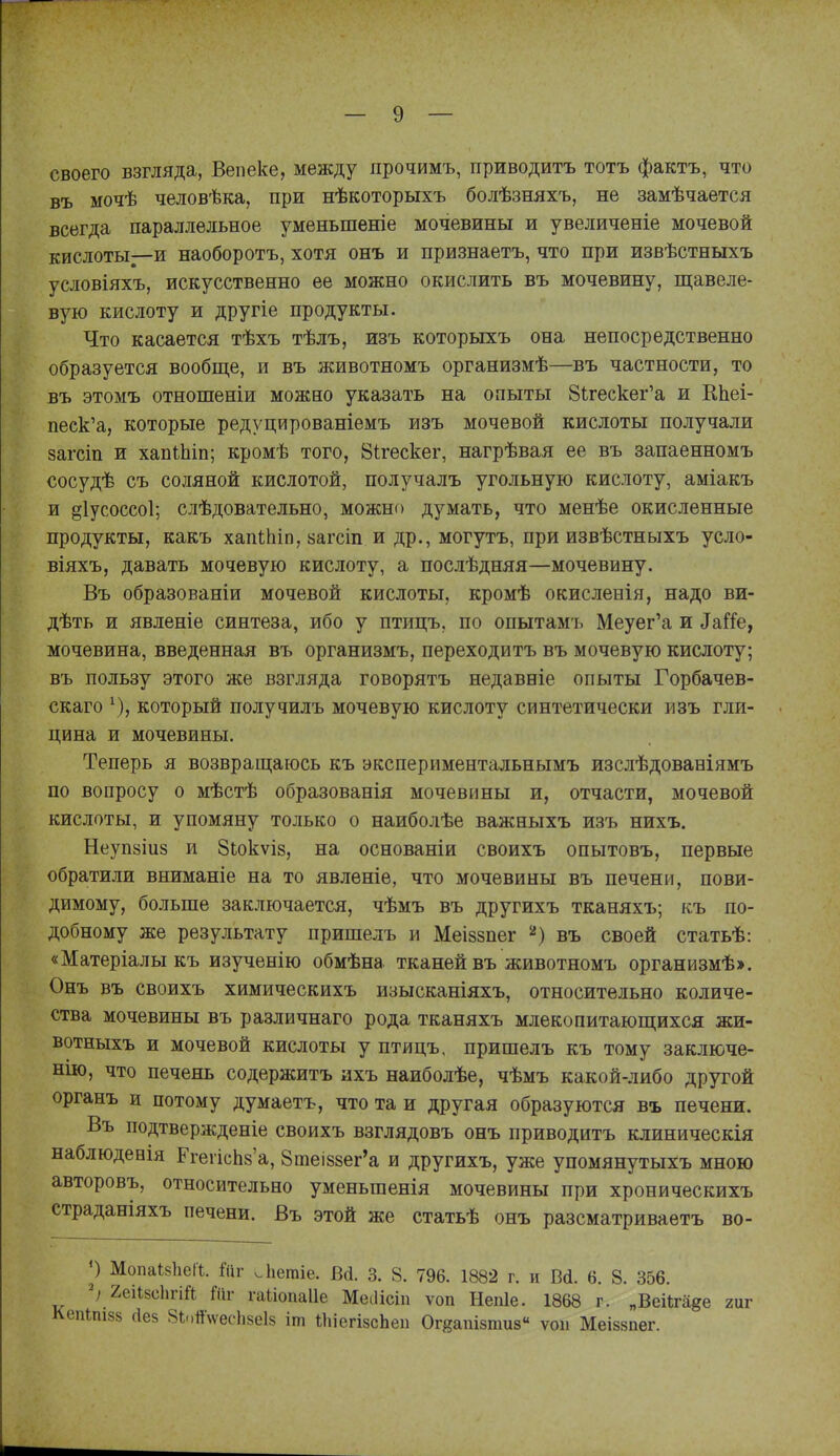 своего взгляда, Вепеке, между прочимъ, приводить тотъ фактъ, что въ мочѣ человѣка, при нѣкоторыхъ болѣзняхъ, не замѣчается всегда параллельное уменьшеніе мочевины и увеличеніе мочевой кислоты—и наоборотъ, хотя онъ и признаетъ, что при извѣстныхъ условіяхъ, искусственно ее можно окислить въ мочевину, щавеле- вую кислоту и другіе продукты. Что касается тѣхъ тѣлъ, изъ которыхъ она непосредственно образуется вообще, и въ животномъ организмѣ—въ частности, то въ этомъ отношеніи можно указать на опыты ЗЬгескег'а и КЬеі- песк'а, которые редуцированіемъ изъ мочевой кислоты получали 8агст и хапШіп; кромѣ того, Бігескег, нагрѣвая ее въ запаенномъ сосудѣ съ соляной кислотой, получалъ угольную кислоту, аміакъ и §1усоссо1; слѣдовательно, можно думать, что менѣе окисленные продукты, какъ хапіЬіп, йагсіп и др., могутъ, при извѣстныхъ усло- віяхъ, давать мочевую кислоту, а послѣдняя—мочевину. Въ образованіи мочевой кислоты, кромѣ окисленія, надо ви- дѣть и явленіе синтеза, ибо у птицъ, по опытамъ Меуег'а и ^аГ!е, мочевина, введенная въ организмъ, переходитъ въ мочевую кислоту; въ пользу этого же взгляда говорятъ недавніе опыты Горбачев- скаго \), который получилъ мочевую кислоту синтетически изъ гли- цина и мочевины. Теперь я возвращаюсь къ экспериментальнымъ изслѣдованіямъ по вопросу о мѣстѣ образованія мочевины и, отчасти, мочевой кислоты, и упомяну только о наиболѣе важныхъ изъ нихъ. Неупйіиз и 8ЬокѵІ8, на основаніи своихъ опытовъ, первые обратили вниманіе на то явленіѳ, что мочевины въ печени, пови- димому, больше заключается, чѣмъ въ другихъ тканяхъ; къ по- добному же результату пришелъ и Меіззпег ''') въ своей статьѣ: «Матеріалыкъ изученію обмѣна тканей въ животномъ организмѣ». Онъ въ своихъ химическихъ изысканіяхъ, относительно количе- ства мочевины въ различнаго рода тканяхъ млеко питающихся жи- вотныхъ и мочевой кислоты у птицъ. пришелъ къ тому заключе- нію, что печень содержитъ ихъ наиболѣе, чѣмъ какой-либо другой органъ и потому думаетъ, что та и другая образуются въ печени. Въ подтвержденіе своихъ взглядовъ онъ приводить клиническія наблюдееія ЕгегісЬ8'а, 8теі88ег'а и другихъ, уже упомянутыхъ мною авторовъ, относительно уменьшенія мочевины при хроническихъ страданіяхъ печени. Въ этой же статьѣ онъ разсматриваетъ во- р Мопаі8Ііеа. Йіг .ііегаіе. Всі. 3. 8. 796. 1882 г. и Всі. 6. 8. 356. ^ 2еіІ8сЬгій ГПг гаііопаііе Меііісіп ѵоп Непіе. 1868 г. „Веіігаде гиг Ьпізз (1е5 8Ь.)й\ѵес1і5еІ8 іш іІііегізсЬеп Огйапізтиз ѵоіі Меіззпег.