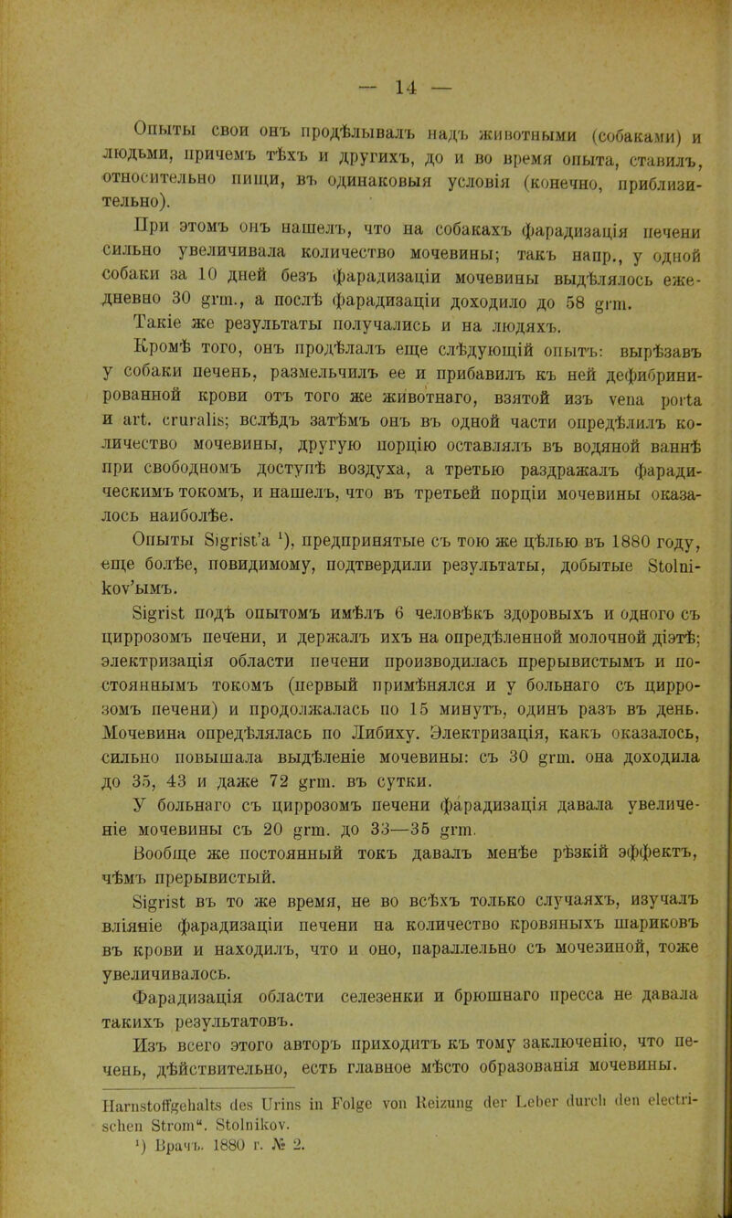 Опыты свои онъ продѣлывалъ надъ животными (собаками) и людьми, причемъ тѣхъ и другихъ, до и во время опыта, ставилъ, относительно пищи, въ одинаковый условія (конечно, приблизи- тельно). При этомъ онъ нашелъ, что на собакахъ фарадизація печени сильно увеличивала количество мочевины; такъ напр., у одной собаки за 10 дней безъ фарадизаціи мочевины выдѣлялось еже- дневно 30 ^пп., а послѣ фарадизаціи доходило до 58 дгт. Такіе же результаты получались и на людяхъ. Кромѣ того, онъ продѣлалъ еще слѣдующій опытъ: вырѣзавъ у собаки печень, размельчилъ ее и прибавилъ къ ней дефибрини- рованной крови отъ того же животнаго, взятой изъ ѵепа рогіа и агі;. сгигаіій; вслѣдъ затѣмъ онъ въ одной части опредѣлилъ ко- личество мочевины, другую порцію оставлялъ въ водяной ваннѣ при свободномъ доступѣ воздуха, а третью раздражалъ фаради- ческимъ токомъ, и нашелъ, что въ третьей порціи мочевины оказа- лось наиболѣе. Опыты 8іогі8Ь'а ^), предпринятые съ тою же цѣлью въ 1880 году, «ще болѣе, повидимому, подтвердили результаты, добытые 8(,о1пі- коу'ымъ. Зі^гіііі; подѣ опытомъ имѣлъ 6 человѣкъ здоровыхъ и одного съ циррозомъ печ:ени, и держалъ ихъ на опредѣленной молочной діэтѣ; электризація области печени производилась прерывистымъ и по- стояннымъ токомъ (первый примѣнялся и у больнаго съ цирро- зомъ печени) и продолжалась по 15 минутъ, одинъ разъ въ день. Мочевина опредѣлялась по Либиху. Электризація, какъ оказалось, сильно повышала выдѣленіе мочевины: съ 30 §тт. она доходила до 35, 43 и даже 72 §гш. въ сутки. У больнаго съ циррозомъ печени фарадизація давала увеличе- ніе мочевины съ 20 ^^гш. до 33—36 ^^гт. Вообще же постоянный токъ давалъ менѣе рѣзкій эффектъ, чѣмъ прерывистый. ЗідгізЬ въ то же время, не во всѣхъ только случаяхъ, изучалъ вліяніе фарадизаціи печени на количество кровяныхъ шариковъ въ крови и находилъ, что и оно, параллельно съ мочевиной, тоже увеличивалось. Фарадизація области селезенки и брюшнаго пресса не давала такихъ результатовъ. Изъ всего этого авторъ приходитъ къ тому за,ключені[0, что пе- чень, дѣйствительно, есть главное мѣсто образованія мочевины. НагпзІоіГ^еЬаІів сіез Пгіпз іп Ш^е ѵоіі Кеігипе йег ЬеЬег сіигсіі (Іеп еіесігі- 8СІіеп Зкгот. 8іо1пікоѵ. ') Врач і.. 1880 г. № 2.