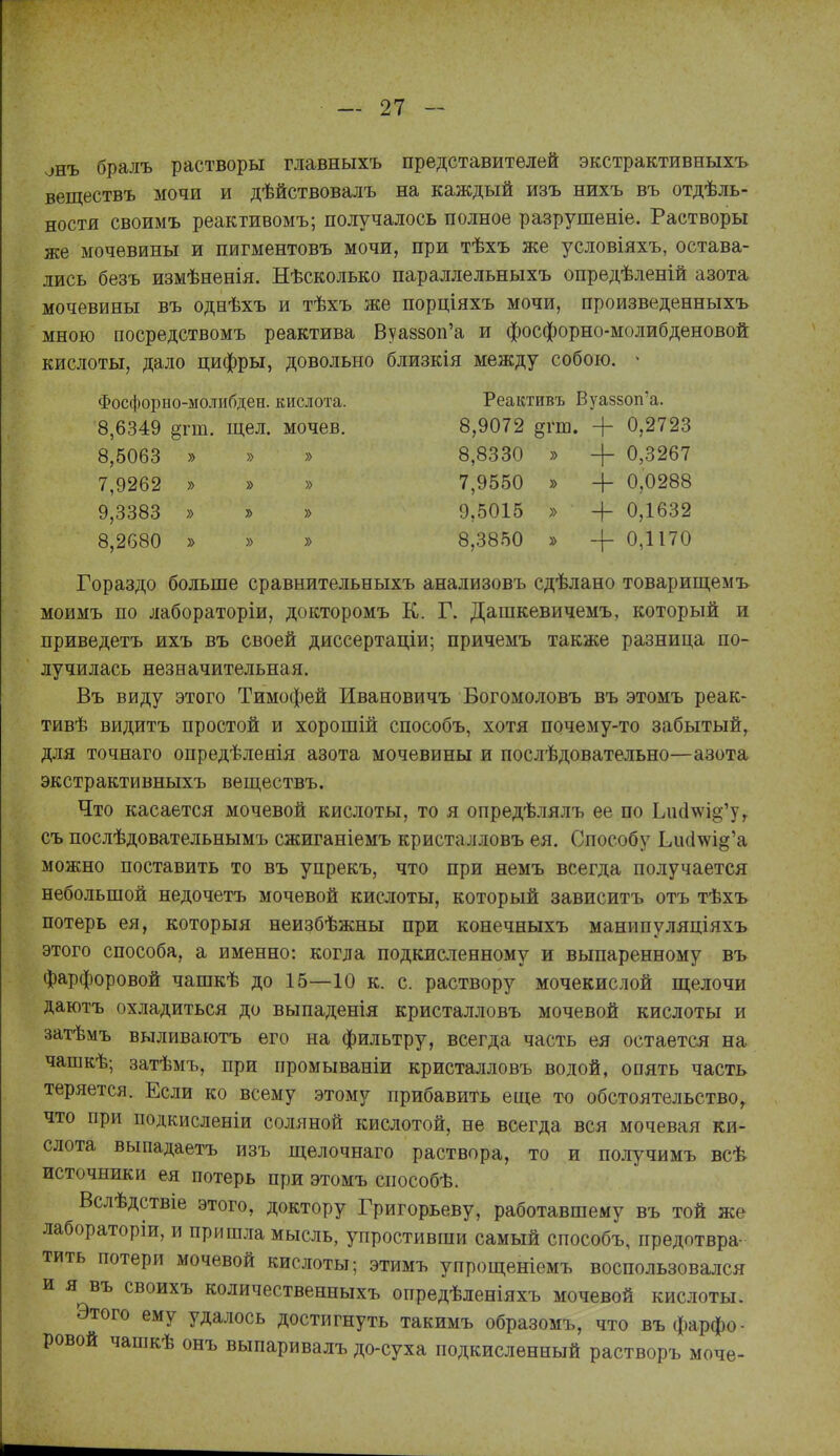 онъ бралъ растворы главныхъ представителей экстрактивныхъ веществъ мочи и дѣйствовалъ на каждый изъ нихъ въ отдѣль- ностя своимъ реактивомъ; получалось полное разрушеніе. Растворы же мочевины и пигментовъ мочи, при тѣхъ же условіяхъ, остава- лись безъ измѣненія, Нѣсколько параллельныхъ опредѣленій азота мочевины въ однѣхъ и тѣхъ же порціяхъ мочи, произведенныхъ мною посредствомъ реактива Вуаззоп'а и фосфорно-молибденовой кислоты, дало цифры, довольно близкія между собою. ^ Фосфорно-молнбден. кислота. Реактивъ Вуазвоп'а. 8,6349 §гт. щел. мочев. 8,9072 §гш. + 0,2723 8,5063 » » » 8,8330 » + 0,3267 7,9262 » » » 7,9550 » + 0,0288 9,3383 » » » 9,5015 » + 0,1632 8,2680 » » » 8,3850 » + 0,1170 Гораздо больше сравнительныхъ анализовъ сдѣлано товарищемъ моимъ по лабораторіи, докторомъ К. Г. Дашкевичемъ, который и приведетъ ихъ въ своей диссертаціи; причемъ также разница по- лучилась незначительная. Въ виду этого Тимофей Ивановичъ Богомоловъ въ этомъ реак- тивѣ видитъ простой и хорошій способъ, хотя почему-то забытый, для точнаго опредѣленія азота мочевины и послѣдовательно—азота экстрактивныхъ веществъ. Что касается мочевой кислоты, то я опредѣлялъ ее по Ьис1^і§'у,. съ послѣдовательнымъ сжиганіемъ кристалловъ ея. Способу Ьи(1ш§'а можно поставить то въ упрекъ, что при немъ всегда получается небольшой недочетъ мочевой кислоты, который зависитъ отъ тѣхъ потерь ея, который неизбѣжны при конечныхъ манипуляціяхъ этого способа, а именно: когда подкисленному и выпаренному въ фарфоровой чашкѣ до 15—10 к. с. раствору мочекислой щелочи даютъ охладиться до выпаденія кристалловъ мочевой кислоты и затѣмъ выливаютъ его на фильтру, всегда часть ея остается на чашкѣ; затѣмъ, при промываніи кристалловъ водой, опять часть теряется. Если ко всему этому прибавить еще то обстоятельство^ что при подкисленіи соляной кислотой, не всегда вся мочевая ки- слота выпадаетъ изъ щелочнаго раствора, то и получимъ всѣ источники ея потерь при этомъ способѣ. Вслѣдствіе этого, доктору Григорьеву, работавшему въ той же лабораторіи, и пришла мысль, упростивши самый способъ, предотвра- тить потери мочевой кислоты; этимъ упрощеніемъ воспользовался и я въ своихъ количественныхъ опредѣленіяхъ мочевой кислоты. Этого ему удалось достигнуть такимъ образомъ, что въ фарфо- ровой чашкѣ онъ выпаривалъ до-суха подкисленный растворъ моче-