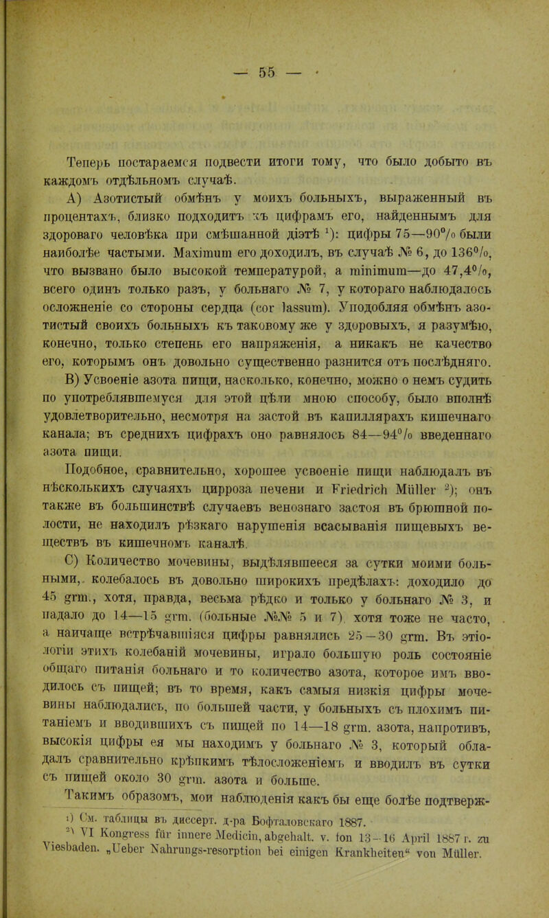 Теперь постараемся подвести итоги тому, что было добыто въ каждомъ отдѣльномъ случаѣ. А) Азотистый обмѣнъ у моихъ больныхъ, выраженный въ процентах'ь, близко подходить :іъ цифрамъ его, найденнымъ для здороваго человѣка при смѣшанной діэтѣ ^): цифры 75—90°/о были наиболѣе частыми. Махітиш его доходилъ, въ случаѣ № 6, до ІЗб^^/о, что вызвано было высокой температурой, а гаіпітит—до 47,4<'/о, всего одинъ только разъ, у больнаго № 7, у котораго наблюдалось осложненіе со стороны сердца (сог Іавзит). Уподобляя обмѣнъ азо- тистый своихъ больныхъ къ таковому же у здоровыхъ, я разумѣю, конечно, только степень его напряжения, а никакъ не качество его, которымъ онъ довольно существенно разнится отъ послѣдняго. В) Усвоеніе азота пищи, насколько, конечно, можно о немъ судить по употреблявшемуся для этой цѣли мною способу, было вполнѣ удовлетворительно, несмотря на застой въ капиллярахъ кишечнаго канала; въ среднихъ цифрахъ оно равнялось 84—94% введеннаго азота пищи. Подобное, сравнительно, хорошее усвоеніе пищи наблюдалъ въ нѣсколькихъ случаяхъ цирроза печени и РгіеДгісИ Мііііег ^); онъ также въ большинствѣ случаевъ венознаго застоя въ брюшной по- лости, не находилъ рѣзкаго нарушенія всасыванія пищевыхъ ве- ществъ въ кишечномъ каналѣ. С) Количество мочевины, выдѣлявшееся за сутки моими боль- ными,, колебалось въ довольно широкихъ предѣлахъ: доходило до 45 агт., хотя, правда, весьма рѣдко и только у больнаго № 3, и падало до 14—15 отт. (больные №№ 5 и 7), хотя тоже не часто, а наичаще встрѣчавіиіяся цифры равнялись 25-30 огт. Въ этіо- логіи этихъ колебаній мочевины, играло большую роль состояніе общаго питанія больнаго и то количество азота, которое имъ вво- дилось съ пищей; въ то время, какъ самыя низкія цифры моче- вины наблюдались, по большей части, у больныхъ съ плохимъ пи- таніемъ и вводившихъ съ пищей по 14—18 §гт. азота, напротивъ, высокія цифры ея мы находимъ у больнаго № 3, который обла- далъ сравнительно крѣпкимъ тѣлосложеніем'ь и вводилъ въ сутки съ пищей около 30 о-пц. азота и больше. Такимъ образомъ, мои наблгоденія какъ бы еще болѣе подтверж- і) См. таблицы въ диесерт. д-ра Бофта.іовскаго 1887. VI Коп§геь8 іппеге МесИсіп, аЬяеЬаІІ. ѵ. іоп 13-1(3 Аргіі 1887 г. т ѴівбЬасІеп. „ПеЬег ХаЬгипёз-гезогрііоп Ьеі еіпідеп КгапкЬеііеп ѵогг Миііег.