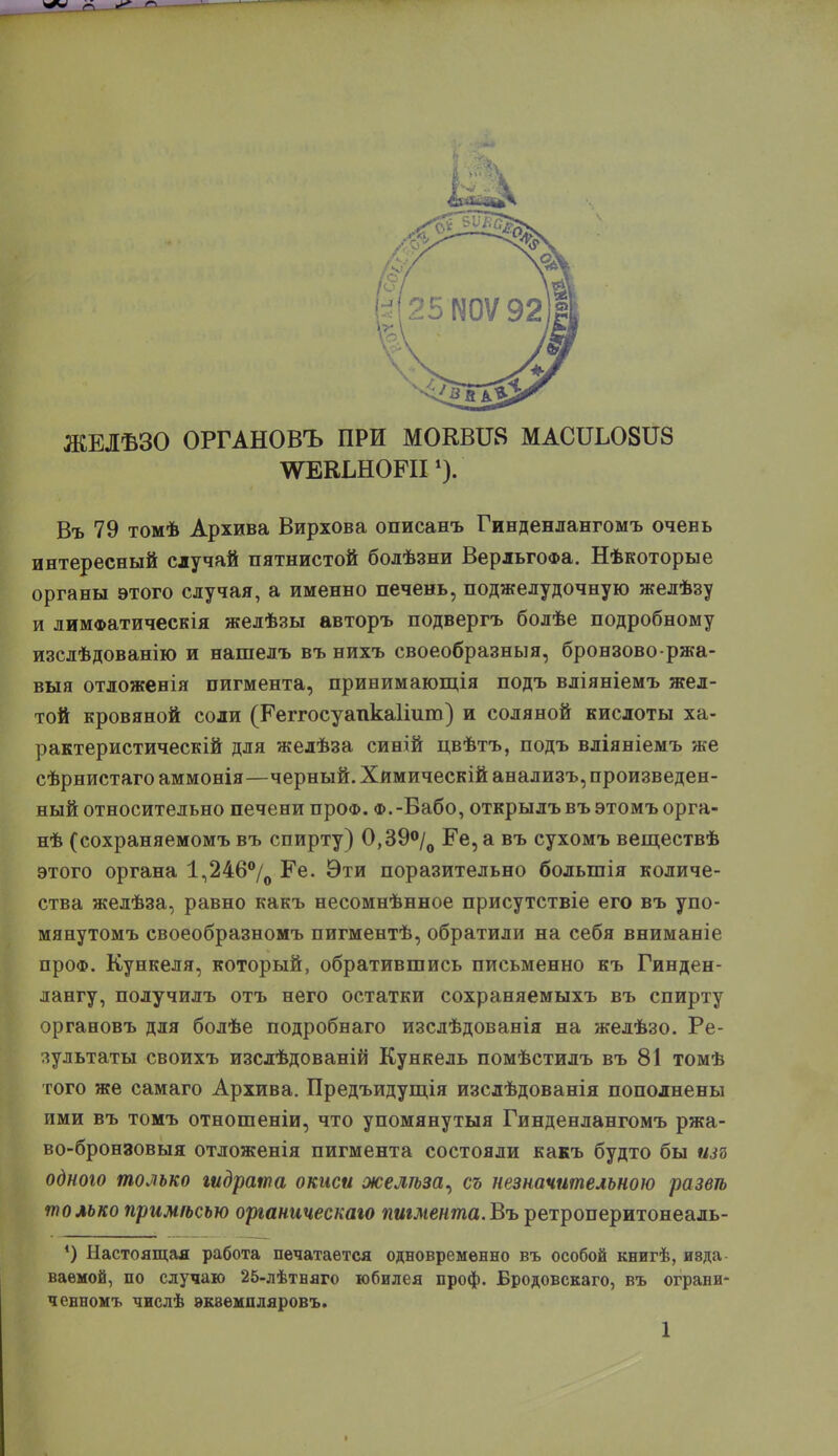 ЖЕЛѢЗО ОРГАНОВЪ ПРИ МОКВИ8 МАСИШВИЗ ^ЕКШОЕІІ {). Въ 79 томѣ Архива Вирхова описанъ Гинденлангомъ очень интересный случай пятнистой болѣзни ВерльгоФа. Нѣкоторые органы этого случая, а именно печень, поджелудочную желѣзу и лимФатическія желѣзы авторъ подвергъ болѣе подробному изслѣдованію и нашелъ въ нихъ своеобразныя, бронзоворжа- выя отложенія пигмента, принимающія подъ вліяніемъ жел- той кровяной соли (Ееггосуапкаііит) и соляной кислоты ха- рактеристическій для желѣза синій цвѣтъ, подъ вліяніемъ же сѣрнистаго аммонія—черный. Хймическій анализъ, произведен- ный относительно печени проо. ф.-Вабо, открылъ въ этомъ орга- нѣ (сохраняемомъ въ спирту) 0,39°/0 Ее, а въ сухомъ веществѣ этого органа 1,246°/0 Ее. Эти поразительно больгпія количе- ства желѣза, равно какъ несомнѣнное присутствіе его въ упо- мянутомъ своеобразномъ пигментѣ, обратили на себя вниманіе проФ. Кункеля, который, обратившись письменно къ Гинден- лангу, получилъ отъ него остатки сохраняемыхъ въ спирту органовъ для болѣе подробнаго изслѣдованія на желѣзо. Ре- зультаты своихъ изслѣдованій Кункель помѣстилъ въ 81 томѣ того же самаго Архива. Предъидущія изслѣдованія пополнены ими въ томъ отношеніи, что упомянутыя Гинденлангомъ ржа- во-бронзовыя отложенія пигмента состояли какъ будто бы іш одного только гидрата окиси желѣза^ съ незначительною развѣ только примѣсью органическою пигмента.Въ ретроперитонеаль- *) Настоящая работа печатается одновременно въ особой книгѣ, изда ваемой, по случаю 25-лѣтняго юбилея проф. Бродовскаго, въ ограни- ченномъ числѣ эквемпляровъ.