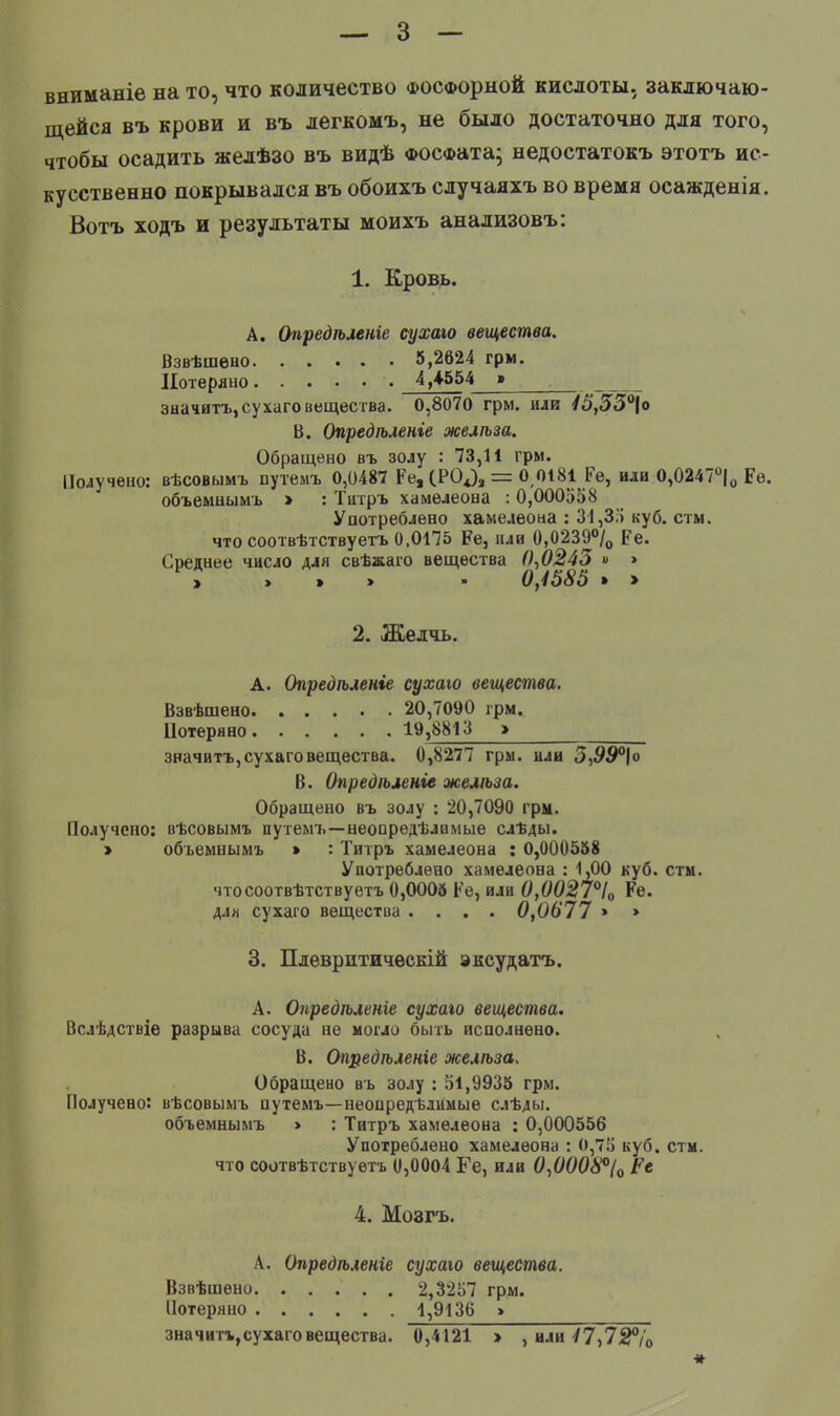 вниманіе на то, что количество фосфорной кислоты, заключаю- щейся въ крови и въ легкомъ, не было достаточно для того, чтобы осадить желѣзо въ видѣ ФОСФата; недостатокъ этотъ ис- кусственно покрывался въ обоихъ случаяхъ во время осажденія. Вотъ ходъ и результаты моихъ анализовъ: 1. Кровь. А. Опредѣленге су хаю вещества. Взвѣшено 5,2624 грм. Потеряно 4,4-554 »_ значить, сухаго вещества. 0,8070 грм. или 45,53°\о В. Опредѣленіе желѣза. Обращено въ золу : 73,11 грм. Получено: вѣсовымъ путемъ 0,0487 Ре, (РО^ = 0 0181 Ре, или О,0247°|о Ре. объемнымъ > : Титръ хамелеона : 0,000558 Употреблено хамелеона : 31,35 куб. стм. что соотвѣтствуетъ 0,0175 Ре, или 0,0239°/о ре. Среднее число для свѣжаго вещества 0,0243 » » » > > > - 0,4585 » > 2. Желчь. А. Опредѣленіе су хаю вещества. Взвѣшено 20,7090 грм. Потеряно 19,8813 > значить,сухаговещества. 0,8277 гры. или 5,55°|о В. Опредѣленіе желта. Обращено въ золу : 20,7090 грм. Получено: вѣсовымъ путемъ—неопределимые слЪды. » объемнымъ > : Титръ хамелеона : 0,000558 Употреблено хамелеона : 1,00 куб. сты. чтосоотвѣтствуетъ 0,0005 Ре, или 0,0027°І0 Ре. для сухаго вещества .... 0,0677 » > 3. Плевритичѳскій эксудатъ. А. Оуіредѣленге сухаго вещества. Вслѣдствіе разрыва сосуда не могло быть исполнено. В. Опредѣленіе желѣза. Обращено въ золу : 51,9935 грм. Получено: вѣсовымъ путемъ—неопределимые слѣды. объемнымъ > : Титръ хамелеона : 0,000556 Употреблено хамелеона : 0,75 куб. стм. что соотвѣтствуетъ 0,0004 Ге, или 0,0008°(0 Ре 4. Мозгъ. А. Опредѣленіе сухаго вещества. Взвѣшено 2,3257 грм. Потеряно 1,9136 » значитъ,сухаго вещества. 0,4121 > , или ^7,72%