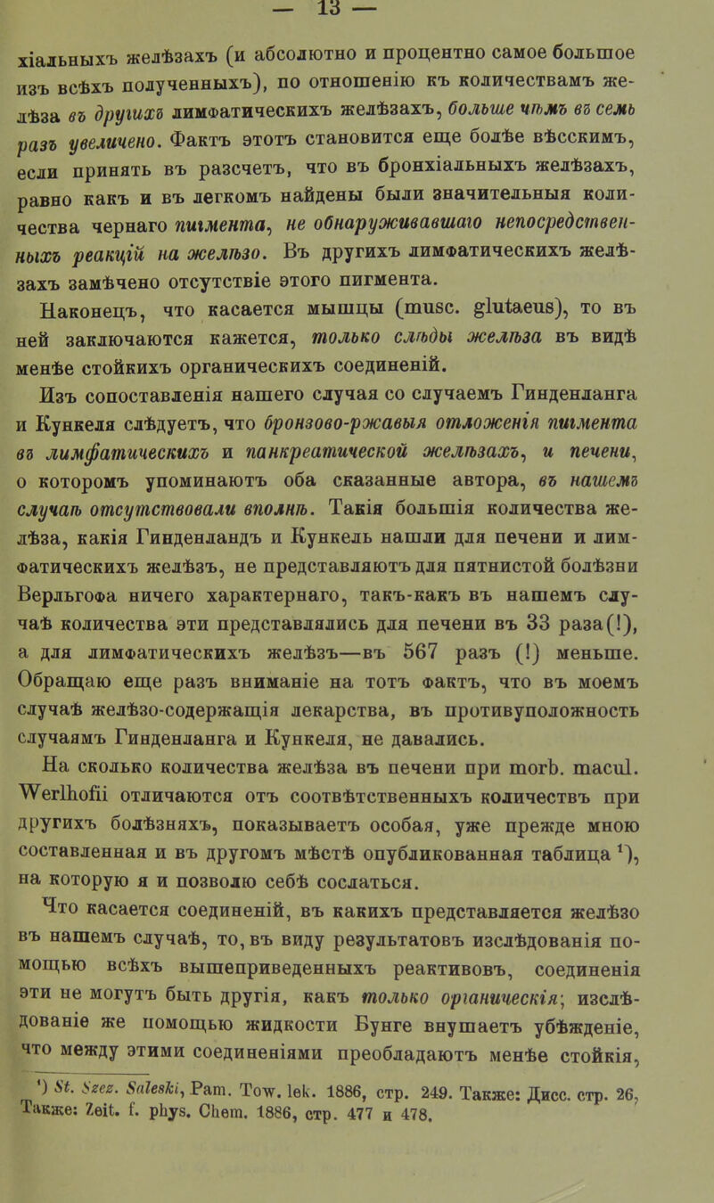 — 16 — хіадьныхъ желѣзахъ (и абсолютно и процентно самое большое изъ всѣхъ полученныхъ), по отношенію къ количествами же- лѣза въ другим лимФатическихъ желѣзахъ, больше чѣмъ въ семь разъ увеличено. Фактъ этотъ становится еще болѣе вѣсскимъ, если принять въ разсчетъ, что въ бронхіальныхъ желѣзахъ, равно какъ и въ легкомъ найдены были значительный коли- чества чернаго пигмента, не обнаруживавшаго непосредствен- ныхъ реакцгй на желто. Въ другихъ лимФатическихъ желѣ- захъ замѣчено отсутствіе этого пигмента. Наконецъ, что касается мышцы (шизе, ^іиіаеив), то въ ней заключаются кажется, только елгьды желіьза въ видѣ менѣе стойкихъ органическихъ соединеній. Изъ сопоставленія нашего случая со случаемъ Гинденланга и Кункеля слѣдуетъ, что бронзово-ржавыя отложенгя пигмента въ лимфатическихъ и панкреатической желѣзахъ, и печени, о которомъ упоминаютъ оба сказанные автора, въ нашемъ случаѣ отсутствовали вполнѣ. Такія большія количества же- лѣза, какія Гинденландъ и Кункель нашли для печени и лим- Фатическихъ желѣзъ, не представляютъ для пятнистой болѣзни ВердьгоФа ничего характернаго, такъ-какъ въ нашемъ слу- чаѣ количества эти представлялись для печени въ 33 раза(!), а для лимФатическихъ желѣзъ—въ 567 разъ (!) меньше. Обращаю еще разъ вниманіе на тотъ Фактъ, что въ моемъ случаѣ желѣзо-содержащія лекарства, въ противуположность случаямъ Гинденланга и Кункеля, не давались. На сколько количества желѣза въ печени при тогЪ. тасиі. отличаются отъ соотвѣтетвенныхъ количествъ при другихъ болѣзняхъ, показываетъ особая, уже прежде мною составленная и въ другомъ мѣстѣ опубликованная таблица *), на которую я и позволю себѣ сослаться. Что касается соединеній, въ какихъ представляется желѣзо въ нашемъ случаѣ, то, въ виду результатовъ изслѣдованія по- мощью всѣхъ вышеприведенныхъ реактивовъ, соединенія эти не могутъ быть другія, какъ только оріаническія; изсдѣ- дованіе же помощью жидкости Вунге внушаетъ убѣжденіе, что между этими соединеніями преобладаютъ менѣе стойкія, ') »*. Пием. 8аІезЫ, Рат. Толѵ. Іѳк. 1886, стр. 249. Также: Дисс. стр. 26, Также: 2віІ. і'. рЬуз. СЬѳт. 1886, стр. 477 и 478.