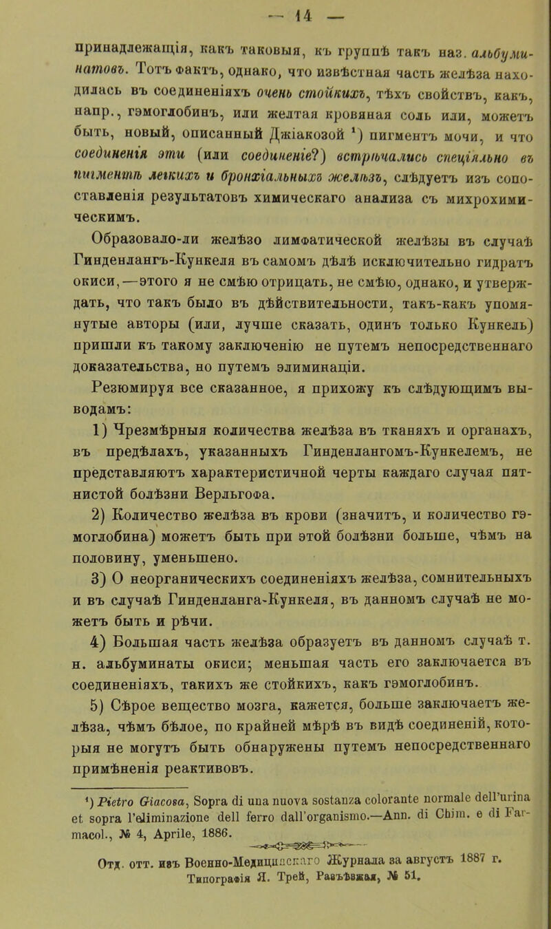 принадлежащія, какъ таковыя, къ группѣ такъ наз. альбуми- натовъ. Тотъ Фактъ, однако, что извѣстная часть желѣза нахо- дилась въ соединеніяхъ очень стойкихъ, тѣхъ свойствъ, какъ, напр., гэмоглобинъ, или желтая кровяная соль или, можетъ быть, новый, описанный Джіакозой *) пигментъ мочи, и что соединенія эти (или соединенге1?) встречались спеціяльно въ пигментѣ летихъ и бронхіальньш желѣзъ^ слѣдуетъ изъ сопо- ставленія результатовъ химическаго анализа съ михрохими- ческимъ. Образовало-ли желѣзо лимфатической желѣзы въ случаѣ Гинденлангъ-Кункеля въ самомъ дѣлѣ исключительно гидратъ окиси,—этого я не смѣю отрицать, не смѣю, однако, и утверж- дать, что такъ было въ дѣйствительности, такъ-какъ упомя- нутые авторы (или, лучше сказать, одинъ только Кункель) пришли къ такому заключенію не путемъ непосредственнаго доказательства, но путемъ элиминаціи. Резюмируя все сказанное, я прихожу къ слѣдующимъ вы- водамъ: 1) Чрезмѣрныя количества желѣза въ тканяхъ и органахъ, въ предѣлахъ, указанныхъ Гинденлангомъ-Кункелемъ, не представляютъ характеристичной черты каждаго случая пят- нистой болѣзни ВерльгоФа. 2) Количество желѣза въ крови (значитъ, и количество ге- моглобина) можетъ быть при этой болѣзни больше, чѣмъ на половину, уменьшено. 3) О неорганическихъ соединеніяхъ желѣза, сомнительныхъ и въ случаѣ Гинденланга-Кункеля, въ данномъ случаѣ не мо- жетъ быть и рѣчи. 4) Большая часть жедѣза образуетъ въ данномъ случаѣ т. н. альбуминаты окиси; меньшая часть его заключается въ соединеніяхъ, такихъ же стойкихъ, какъ гэмоглобинъ. 5) Сѣрое вещество мозга, кажется, больше заключаетъ же- лѣза, чѣмъ бѣлое, по крайней мѣрѣ въ видѣ соединеній, кото- рый не могутъ быть обнаружены путемъ непосредственнаго примѣненія реактивовъ. 4) Ріеіго в-іасоеа, 8орга йі ипа пиоѵа возіапга соіогапіе погшаіе йеІГигіпа еі; зорга Гвіітіиагіопе йеіі іѳгго йаІГогдапізто—Апп. йі СЫт. ѳ (И Гаі- тасоЬ, № 4, Аргііѳ, 1886. -*»*><»2^Й<|=Э>=**' Отд. отт. ивъ Военно-Медициыспаго Журнала за августъ 1887 г. Типогравія Я. Трей, Равъѣвкая, № 51.