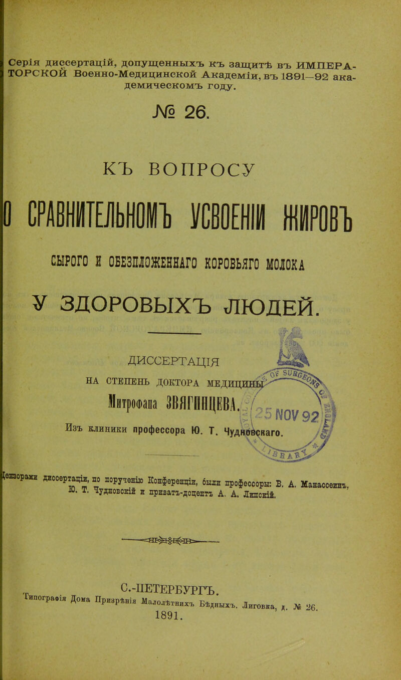 Сѳрія дисеертацій, допущѳнныхъ къ залщтѣ въ ИМПЕРА- ТОРСКОЙ Воѳнно-Мѳдицинекой Академіи, въ 1891-92 ака- дѳмичеекомъ году. № 26. КЪ ВОПРОСУ О СЫРОГО И 0БЕЗПЛ0ЖЕННАГ0 КОРОВЬЯГО МОЛОКА У ЗДОРОВЫХЪ ЛЮДЕЙ. ДИССЕРТАЦЩ НА СТЕПЕНЬ ДОКТОРА МЕДИЦИНЫ Мвтрооапа ЗВЯГИНЦЕВА. Изъ клиники профессора Ю. Т. Чудно Іензораии »о«» поручение Конференціл, б», профессор*: Б. А. Манассеин*, т. Чудновскій а приватъ-доцентъ А. А. Лгпскій. С.-ІІЕТЕРБУРГЪ. Ъпо^а.ія Дока ПрИЗрѣнія МаЛ0Лѣтнихъ БѣдНЫХЪ. Лиговка, д М 26 1891.