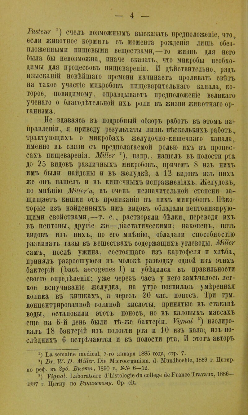 Разіеиг ') счелъ возможнымъ высказать предположение, что, если животное кормить съ момента рожденія лишь 'обез- пложенными пищевыми веществами,—то жизнь для него была бы невозможна, иначе сказать, что микробы необхо- димы для процессовъ пищеваренія. И дѣйствительно, рядъ изысканій новѣйшаго времени начинаетъ проливать свѣтъ на такое участіе микробовъ иищеварительнаго канала, ко- торое, повидимому, оправдываетъ предположеніо великаго ученаго о благодѣтельной ихъ роли въ жизни животнаго ор- ганизма. Не вдаваясь въ подробный обзоръ работъ въ этомъ на- правленіи, я приведу результаты лишь нѣсколькихъ работъ, трактующихъ о микробахъ желудочно-кишечнаго канала, именно въ связи съ предполагаемой ролью ихъ въ процес- сахъ пищеваренія. МШег 2), напр., нашелъ въ полости рта до 25 видовъ различныхъ микробовъ, причемъ 8 изъ нихъ имъ были найдены и въ желудкѣ, а 12 видовъ изъ нихъ же онъ нашелъ и въ кишечныхъ испражненіяхъ. Желудокъ, по мнѣнію МШег'а, въ очень незначительной степени за- щищаетъ кишки отъ прониканія въ нихъ микробовъ. Нѣко- торые изъ найденныхъ имъ видовъ обладали пептонизирую- щими свойствами,—т. е., растворяли бѣлки, переводя ихъ въ пептоны, другіе же—діастатическими; наконецъ, пять видовъ изъ нихъ, по его мнѣнію, обладали способностію развивать газы въ веществахъ содержащихъ углеводы. ШІІег самъ, послѣ ужина, состоящаго изъ картофеля и хлѣба, принялъ разросшуюся въ молокѣ разводку одной изъ этихъ бактерій (Ъасі. аего&епез I) и убѣдился въ правильности своего опредѣленія- уже черезъ часъ у него замѣчалось лег- кое вспучиваніе желудка, на утро появилась умѣренная колика въ кишкахъ, а черезъ 20 час. поносъ. Три грм. концентрированной соляной кислоты, принятые въ стаканѣ воды, остановили этотъ поносъ, но въ каловыхъ массахъ еще на 6-й день были тѣ-же бактеріи. Ѵгдпаі 3) изолиро- валъ 18 бактерій изъ полости рта и 10 изъ кала; изъ по- слѣднихъ 6 встрѣчаются и въ полости рта. И этотъ авторъ х) Ьа зетаіпе гаейісаі, 7-го января 1885 года, стр. 7. ') Вг. IV. В. МШег. Біе Місгоог§апізт. а. МшкШоеЫе, 1889 г. Цнтир. по реф. въ Зуб. Вѣстн., 1890 г., №.Ѵ 6—12. 8) Ѵгдпаі. ЬаЬогаіоіге <ГпІ8іо1о§іе йи соііеде де Ггапсе Тгаѵаих, 1886—