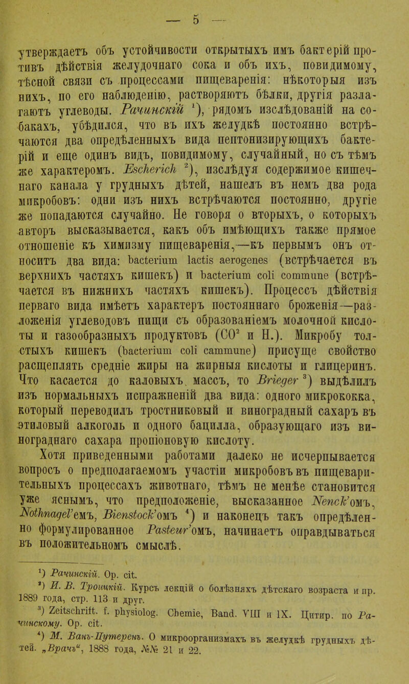 утверждаетъ объ устойчивости открытыхъ имъ бактерійпро- тивъ дѣйствія желудочнаго сока и объ ихъ, повидимому, тѣсной связи съ процессами пищеваренія: нѣкоторыя изъ нихъ, по его наблюденію, растворяютъ бѣлки, другія разла- гаютъ углеводы. Рачинскій г), рядомъ изслѣдованій на со- бакахъ, убѣдился, что въ ихъ желудкѣ постоянно встрѣ- чаются два опредѣленныхъ вида пептонизирующихъ бакте- рій и еще одинъ видъ, невидимому, случайный, но съ тѣмъ же характеромъ. ЕзсНеНсН 2), изслѣдуя содержимое кишеч- наго канала у грудныхъ дѣтей, нашелъ въ немъ два рода мпкробовъ: одни изъ нихъ встрѣчаются постоянно, другіе же попадаются случайно. Не говоря о вторыхъ, о которыхъ авторъ высказывается, какъ объ имѣющихъ также прямое отношеніе къ химизму пищеваренія,—къ первымъ онъ от- носитъ два вида: Ъасіегіит Іасѣіз аего§епез (встрѣчается въ верхнихъ частяхъ кишекъ) и Ъасіегіит соіі соттипе (встрѣ- чается въ нижнихъ частяхъ кишекъ). Процессъ дѣйствія перваго вида имѣетъ характеръ постояннаго броженія—раз- ложенія углеводовъ пищи съ образованіемъ молочной кисло- ты и газообразныхъ продуктовъ (СО2 и Н.). Микробу тол- СТЫХЪ кишекъ (Ъаеіегіит соіі саттипе) присуще СВОЙСТВО расщеплять средніе жиры на жирныя кислоты и глицеринъ. Что касается до каловыхъ. массъ, то Вгіедег3) выдѣлилъ изъ нормальныхъ пспражненій два вида: одного микрококка, который переводилъ тростниковый и виноградный сахаръ въ этиловый алкоголь и одного бацилла, образующаго изъ ви- нограднаго сахара пропіоновую кислоту. Хотя приведенными работами далеко не исчерпывается вопросъ о предполагаемомъ участіи микробовъвъ пищевари- тельныхъ процессахъ животнаго, тѣмъ не менѣе становится уже яснымъ, что предположеніе, высказанное Шпс/с'омъ, ШЫадеѴтъ, Вгепзіоск'омъ 4) и наконецъ такъ опредѣлен- но формулированное РазЬеиг'тъ, начинаетъ оправдываться въ положительномъ смыслѣ. }) Рачипскгй. Ор. сіѣ. *) И. В. Троитій. Курсъ лекцій о бодѣзняхъ дѣтскаго возраста и пр. 1889 года, стр. 113 и друг. 3) 2еіІ8с1ігЖ. і. р1іу8іо1о§. СЬетіе, Вапсі. УШ и IX. Цитир. по Ра- чиискому. Ор. сіі. *) М. Банъ-Путеренъ. О микроорганизмахъ въ желудкѣ грудныхъ дѣ- теа. „Врачъ, 1888 года, ІѴ«№ 21 и 22.