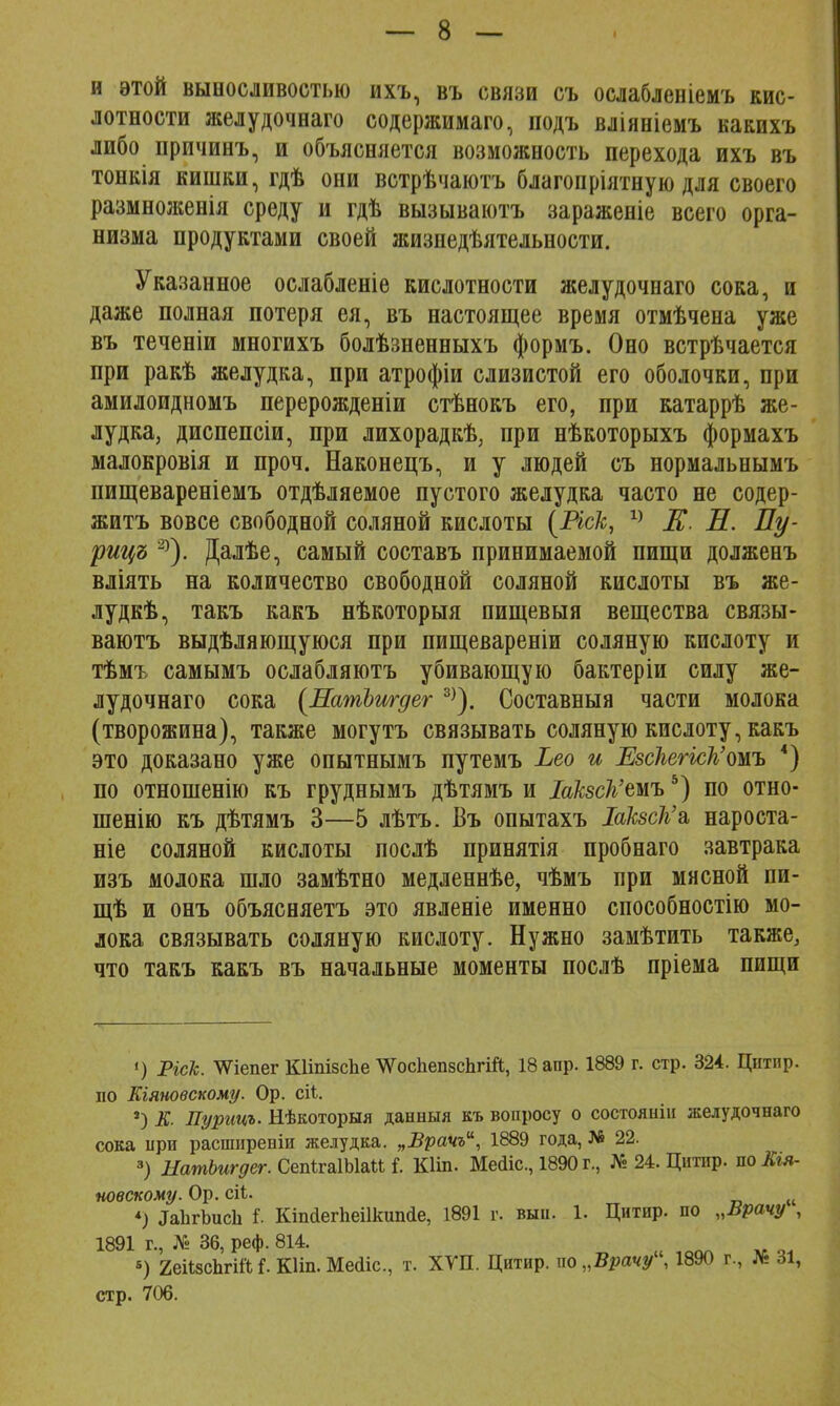 и этой выносливостью ихъ, въ связи съ ослабленіемъ кис- лотности желудочнаго содержимаго, подъ вліяніемъ какихъ либо причинъ, и объясняется возможность перехода ихъ въ тонкія кишки, гдѣ они встрѣчаютъ благопріятную для своего размноженія среду и гдѣ вызываютъ зараженіе всего орга- низма продуктами своей жизнедѣятельности. Указанное ослабленіе кислотности желудочнаго сока, и даже полная потеря ея, въ настоящее время отмѣчена уже въ теченіи многихъ болѣзненныхъ формъ. Оно встрѣчается при ракѣ желудка, при атрофіи слизистой его оболочки, при амилоидномъ перерожденіи стѣнокъ его, при катаррѣ же- лудка, диспепсіи, при лихорадкѣ, при нѣкоторыхъ формахъ маловровія и проч. Наконецъ, и у людей съ нормальнымъ пищевареніемъ отдѣляемое пустого желудка часто не содер- житъ вовсе свободной соляной кислоты (Иск, 1} К Л. Пу- рицъ 2)). Далѣе, самый составъ принимаемой пищи долженъ вліять на количество свободной соляной кислоты въ же- луде, такъ какъ нѣкоторыя пищевыя вещества связы- ваютъ выдѣляющуюся при пищевареніи соляную кислоту и тѣмъ самымъ ослабляютъ убивающую бактеріи силу же- лудочнаго сока (ИатЬшдег 3)). Составныя части молока (творожина), также могутъ связывать соляную кислоту, какъ это доказано уже опытнымъ путемъ Ьео и Езскегкк'ош *) по отношенію къ груднымъ дѣтямъ и ШзсЪ'тъ5) по отно- шенію къ дѣтямъ 3—5 лѣтъ. Въ опытахъ ІакзсКъ, нароста- ніе соляной кислоты послѣ принятія пробнаго завтрака изъ молока шло замѣтно медленнѣе, чѣмъ при мясной пи- щѣ и онъ объясняетъ это явленіе именно способное™ мо- лока связывать соляную кислоту. Нужно замѣтить также, что такъ какъ въ начальные моменты послѣ пріема пищи <) Ріск. ^Ѵіепег Кііпізспе ^осЬепзсЬгій, 18 апр. 1889 г. стр. 324. Цнтир. по Еіяновскому. Ор. сіі. 2) К. Пурицъ. Нѣкоторыя данныя къ вопросу о состояшп желудочнаго сока при расширевіи желудка. „Врачъ, 1889 года, № 22. 3) НатЪигдег. СепігаІЫаМ I Кііп. Мейіс, 1890 г., № 24. Цитир. по Кгя- новскому. Ор. сіі. *) ^ЪгЪисІі Г. КіпйегЬеіІкипйе, 1891 г. выи. 1. Цитир. по „Врачу , 1891 г., № 36, реф. 814. «) 2еіі8сЬгШ і. Кііп. Мейіс, т. ХУП. Цитир. по „Врачу, 1890 г., № 31, стр. 706.