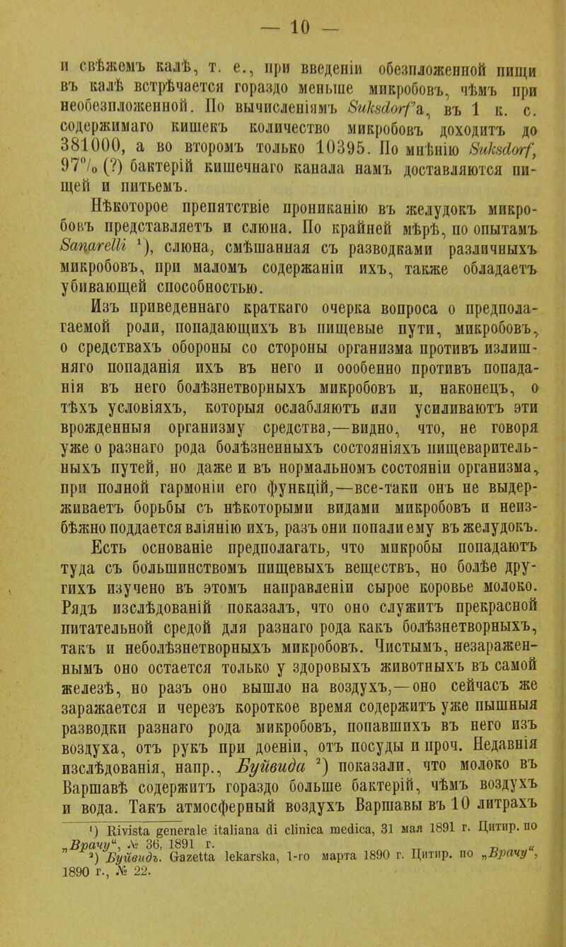 и свѣжемъ калѣ, т. е., при введеніи обезпложенной пищи въ калѣ встрѣчается гораздо меньше микробовъ, чѣмъ при необезпложенной. По вычисленіямъ ЗиШѵгГъ^ въ 1 к. с. содержимаго кишекъ количество микробовъ доходитъ до 381000, а во второмъ только 10395. По мнѣнію 8иШ&г?, 97°/0 (?) бактерій кишечнаго канала намъ доставляются пи- щей и питьемъ. Нѣкоторое препятствіе прониканію въ желудокъ микро- бовъ представляетъ и слюна. По крайней мѣрѣ, по опытамъ ВацагеШ 1), слюна; смѣшанная съ разводками различныхъ микробовъ, при маломъ содержаніи ихъ, также обладаетъ убивающей способностью. Изъ приведеннаго краткаго очерка вопроса о предпола- гаемой роли, попадающихъ въ пищевые пути, микробовъ, о средствахъ обороны со стороны организма противъ излиш- няго попаданія ихъ въ него и оообенно противъ попада- нія въ него болѣзнетворныхъ микробовъ и, наконецъ, о тѣхъ условіяхъ, которыя ослабляютъ или усиливаютъ эти врожденный организму средства,—видно, что, не говоря уже о разнаго рода болѣзненныхъ состояніяхъ пищеваритель- ныхъ путей, но даже и въ нормальномъ состояніи организма у при полной гармоніи его функцій,—все-таки онъ не выдер- живаетъ борьбы съ нѣкоторыми видами микробовъ и неиз- бѣжно поддается вліянію ихъ, разъони попали ему въ желудокъ. Есть основаніе предполагать, что микробы попадаютъ туда съ болынинствомъ пищевыхъ веществъ, но болѣе дру- гихъ изучено въ этомъ направленіи сырое коровье молоко. Рядъ изслѣдованій показалъ, что оно служитъ прекрасной питательной средой для разнаго рода какъ болѣзнетворныхъ, такъ и неболѣзнетворныхъ микробовъ. Чистымъ, незаражен- нымъ оно остается только у здоровыхъ животныхъ въ самой железѣ, но разъ оно вышло на воздухъ,—оно сейчасъ же заражается и черезъ короткое время содержитъ уже пышныя разводки разнаго рода микробовъ, попавшихъ въ него изъ воздуха, отъ рукъ при доеніи, отъ посуды и проч. Недавнія изслѣдованія, напр., Буйвида 2) показали, что молоко въ Варшавѣ содержитъ гораздо больше бактерій, чѣмъ воздухъ и вода. Такъ атмосферный воздухъ Варшавы въ 10 литрахъ ») Кіѵізіа депегаіе ііаііапа ді сііпіса теДіса, 31 мая 1891 г. Цитир. по „Врачу, Лі 36, 1891 г. „ 2) Буйвидъ. Ѳагеиа Іекагзка, 1-го марта 1890 г. Цитир. по „Врачу , 1890 г., № 22.