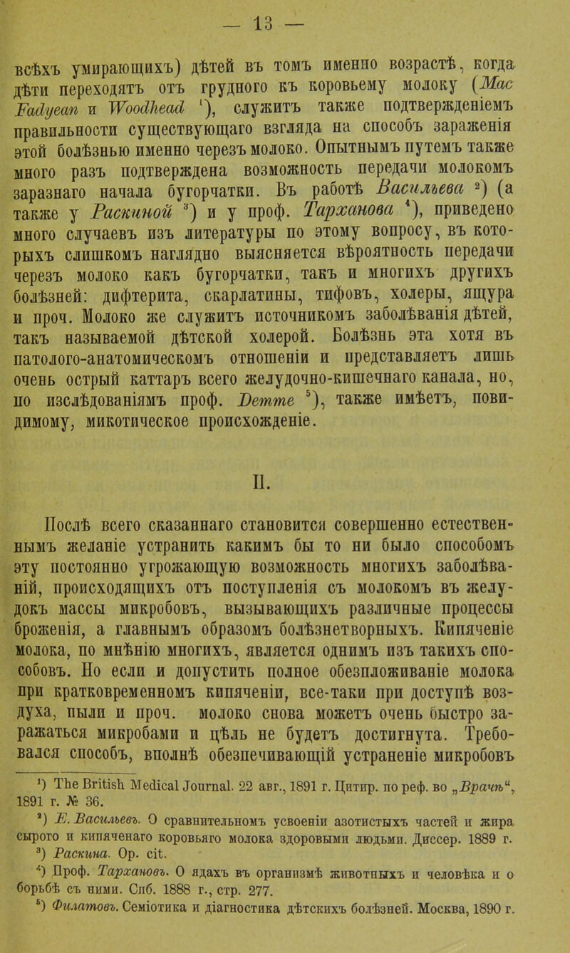 — 18 — всѣхъ умирающихъ) дѣтей въ томъ именно возрастѣ, когда дѣти переходятъ отъ грудного къ коровьему молоку (Мае Расіуеап и ѴРоойкеай 1), служить также нодтвержденіемъ правильности существующаго взгляда на способъ зараженія этой болѣзнью именно черезъ молоко. Опытнымъ путемъ также много разъ подтверждена возможность передачи молокомъ заразнаго начала бугорчатки. Въ работѣ Васильева 2) (а также у Раскиной 3) и у проф. Тарханова 4), приведено много случаевъ изъ литературы по этому вопросу, въ кото- рыхъ слишкомъ наглядно выясняется вѣроятность передачи черезъ молоко какъ бугорчатки, такъ и многихъ другихъ болѣзней: дифтерита, скарлатины, тифовъ, холеры, ящура и проч. Молоко же служитъ источникомъ заболѣванія дѣтей, такъ называемой дѣтской холерой. Болѣзнь эта хотя въ патолого-анатомическомъ отношеніи и представляетъ лишь очень острый каттаръ всего желудочно-кишечнаго канала, но, по изслѣдованіямъ проф. Ветше 5), также имѣетъ, пови- димому, микотическое происхожденіе. II. ІІослѣ всего сказаннаго становится совершенно естествен- нымъ желаніе устранить какимъ бы то ни было способомъ эту постоянно угрожающую возможность многихъ заболѣва- ній, происходящихъ отъ поступленія съ молокомъ въ желу- докъ массы микробовъ, вызывающихъ различные процессы броженія, а главнымъ образомъ болѣзнетворныхъ. Кипяченіе молока, по мнѣнію многихъ, является однимъ изъ такихъ спо- собовъ. Но если и допустить полное обезпложиваніе молока при кратковременномъ кипяченіи, все-таки при доступѣ воз- духа, пыли и проч. молоко снова можетъ очень быстро за- ражаться микробами и цѣль не будетъ достигнута. Требо- вался способъ, вполнѣ обезпечивающій устраненіе микробовъ *) ТЬе ВгШбЬ Мейісаі «Гоигпаі. 22 авг., 1891 г. Цнтпр. по реф. во ѵБрачѣи, 1891 г. № 36. *) Е. Василъевъ. О сравнительномъ усвоеніи азотистыхъ частей и жира сырого и кипяченаго коровьяго молока здоровыми людьми. Диссер. 1889 г. 3) Раскина. Ор. сіѣ. *) Проф. Тархановъ. О ядахъ въ организмѣ животныхъ и человѣка и о борьбѣ съ ними. Спб. 1888 г., стр. 277. 5) Филатовъ. Семіотика и діагностика дѣтскпхъ болѣзнеи. Москва, 1890 г.