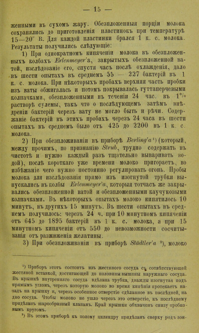 женными въ сухомъ жару. Обезпложенныя порціи молока сохранялись до приготовленія пластинокъ при температурѣ 15_20° К. Для каждой пластинки брался 1 к. с. молока. Результаты получились слѣдующіе: 1) При однократномъ кипяченіи молока въ обезпложен- ныхъ колбахъ Шептеуег'а,, закрытыхъ обезпложенной ва- той, изслѣдованіе его, спустя часъ послѣ охлажденія, дало въ шести опытахъ въ среднемъ 55 — 227 бактерій въ 1 к. с. молока. При нѣкоторыхъ пробахъ верхняя часть пробки изъ ваты обжигалась и потомъ покрывалась гуттаперчевыми колпачками, обезпложенными въ теченіи 24 час. въ 1°/° растворѣ сулемы, такъ что о послѣдующемъ затѣмъ внѣ- дреніи бактерій черезъ вату не могло быть и рѣчи. Содер - жаніе бактерій въ этихъ пробахъ черезъ 24 часа въ шести опытахъ въ среднемъ было отъ 425 до 2200 въ 1 к. с. молока. 2) При обезпложиваніи въ приборѣ ВегЫпд'а1) (который, между прочимъ, по признанію 8ігиЪ, трудно содержать въ чистотѣ и нужно каждый разъ тщательно вываривать во- дой), послѣ короткаго уже времени молоко пригораетъ, во избѣжаніе чего нужно постоянно регулировать огонь. Пробы молока для изслѣдованія прямо изъ изогнутой трубки вы- пускались въ колбы Егіептеуег^а^ которыя тотчасъ же закры- вались обезпложенной ватой и обезпложенными каучуковыми колпачками. Въ нѣкоторыхъ опытахъ молоко кипятилось 10 минутъ, въдругихъ 15 минутъ. Въ шести опытахъ въ сред- немъ получилось: черезъ 24 ч. при 10 минутномъ кипяченіи отъ 645 до 1895 бактерій въ 1 к. с. молока, а при 15 минутномъ кипяченіи отъ 550 до невозможности сосчиты- ванія отъ разжиженія желатины. 3) При обезпложиваніи въ приборѣ ВШЫег'а 2), молоко 1) Нриборъ этотъ состоитъ изъ жестяного сосуда с\ сотвѣтствующей жестяной вставкой, достигающей до половины вышины наружнаго сосуда. Въ крышкѣ внутренняго сосуда вдѣлана трубка, дважды изогнутая подъ іірямымъ угдомъ, черезъ которую молоко во время кипѣнія протекаетъ на- задъ на крышку и, черезъ особенное отверстіе сдѣланное въ пѳслѣдней, на дно сосуда. Ч.тобы молоко не ушло черезъ это отверстіе, къ послѣднему придѣланъ шарообразный клапанъ. Край крышки обхваченъ снизу пробко- вымъ кругомъ. ') Въ этомъ приборѣ къ полому цилиндру нридѣланъ сверху родъ зон-