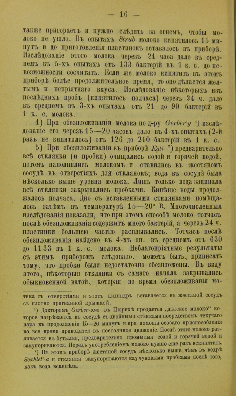 также пригораетъ и нужно слѣдить за огнемъ, чтобы мо- локо не ушло. Въ оиытахъ ЗігиЬ молоко кипятилось 15 ми- нуть и до приготовленія нластинокъ оставалось въ нриборѣ. Изслѣдованіе этого молока черезъ 24 часа дало въ сред- немъ въ 5-хъ опытахъ отъ 133 бактерій въ 1 к. с. до не- возможности сосчитать. Если же молоко кипятить въ этомъ приборѣ болѣе продолжительное время, то оно дѣлается жел- тымъ и непріятнаго вкуса. Изслѣдованіе нѣкоторыхъ изъ послѣднихъ пробъ (кипятилось полчаса) черезъ 24 ч. дало въ среднемъ въ 3-хъ опытахъ отъ 21 до 90 бактерій въ 1 к. с. молока. 4) При обезпложиваніи молока по д-ру ОгегЪег'у 1) изслѣ- дованіе его черезъ 15—20 часовъ дало въ 4-хъ опытахъ (2-й разъ не кипятилось) отъ 126 до 210 бактерій въ 1 к. с. 5) При обезпложиваніи въ приборѣ Едіі а) предварительно всѣ стклянки (и пробки) очищались содой и горячей водой, потомъ наполнялись молокомъ и ставились въ жестяномъ сосудѣ въ отверстіяхъ для стклянокъ; вода въ сосудѣ была нѣсколько выше уровня молока. Лишь только вода закипала всѣ стклянки закрывались пробками. Еипѣніе воды продол- жалось полчаса. Дно съ вставленными стклянками помѣща- лось затѣмъ въ температурѣ 15—20° К. Многочисленныя изслѣдованія показали, что при этомъ способѣ молоко тотчасъ послѣ обезпложиваніясодержитъ много бактерій, а черезъ 24 ч. пластинки большею частію расплывались. Тотчасъ посдѣ обезпложиванія найдено въ 4-хъ оп. въ среднемъ отъ 630 до 1133 въ 1 к. с. молока. Неблагопріятные результаты съ этимъ приборомъ слѣдовало, можетъ быть, приписать тому, что пробки были недостаточно обезнложены. Въ виду этого, нѣкоторыя стклянки съ самаго начала закрывались обыкновенной ватой, которая во время обезпложиванія мо- тика съ отверстіями и этотъ цшшндръ вставляется въ жестяной сосудъ съ плотно пригнанной крышкой. 1) Докторомъ 6-егЪег-омъ въ Цюрихѣ продается „дѣтское молоко ко- торое нагрѣвается въ сосудѣ съ двойными стѣнками посредствомъ текучаго пара въ продолженіи 15—20 минутъ и при помощи особаго прпспособленія во все время приводится въ постоянное двнженіе. Послѣ этого молоко раз- ливается въ бутылки, предварительно промытый содой и горячей водой и закупориваются. Передъ употребленіемъ молоко нужно еще разъ вскипятить. 3) Въ этомъ приборѣ жестяной сосудъ нѣсколько выше, чѣмъ въ ведрѣ ВохШеѴ а и стклянки закупориваются кау чуковыми пробками посдѣ того, какъ вода вскипѣла.