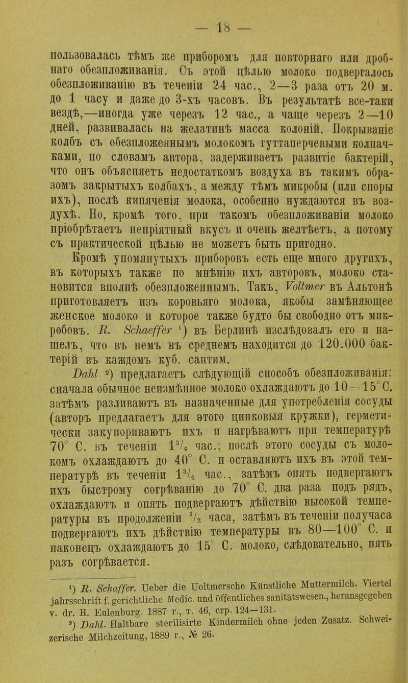 пользовалась тѣмъ же приборомъ для повторнаго или дроб- ваго обезпложиванія. Съ этой цѣлыо молоко подвергалось обезпложиванію въ теченіи 24 час, 2—3 раза отъ 20 м. до 1 часу и даже до 3-хъ часовъ. Въ результатѣ все-таки вездѣ,—иногда уже черезъ 12 час, а чаще черезъ 2—10 дней, развивалась на желатинѣ масса колоній. Покрываніе колбъ съ обезпложеннымъ молокомъ гуттаперчевыми колпач- ками, по словамъ автора, задерживаетъ развитіе бактерій, что онъ объясняетъ недостаткомъ воздуха въ такимъ обра- зомъ закрытыхъ колбахъ, а между тѣмъ микробы (или споры ихъ), послѣ кипяченія молока, особенно нуждаются въ воз- духѣ. Но, кромѣ того, при такомъ обезпложиваніи молоко пріобрѣтаетъ непріятный вкусъ и очень желтѣетъ, а потому съ практической цѣлью не можетъ быть пригодно. Кромѣ упомянутыхъ приборовъ есть еще много другихъ, въ которыхъ также по мнѣнію ихъ авторовъ, молоко ста- новится вполнѣ обезпложеннымъ. Такъ, Ѵоіітег въ Альтонѣ приготовляетъ изъ коровьяго молока, якобы замѣняющее женское молоко и которое также будто бы свободно отъ мик- робовъ. В. 8с1гае((ег ') въ Берлинѣ изслѣдовалъ его и на- шелъ, что въ немъ въ среднемъ находится до 120.000 бак- терій въ каждомъ куб. сантим. ВаЫ 2) предлагаетъ слѣдующій способъ обезпложиванія: сначала обычное неизмѣнное молоко охлаждаютъ до 10 — 15е С. затѣмъ разливаютъ въ назначенные для употребленія сосуды (авторъ предлагаетъ для этого цинковыя кружки), гермети- чески закупориваютъ ихъ и нагрѣваютъ при температурѣ 70° С. въ теченіи 13/4 час; послѣ этого сосуды съ моло- комъ охлаждаютъ до 40° С. и оставляютъ ихъ въ этой тем- пературѣ въ теченіи 13/4 час, затѣмъ опять подвергаютъ ихъ быстрому согрѣванію до 70° С. два раза подъ рядъ, охлаждаютъ и опять подвергаютъ дѣйствію высокой темпе- ратуры въ продолженіи Ѵ2 часа, затѣмъ въ теченіи получаса подвергаютъ ихъ дѣйствію температуры въ 80—100° С. и наконецъ охлаждаютъ до 15° С. молоко, слѣдовательно, пять разъ согрѣвается. О В. 8сЬаГ(ег. ТІеЪег <1іе ПоШпегзсЪе КііпзШсІіе МиМегпііІсІі. Уіегіеі заЬгззсЬгій і. §егісЬШсЬе Медіс. шні оіТепШсЪез запіШзтсезеп., Ьегапз§е§еЬеп ѵ. <1г. Н. Еп1епЪиг§. 1887 г., т. 46, стр. 124-131. 3) ВаШ. НаІіЬаге зіегШзіПе КіпйегтіІсЬ оЬпе іейеп 2изаІ2. 8с1шеі- гегізсЬе Мі1с1і2еіШп§, 1889 г., № 26.