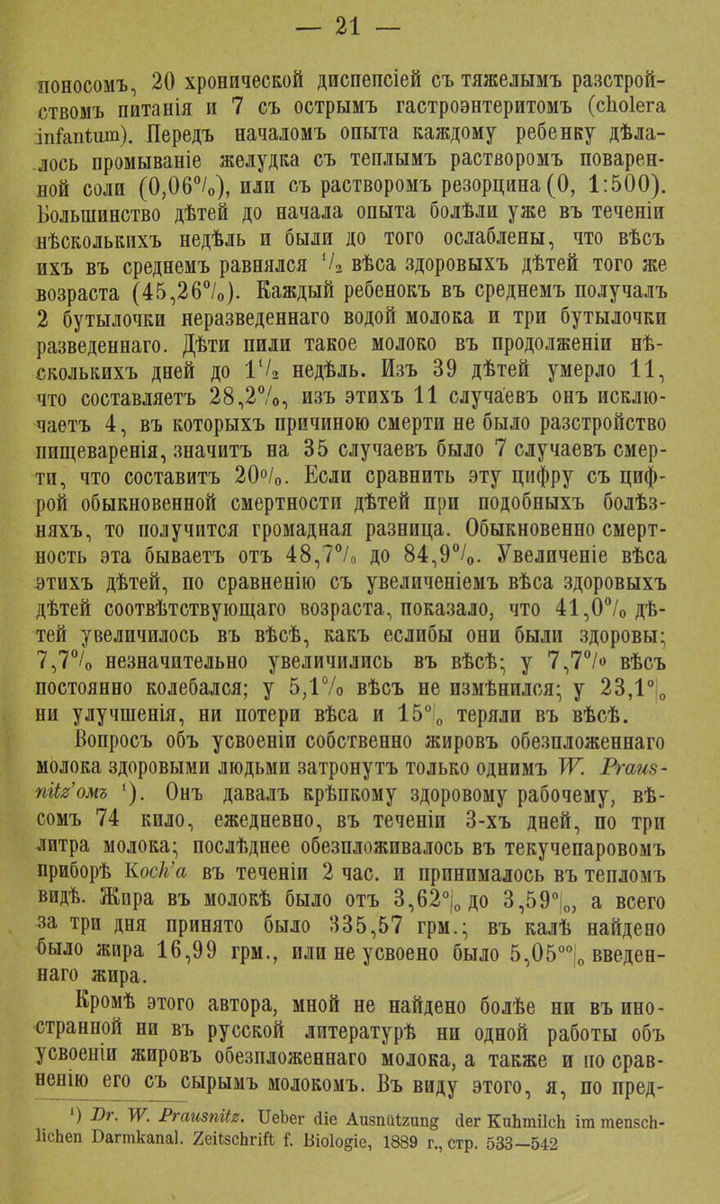 поносомъ, 20 хронической диспепсіей съ тяжелымъ разстрой- ствомъ питанія и 7 съ острымъ гастроэнтеритомъ (споіега іпіапѣшп). Передъ началомъ опыта каждому ребенку дѣла- лось промываніе желудка съ теплымъ растворомъ поварен- ной соли (0,06°/о), или съ растворомъ резорцина(0, 1:500). Большинство дѣтей до начала опыта болѣли уже въ теченіи нѣсколькихъ недѣль и были до того ослаблены, что вѣсъ ихъ въ среднемъ равнялся Ѵ2 вѣса здоровыхъ дѣтей того же возраста (45,26%). Каждый ребенокъ въ среднемъ получалъ 2 бутылочки неразведеннаго водой молока и три бутылочки разведеннаго. Дѣти пили такое молоко въ продолженіи нѣ- сколькихъ дней до 1% недѣль. Изъ 39 дѣтей умерло 11, что составляешь 28,2%, изъ этихъ 11 случаевъ онъ исклю- чаетъ 4, въ которыхъ причиною смерти не было разстройство пищеваренія, значитъ на 35 случаевъ было 7 случаевъ смер- ти, что составитъ 20°/о. Если сравнить эту цифру съ циф- рой обыкновенной смертности дѣтей при подобныхъ болѣз- няхъ, то получится громадная разница. Обыкновенно смерт- ность эта бываетъ отъ 48,7°/0 до 84,9°/0. Увеличеніе вѣса этихъ дѣтей, по сравненію съ увеличеніемъ вѣса здоровыхъ дѣтей соотвѣтствующаго возраста, показало, что 41,0% дѣ- тей увеличилось въ вѣсѣ, какъ еслибы они были здоровы; 7,7°/0 незначительно увеличились въ вѣсѣ- у 7,7% вѣсъ постоянно колебался; у 5,1% вѣсъ не измѣнился; у 23,1° 0 ни улучшенія, ни потери вѣса и 15°і0 теряли въ вѣсѣ. Вопросъ объ усвоеніи собственно жировъ обезпложеннаго молока здоровыми людьми затронутъ только однимъ Ж Ргаиз- пЫг'омъ 1). Онъ давалъ крѣпкому здоровому рабочему, вѣ- сомъ 74 кило, ежедневно, въ теченіи 3-хъ дней, по три литра молока; послѣднее обезпложивалось въ текучепаровомъ приборѣ Коек'а въ теченіи 2 час. и принималось въ тепломъ видѣ. Жира въ молокѣ было отъ 3,62°і0до 3,59°|0, а всего за три дня принято было 335,57 грм.; въ калѣ найдено было жира 16,99 грм., или не усвоено было 5,05оо|о введен- наго жира. Кромѣ этого автора, мной не найдено болѣе ни въ ино- странной ни въ русской литературѣ ни одной работы объ усвоеніи жировъ обезпложеннаго молока, а также и по срав- ненію его съ сырымъ молокомъ. Въ виду этого, я, по пред- ») Лг. Ж Ргаизпііг. ИеЬег <1іе АизпМгипд сіег КпЬтіІсЬ іттепзсЬ- ІісЬеп Багткапаі. 2еіізсЬгіЙ Г. Віоіодіе, 1889 г., стр. 533 -542