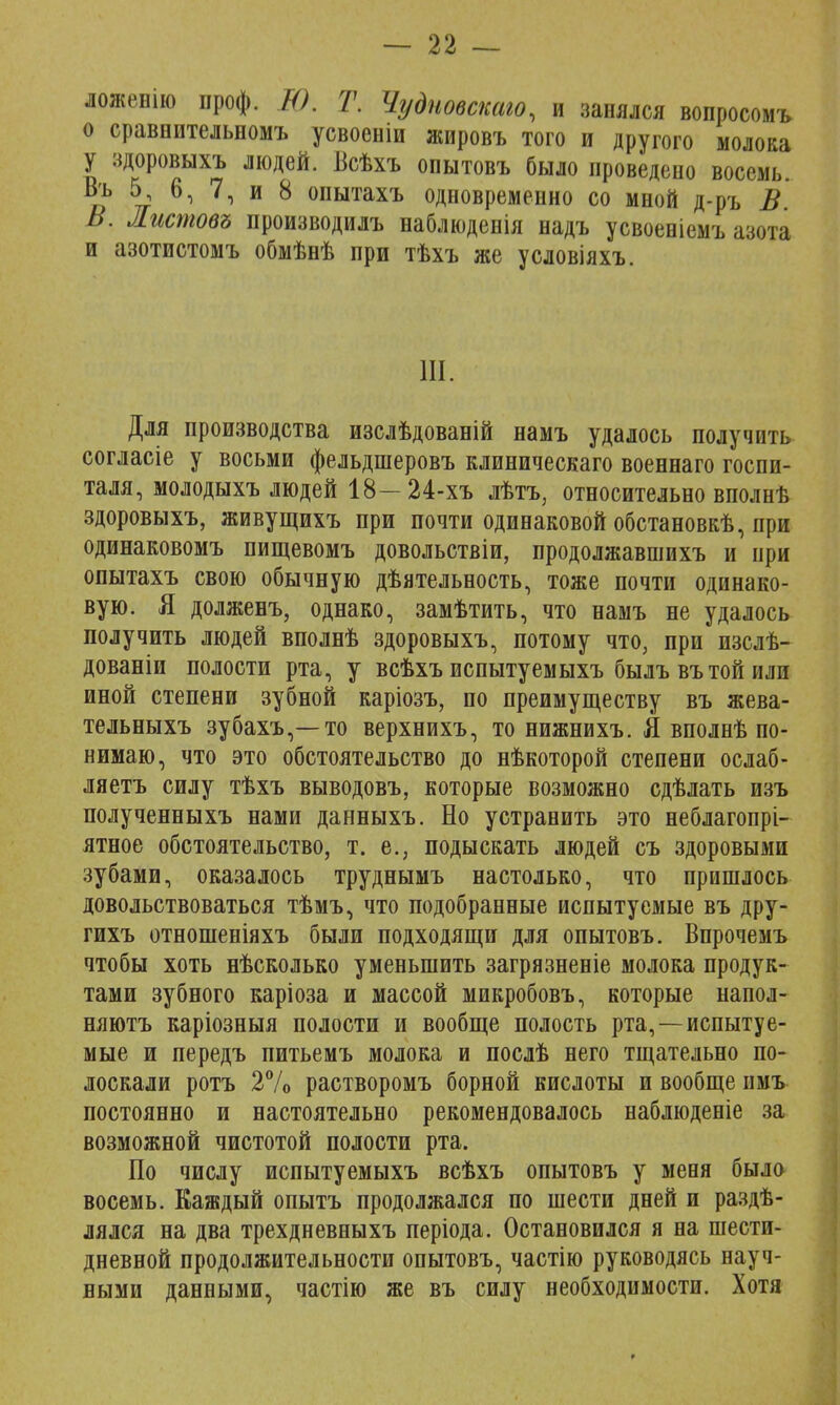 ложенио проф. Ю. Т. Чудновскаю, и занялся вопросомъ о сравнительномъ усвоеніи жировъ того и другого молока у здоровыхъ людей. Всѣхъ опытовъ было проведено восемь. Въ 5, 6, 7, и 8 опытахъ одновременно со мной д-ръ В В. Листов* производилъ наблюденія надъ усвоеніемъ азота и азотистомъ обмѣнѣ при тѣхъ же условіяхъ. III. Для производства изслѣдованій намъ удалось получить согласіе у восьми фельдшеровъ клиническаго военнаго госпи- таля, молодыхъ людей 18—24-хъ лѣтъ3 относительно вполнѣ здоровыхъ, живущихъ при почти одинаковой обстановкѣ, при одинаковомъ пищевомъ довольствіи, продолжавшихъ и при опытахъ свою обычную дѣятельность, тоже почти одинако- вую. Я долженъ, однако, замѣтить, что намъ не удалось получить людей вполнѣ здоровыхъ, потому что, при изслѣ- дованіи полости рта, у всѣхъ испытуемыхъ былъ въ той или иной степени зубной каріозъ, по преимуществу въ жева- тельныхъ зубахъ,—то верхнихъ, то нижнихъ. Я вполнѣ по- нимаю, что это обстоятельство до нѣкоторой степени ослаб- ляетъ силу тѣхъ выводовъ, которые возможно сдѣлать изъ полученныхъ нами данныхъ. Но устранить это неблагопрі- ятное обстоятельство, т. е., подыскать людей съ здоровыми зубами, оказалось труднымъ настолько, что пришлось довольствоваться тѣмъ, что подобранные испытуемые въ дру- гихъ отнопіеніяхъ были подходящи для опытовъ. Впрочемъ чтобы хоть нѣсколько уменьшить загрязненіе молока продук- тами зубного каріоза и массой микробовъ, которые напол- няютъ каріозныя полости и вообще полость рта,—испытуе- мые и передъ питьемъ молока и послѣ него тщательно по- лоскали ротъ 2% растворомъ борной кислоты и вообще пмъ постоянно и настоятельно рекомендовалось наблюденіе за возможной чистотой полости рта. По числу испытуемыхъ всѣхъ опытовъ у меня было восемь. Каждый опытъ продолжался по шести дней и раздѣ- лялся на два трехдневныхъ періода. Остановился я на шести- дневной продолжительности опытовъ, частію руководясь науч- ными данными, частію же въ силу необходимости. Хотя