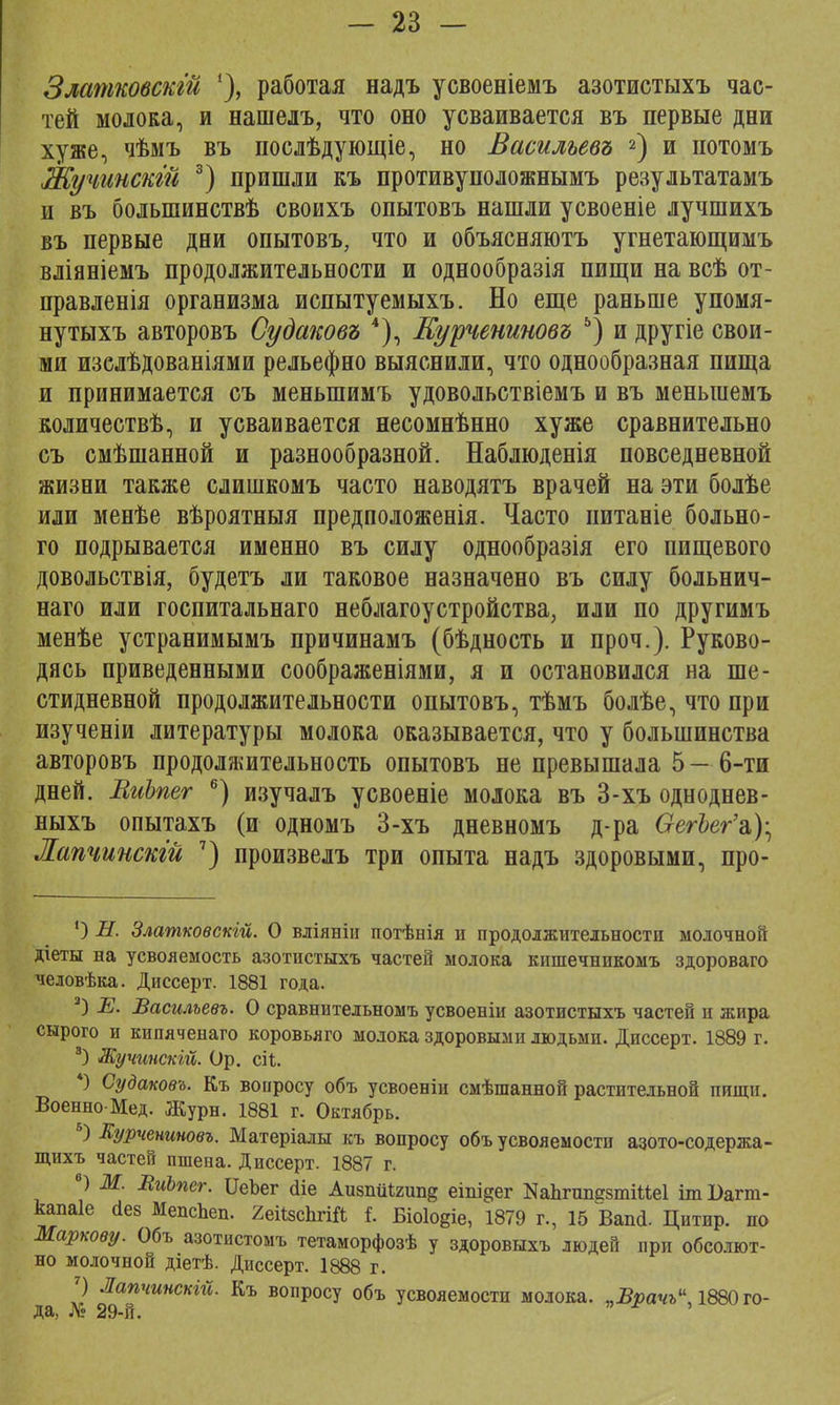 Златковскгй работая надъ усвоеніемъ азотистыхъ час- тей молока, и нашелъ, что оно усваивается въ первые дни хуже, чѣмъ въ послѣдующіе, но Васильевъ 2) и нотомъ Жучинскгй 3) пришли къ противуположнымъ результатамъ и въ болыпинствѣ своихъ опытовъ нашли усвоеніе лучшихъ въ первые дни опытовъ, что и объясняютъ угнетающимъ вліяніемъ продолжительности и однообразія пищи на всѣ от- правленія организма испытуемыхъ. Но еще раньше упомя- нутыхъ авторовъ Судаковъ 4), Курчениновъ 5) и другіе свои- ми изелѣдованіями рельефно выяснили, что однообразная пища и принимается съ меныпимъ удовольствіемъ и въ меныиемъ количествѣ, и усваивается несомнѣнно хуже сравнительно съ смѣшанной и разнообразной. Наблюденія повседневной жизни также слишкомъ часто наводятъ врачей на эти болѣе или менѣе вѣроятныя предположенія. Часто питаніе больно- го подрывается именно въ силу однообразія его пищевого довольствія, будетъ ли таковое назначено въ силу больнич- наго или госпитальнаго неблагоустройства, или по другимъ менѣе устранимымъ причинамъ (бѣдность и проч.). Руково- дясь приведенными соображеніями, я и остановился на ше- стидневной продолжительности опытовъ, тѣмъ болѣе, что при изученіи литературы молока оказывается, что у большинства авторовъ продолжительность опытовъ не превышала 5 — 6-ти дней. ВиЬпег 6) изучалъ усвоеніе молока въ 3-хъ одноднев- ныхъ опытахъ (и одномъ 3-хъ дневномъ д-ра ОегЪег'а,); Жапчинскій 7) произвелъ три опыта надъ здоровыми, про- ') Н. Златковскій. О вліяніи потѣнія и продолжительности молочной діеты на усвояемость азотистыхъ частей молока кпшечнпкомъ здороваго человѣка. Диссерт. 1881 года. а) Е. Васильевъ. О сравнительномъ усвоеніи азотистыхъ частей и жира сырого и кипячепаго коровьяго молока здоровыми людьми. Диссерт. 1889 г. 3) Жучинскгй. Ор. сіі. 4) Судаковъ. Къ вопросу объ усвоеніи смѣшанной растительной пищи. Военно-Мед. Журн. 1881 г. Октябрь. Б) Яурчениновъ. Матеріалы къ вопросу объ усвояемости азото-содержа- щихъ частей пшена. Диссерт. 1887 г. в) Ж. ВиЪпег. ѴеЪег <ііе АизпМгинд еіпі^ег КапгшшзтіМеІ іт І)агт- канаіе сіев МепсЬеп. 2еі0зспгій 1 Біоіо^іе, 1879 г., 15 Вана. Цитнр. по Маркову. Объ азотистомъ тетаморфозѣ у здоровыхъ людей при обсолют- но молочной діетѣ. Диссерт. 1888 г. 7) Лапчинскт. Къ вопросу объ усвояемости молока. пВрачъ1Ш) го- да, Л; 29-й.
