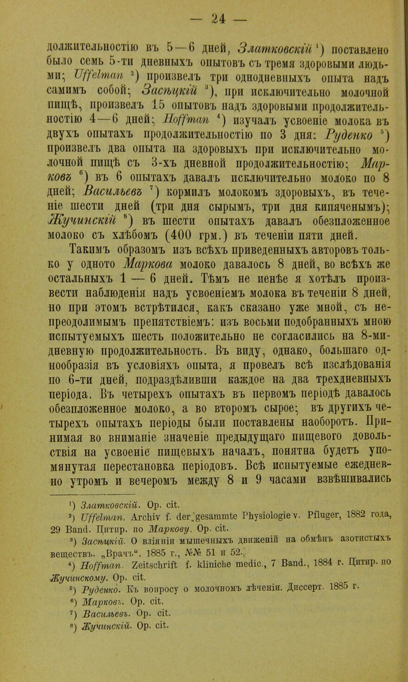 должительностію въ 5—6 дней, Златковскгй1) поставлено было семь 5-ти дневныхъ опытовъ съ тремя здоровыми людь- ми; Щёітап 2) произвелъ три однодневныхъ опыта надъ самимъ собой; Засѣцкій 3), при исключительно молочной пищѣ, произвелъ 15 опытовъ надъ здоровыми продолжитель- ности 4—6 дней; ЯоЦ'тап 4) изучалъ усвоеніе молока въ двухъ опытахъ продолжительности по 3 дня: Руденко ь) произвелъ два опыта на здоровыхъ при исключительно мо- лочной пищѣ съ 3-хъ дневной продолжительности); Мар- ковъ 6) въ 6 опытахъ давалъ исключительно молоко по 8 дней; Васильевъ 7) кормилъ молокомъ здоровыхъ, въ тече- те шести дней (три дня сырымъ, три дня кипяченымъ); Жучинскій 8) въ шести опытахъ давалъ обезпложенное молоко съ хлѣбомъ (400 грм.) въ теченіи пяти дней. Такимъ образомъ изъ всѣхъ приведенныхъ авторовъ толь- ко у одното Маркова молоко давалось 8 дней, во всѣхъ же остальныхъ 1 — 6 дней. Тѣмъ не иенѣе я хотѣлъ произ- вести наблюденія надъ усвоеніемъ молока въ теченіи 8 дней, но при этомъ встрѣтился, какъ сказано уже мной, съ не- преодолимымъ препятствіемъ: изъ восьми подобранныхъ мною пспытуемыхъ шесть положительно не согласились на 8-ми- дневную продолжительность. Въ виду, однако, болыпаго од- нообразія въ условіяхъ опыта, я провелъ всѣ изслѣдованія по 6-ти дней, подраздѣливши каждое на два трехдневныхъ періода. Въ четырехъ опытахъ въ первомъ періодѣ давалось обезпложенное молоко, а во второмъ сырое; въ другихъ че- тырехъ опытахъ періоды были поставлены наоборотъ. При- нимая во вниманіе значеніе предыдущаго пищевого доволь- ствія на усвоеніе пищевыхъ началъ, понятна будетъ упо- мянутая перестановка періодовъ. Всѣ испытуемые ежеднев- но утромъ и вечеромъ между 8 и 9 часами взвѣшивались ') Златковскгй. Ор. сіі. 2) Щеітш. АгсЬіѵ I (іег.^езаттѣе Рпузіо1о§іе ѵ. Рйи§ег, 1882 года, 29 Вапй. Цитир. по Маркову. Ор. сіѣ. 3) Засѣцкій. О вліяніи мышечныхъ движеній на обмѣнъ азотистыхъ веществъ. „Врачъ. 1885 г., №№ 51 и 52.;. *) Ео^тап. 2еі1зсЬгШ і. кііпіспе тейіс, 7 Ваш!., 1884 г. Цитнр. по Жучинскому. Ор. сіі 8) Руденко. Къ вопросу о молочномъ лѣченіи. Диссерт. 1885 г. в) Марковъ. Ор. сіЬ. 7) Васильевъ. Ор. ей. 8) Жучинскій. Ор. сіЬ.