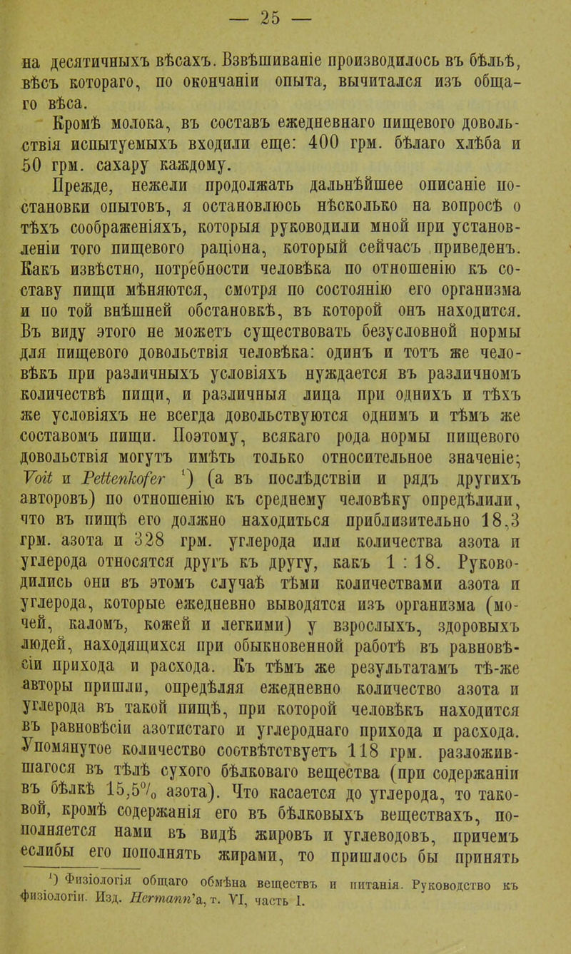 на десятичныхъ вѣсахъ. Взвѣшиваніе производилось въ бѣльѣ, вѣсъ котораго, по окончаніи опыта, вычитался изъ обща- го вѣса. Кромѣ молока, въ составъ ежедневнаго пищевого доволь- ствія испытуемыхъ входили еще: 400 грм. бѣлаго хлѣба и 50 грм. сахару каждому. Прежде, нежели продолжать дальнѣйшее описаніе по- становки опытовъ, я остановлюсь нѣсколько на вопросѣ о тѣхъ соображеніяхъ, которыя руководили мной при установ- леніи того пищевого раціона, который сейчасъ приведенъ. Какъ извѣстно, потребности человѣка по отношенію къ со- ставу пищи мѣняются, смотря по состояние- его организма и по той внѣшней обстановкѣ, въ которой онъ находится. Въ виду этого не можетъ существовать безусловной нормы для пищевого довольствія человѣка: одинъ и тотъ же чело- вѣкъ при различныхъ условіяхъ нуждается въ различномъ количествѣ пищи, и различный лица при однихъ и тѣхъ же условіяхъ не всегда довольствуются однимъ и тѣмъ же составомъ пищи. Поэтому, всякаго рода нормы пищевого довольствія могутъ имѣть только относительное значеніе; Ѵоіі и РеЫепкорег 1) (а въ послѣдствіи и рядъ другихъ авторовъ) по отношенію къ среднему человѣку опредѣлили, что въ пищѣ его должно находиться приблизительно 18,3 грм. азота и 328 грм. углерода или количества азота и углерода относятся другъ къ другу, какъ 1:18. Руково- дились они въ этомъ случаѣ тѣми количествами азота и углерода, которые ежедневно выводятся изъ организма (мо- чей, каломъ, кожей и легкими) у взрослыхъ, здоровыхъ людей, находящихся при обыкновенной работѣ въ равновѣ- сіи прихода и расхода. Къ тѣмъ же результатамъ тѣ-же авторы пришли, опредѣляя ежедневно количество азота и углерода въ такой пищѣ, при которой человѣкъ находится въ равновѣсіи азотистаго и углероднаго прихода и расхода. Упомянутое количество соотвѣтствуетъ 118 грм. разложив- шагося въ тѣлѣ сухого бѣлковаго вещества (при содержаніи въ бѣлкѣ 1535°/0 азота). Что касается до углерода, то тако- вой, кромѣ содержанія его въ бѣлковыхъ веществахъ, по- полняется нами въ видѣ жировъ и углеводовъ, причемъ еслибы его пополнять жирами, то пришлось бы принять ') Физіологія общаго обмѣна веществъ и иитанія. Руководство къ физіологін. Изд. Нсгтапп\,т. VI, часть 1.