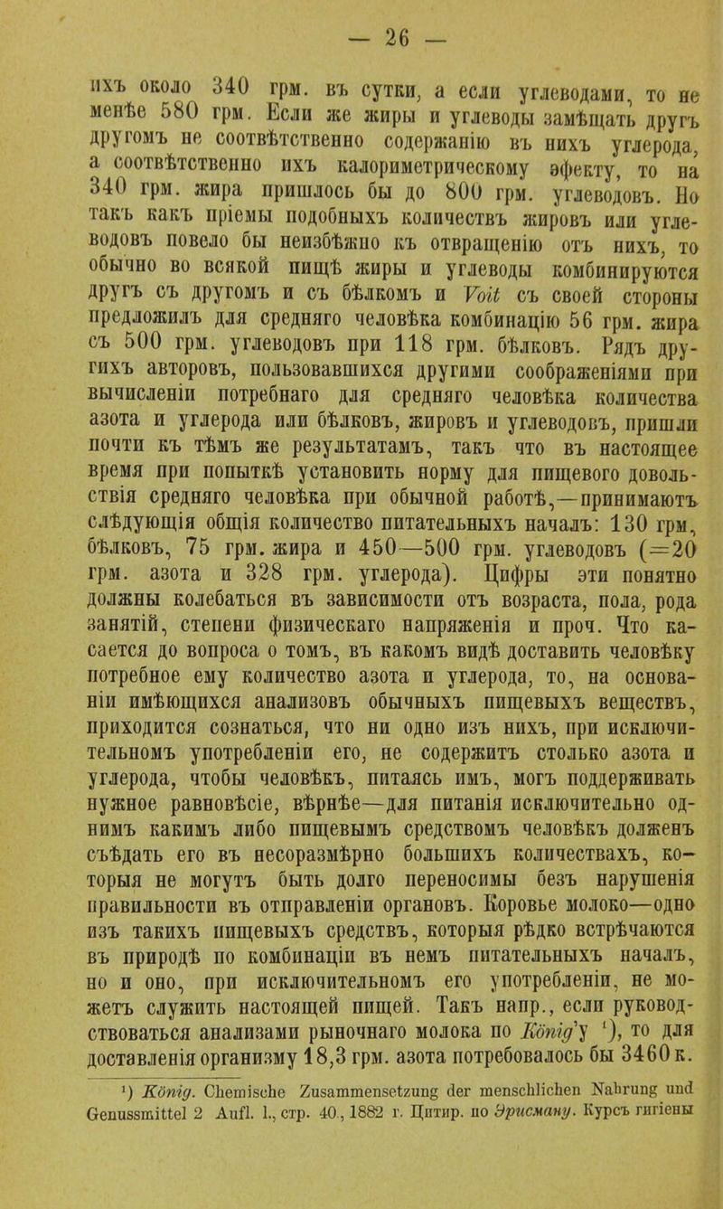 ихъ около 340 грм. въ сутки, а если углеводами, то не менѣе 580 грм. Если же жиры и углеводы замѣщать другъ другомъ не соотвѣтственно содержанію въ нихъ углерода, а соотвѣтственно ихъ калориметрическому эфекту, то на 340 грм. жира пришлось бы до 800 грм. углеводовъ. Но такъ какъ пріемы подобныхъ количествъ жировъ или угле- водовъ повело бы неизбѣжпо къ отвращенію отъ нихъ, то обычно во всякой пищѣ жиры и углеводы комбинируются другъ съ другомъ и съ бѣлкомъ и Ѵоіі съ своей стороны предложилъ для средняго человѣка комбинацію 56 грм. жира съ 500 грм. углеводовъ при 118 грм. бѣлковъ. Рядъ дру- гихъ авторовъ, пользовавшихся другими соображеніями при вычислены потребнаго для средняго человѣка количества азота и углерода или бѣлковъ, жировъ и углеводовъ, пришли почти къ тѣмъ же результатамъ, такъ что въ настоящее время при попыткѣ установить норму для пищевого доволь- ствія средняго человѣка при обычной работѣ,—принимаютъ слѣдующія общія количество питательныхъ началъ: 130 грм, бѣлковъ, 75 грм. жира и 450—500 грм. углеводовъ (=20 грм. азота и 328 грм. углерода). Цифры эти понятно должны колебаться въ зависимости отъ возраста, пола, рода занятій, степени физическаго напряженія и проч. Что ка- сается до вопроса о томъ, въ какомъ видѣ доставить человѣку потребное ему количество азота и углерода, то, на основа- ніи имѣющихся анализовъ обычныхъ пищевыхъ веществъ, приходится сознаться, что ни одно изъ нихъ, при исключи- тельномъ употребленіи его, не содержитъ столько азота и углерода, чтобы человѣкъ, питаясь имъ, могъ поддерживать нужное равновѣсіе, вѣрнѣе—для питанія исключительно од- нимъ какимъ либо пищевымъ средствомъ человѣкъ долженъ съѣдать его въ несоразмѣрно болыпихъ количествахъ, ко- торый не могутъ быть долго переносимы безъ нарушенія правильности въ отправленіи органовъ. Коровье молоко—одно изъ такихъ пищевыхъ средствъ, которыя рѣдко встрѣчаются въ природѣ по комбинаціи въ немъ питательныхъ началъ, но и оно, при исключительномъ его употребленіи, не мо- жетъ служить настоящей пищей. Такъ напр., если руковод- ствоваться анализами рыночнаго молока по Ебпід^ ')> т0 Для доставленіяорганизму 18,3 грм. азота потребовалось бы 3460 к. ') Кбпід. СЪетізеЬе 2изаттеп8еі2ші§ сіег тепзсЫісЬеп ШЪгипд шкі Оепиззгаіиеі 2 Аий. 1., стр. 40., 1882 г. Цнтир. по Эрисману. Курсъ гигіевы