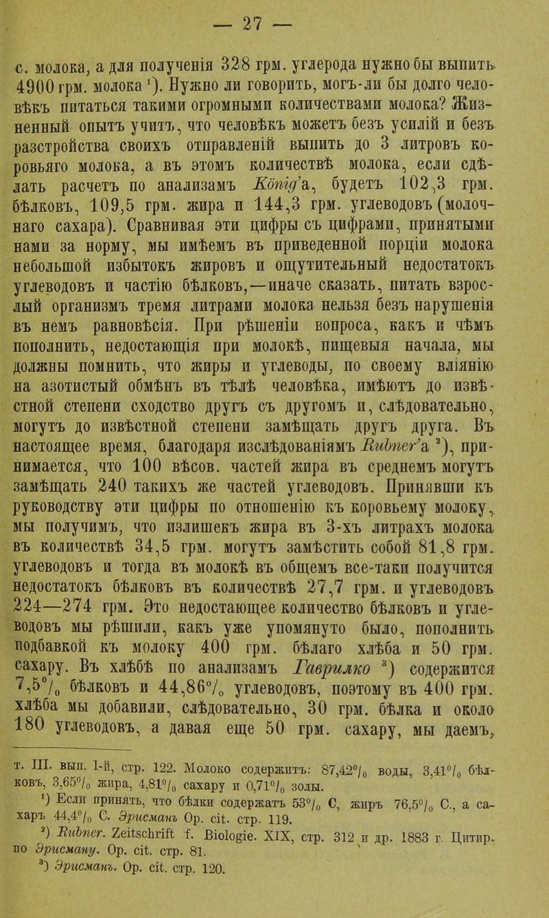 с. молока, а для полученія 328 грм. углерода нужно бы выпить 4900 грм. молока '). Нужно ли говорить, могъ-ли бы долго чело- вѣкъ питаться такими огромными количествами молока? Жиз- ненный опытъ учитъ, что человѣкъ можетъ безъ усилій и безъ разстройства своихъ отправленій выпить до 3 литровъ ко- ровьяго молока, а въ этомъ количествѣ молока, если сдѣ- лать расчетъ по анализамъ Кбтд'ъ, будетъ 102,3 грм. бѣлковъ, 109,5 грм. жира и 144,3 грм. углеводовъ (молоч- наго сахара). Сравнивая эти цифры съ цифрами, принятыми нами за норму, мы имѣемъ въ приведенной порціи молока небольшой избытокъ жировъ и ощутительный недостатокъ углеводовъ и частію бѣлковъ,—иначе сказать, питать взрос- лый организмъ тремя литрами молока нельзя безъ нарушенія въ немъ равновѣсія. При рѣшеніи вопроса, какъ и чѣмъ пополнить, недостающія при молокѣ, пищевыя начала, мы должны помнить, что жиры и углеводы, по своему вліянію на азотистый обмѣнъ въ тѣлѣ человѣка, имѣютъ до извѣ- стной степени сходство другъ съ другомъ и, слѣдовательно, могутъ до извѣстной степени замѣщать другъ друга. Въ настоящее время, благодаря изслѣдованіямъ ВиЪпег'а,а), при- нимается, что 100 вѣсов. частей жира въ среднемъ могутъ замѣщать 240 такихъ же частей углеводовъ. Принявши къ руководству эти цифры по отношенію къ коровьему молоку, мы получимъ, что излишекъ жира въ 3-хъ литрахъ молока въ количествѣ 34,5 грм. могутъ замѣстить собой 81,8 грм. углеводовъ и тогда въ молокѣ въ общемъ все-таки получится недостатокъ бѣлковъ въ количествѣ 27,7 грм. и углеводовъ 224—274 грм. Это недостающее количество бѣлковъ и угле- водовъ мы рѣшили, какъ уже упомянуто было, пополнить подбавкой къ молоку 400 грм. бѣлаго хлѣба и 50 грм. сахару. Въ хлѣбѣ по анализамъ Гаврилко 3) содержится 7,5°/0 бѣлковъ и 44,86% углеводовъ, поэтому въ 400 грм. хлѣба мы добавили, слѣдовательно, 30 грм. бѣлка и около 180 углеводовъ, а давая еще 50 грм. сахару, мы даемъ, т. III. вып. 1-й, стр. 122. Молоко содержитъ: 87,42°/0 воды, 3,41°/0 бѣл- ковъ, 3,65°/0 жира, 4,81°/0 сахару и 0,71°/0 золы. •) Если принять, что бѣлки содержатъ 53°/0 С, жиръ 76,5°/0 С, а са- харъ 44,4°/0 С. Эрисманъ Ор. сіі. стр. 119. а) ВиЪпег. 2еіі8сЬгі& і. Віо1о§іе. XIX, стр. 312 и др. 1883 г. Цитир. по Эрисману. Ор. ей. стр. 81. 3) Эрисманъ. Ор. сіі. стр. 120.