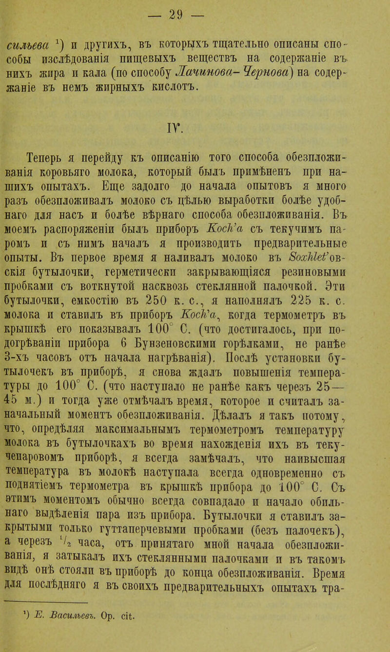 сильева х) и другихъ, въ которыхъ тщательно описаны спо- собы изслѣдованія пищевыхъ веществъ на содержаніе въ нихъ жира и кала (по способу Лачинова- Чернова) на содер- жаніе въ немъ жирныхъ кислотъ. ІГ. Теперь я перейду къ описанію того способа обезпложи- ванія коровьяго молока, который быль примѣненъ при на- шихъ опытахъ. Еще задолго до начала опытовъ я много разъ обезпложивалъ молоко съ цѣлью выработки болѣе удоб- наго для насъ и болѣе вѣрнаго способа обезпложиванія. Въ моемъ распоряженіи былъ приборъ Коек'а съ текучимъ па- ромъ и съ нимъ началъ я производить предварительные опыты. Въ первое время я наливалъ молоко въ 8о%Меі'оъ- скія бутылочки, герметически закрывающіяся резиновыми пробками съ воткнутой насквозь стеклянной палочкой. Эти бутылочки, емкостію въ 250 к. с, я наполнялъ 225 к. с. молока и ставилъ въ приборъ Коск\ когда термометръ въ крышкѣ его показывалъ 100° С. (что достигалось, при по- догрѣваніи прибора 6 Бунзеновскими горѣлками, не ранѣе 3-хъ часовъ отъ начала нагрѣванія). Послѣ установки бу- тылочекъ въ приборѣ, я снова ждалъ повышенія темпера- туры до 100° С. (что наступало не ранѣе какъ черезъ 25 — 45 м.) и тогда уже отмѣчалъ время, которое и считалъ за- начальный моментъ обезпложиванія. Дѣлалъ я такъ потому, что, опредѣляя максимальнымъ термометромъ температуру молока въ бутылочкахъ во время нахожденія ихъ въ теку- чепаровомъ приборѣ, я всегда замѣчалъ, что наивысшая температура въ молокѣ наступала всегда одновременно съ поднятіемъ термометра въ крышкѣ прибора до 100° С. Съ этимъ моментомъ обычно всегда совпадало и начало обиль- наго выдѣленія пара изъ прибора. Бутылочки я ставилъ за- крытыми только гуттаперчевыми пробками (безъ палочекъ), а черезъ Ѵ2 часа, отъ принятаго мной начала обезпложи- ванія, я затыкалъ ихъ стеклянными палочками и въ такомъ видѣ онѣ стояли въ приборѣ до конца обезпложиванія. Время для послѣдняго я въ своихъ предварительныхъ опытахъ тра- *) Е. Васильевъ. Ор. сіѣ-