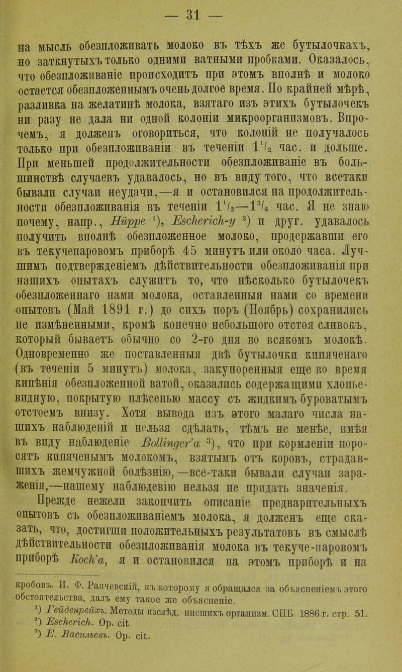 на мысль обезпложивать молоко въ тѣхъ же бутылочкахъ, но заткнутыхъ только одними ватными пробками. Оказалось, что обезпложиваніе происходить при этомъ вполнѣ и молоко остается обезпложеннымъ очень долгое время. По крайней мѣрѣ, разливка на желатинѣ молока, взятаго изъ этихъ бутылочекъ ни разу не дала ни одной колоніи микроорганизмовъ. Впро- чемъ, я долженъ оговориться, что колоній не получалось только при обезпложиваніи въ теченіи Г/2 час. и дольше. При меньшей продолжительности обезпложиваніе въ боль- шинствѣ случаевъ удавалось, но въ виду того, что всетаки бывали случаи неудачи,—я и остановился на продолжитель- ности обезпложиванія въ теченіи 11/2—I3/* час. Я не знаю почему, напр., Шрре Езсііегіск-у 2) и друг, удавалось получить вполнѣ обезпложенное молоко, продержавши его въ текучепаровомъ приборѣ 45 минутъ или около часа. Луч- шимъ подтвержденіемъ действительности обе;шложиванія при нашихъ опытахъ служитъ то, что нѣсколько бутылочекъ обезпложеннаго нами молока, оставленныя нами со времени опытовъ (Май 1891 г.) до спхъ поръ (Ноябрь) сохранились не измѣненными, кромѣ конечно небольшого отстоя сливокъ, который бываетъ обычно со 2-го дня во всякомъ молокѣ. Одновременно же поставленный двѣ бутылочки кипяченаго (въ теченіи 5 минутъ) молока, закупоренный еще во время кипѣнія обезпложенной ватой, оказались содержащими хлопье- видную, покрытую плѣсеныо массу съ жидкимъ буроватымъ отстоемъ внизу. Хотя вывода изъ этого малаго числа на- шихъ наблюденій и нельзя сдѣлать, тѣмъ не менѣе, пмѣя въ впду наблюденіе ВоШпдег'а 3), что при кормленіи иоро- сятъ кипяченымъ молокомъ, взятымъ отъ коровъ, страдав- шихъ жемчужной болѣзнію, —все-таки бывали случаи зара- женія,—нашему наблюдевію нельзя не придать значенія. Прежде нежели закончить описаніе предварительныхъ опытовъ съ обезнложиваніемъ молока, я долженъ еще ска- зать, что, достигши положительныхъ результатовъ въ смыслѣ дѣйствительности обезпложиванія молока въ текуче-паровомъ приборѣ Еоск'а, я и остановился на атомъ прпборѣ и на кробовъ. И. Ф. Рапчевскій, къ которому я обращался за объяснен! ем ъ этого обстоятельства, далъ ему такое же объясненіе. ') Гейденрейхъ. Методы нзслѣд. нпспшхъ организм. СПБ. 1886 г. стр. 51. О ЕзскеНсН. Ор. сіі 3) Е. Василъевъ. Ор. сіі.