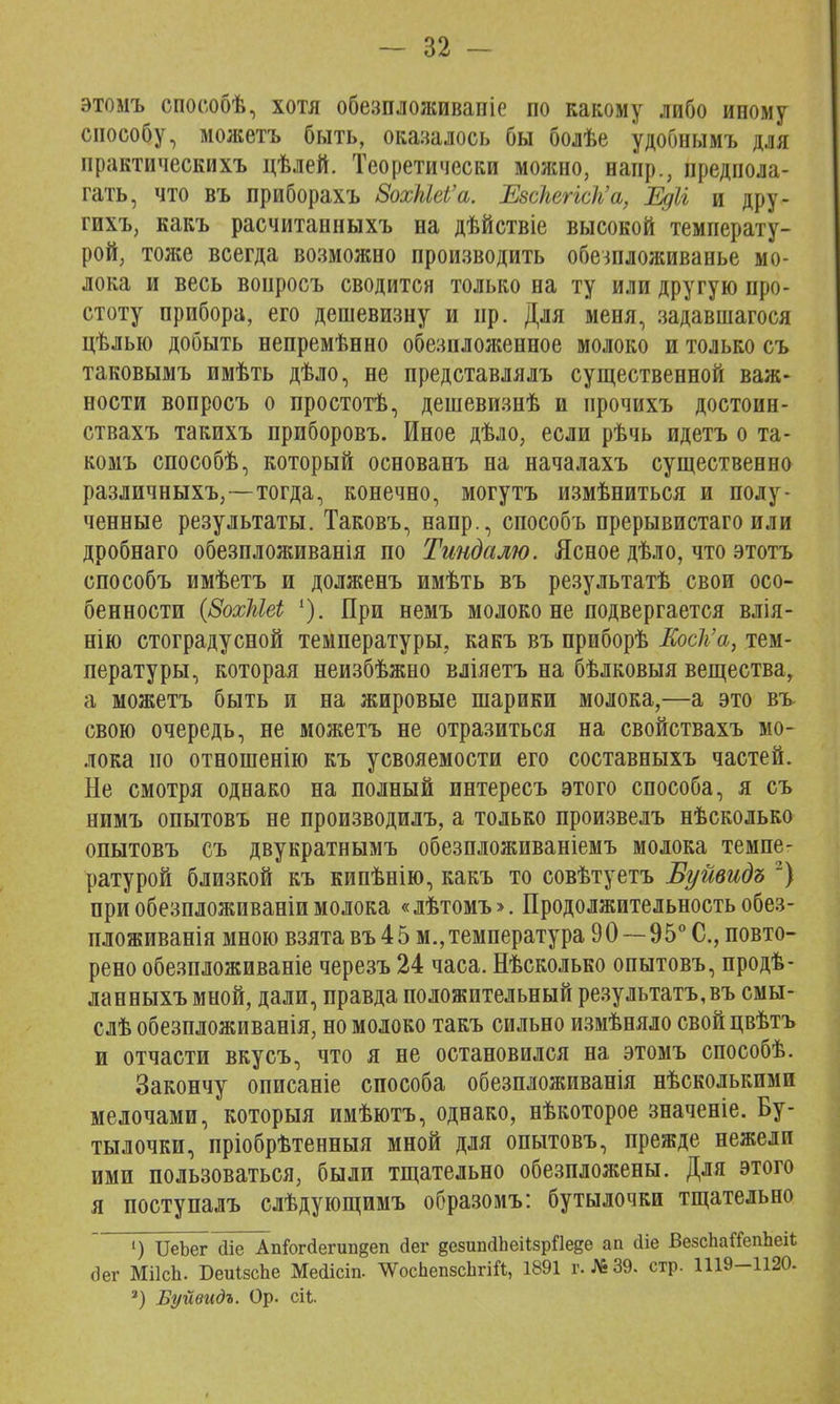 этомъ способѣ, хотя обезпложиваніе по какому либо иному способу, можетъ быть, оказалось бы болѣе удобнымъ для нрактическихъ цѣлей. Теоретически можно, напр., предпола- гать, что въ приборахъ 8охЫеІ'а. ЕвсЫНсЬ'а, Едіі и дру- гихъ, какъ расчитанныхъ на дѣйствіе высокой температу- рой, тоже всегда возможно производить обешложиванье мо- лока и весь воиросъ сводится только на ту или другую про- стоту прибора, его дешевизну и пр. Для меня, задавшаяся цѣлыо добыть непремѣнно обезнложенное молоко и только съ таковымъ имѣть дѣло, не представлялъ существенной важ- ности вопросъ о простотѣ, дешевизнѣ и ирочихъ достоин- ствахъ такихъ приборовъ. Иное дѣло, если рѣчь идетъ о та- комъ способѣ, который основанъ на началахъ существенно различныхъ,—тогда, конечно, могутъ измѣниться и полу- ченные результаты. Таковъ, напр., способъ прерывистаго или дробнаго обезпложиванія по Тиндалю. Ясное дѣло, что этотъ способъ имѣетъ и долженъ имѣть въ результатѣ свои осо- бенности {ЗохШеі 1). При немъ молоко не подвергается влія- нію стоградусной температуры, какъ въ приборѣ Коск'а, тем- пературы, которая неизбѣжно вліяетъ на бѣлковыя вещества, а можетъ быть и на жировые шарики молока,—а это въ свою очередь, не можетъ не отразиться на свойствахъ мо- лока но отношенію къ усвояемости его составныхъ частей. Не смотря однако на полный интересъ этого способа, я съ нимъ опытовъ не производилъ, а только произвелъ нѣсколько опытовъ съ двукратнымъ обезпложиваніемъ молока темпе- ратурой близкой къ кипѣнію, какъ то совѣтуетъ Буйвидъ 2) при обезпложиваніи молока «лѣтомъ>. Продолжительность обез- пложиванія мною взята въ 45 м., температура 90—95° С, повто- рено обезпложиваніе черезъ 24 часа. Нѣсколько опытовъ, продѣ- ланныхъ мной, дали, правда положительный результата, въ смы- слѣ обезпложиванія, но молоко такъ сильно измѣняло свойцвѣтъ и отчасти вкусъ, что я не остановился на этомъ способѣ. Закончу описаніе способа обезпложиванія нѣсколькими мелочами, которыя имѣютъ, однако, нѣкоторое значеніе. Бу- тылочки, пріобрѣтенныя мной для опытовъ, прежде нежели ими пользоваться, были тщательно обезпложены. Для этого я поступалъ слѣдующимъ образомъ: бутылочки тщательно ') ИеЪег (ііе Апіогйепшдеп дег дезипйЬеНзрПеее ап сііе ВезсЬаСГепЪеіІ; <Эег МіІсЬ. БеиІзсЬе Мейісіп- ^ѴосЬепзсЬгіЛ, 1891 г. №39. стр. 1119-1120. 3) Буйвидъ. Ор. сіі 9
