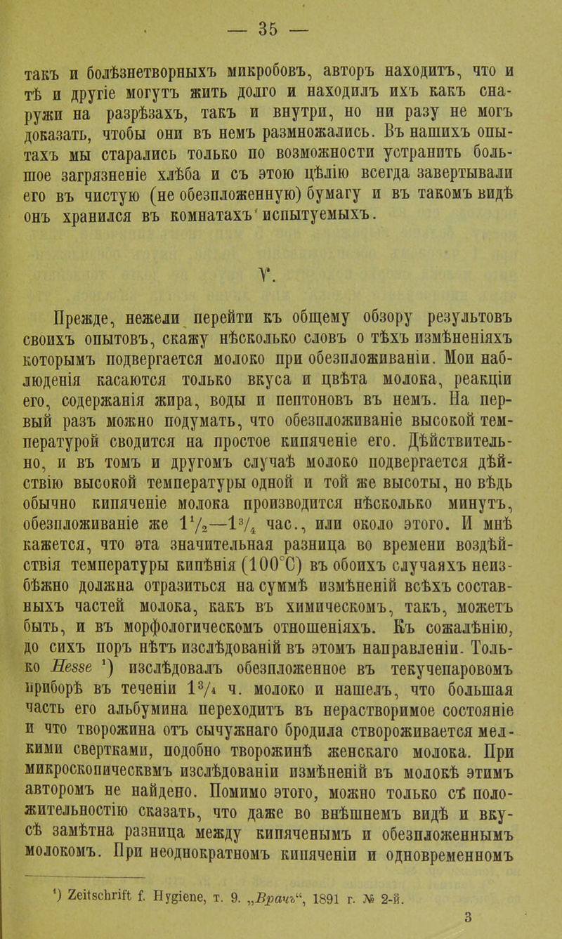 такъ и болѣзнетворныхъ микробовъ, авторъ находить, что и тѣ и другіе могутъ жить долго и находилъ ихъ какъ сна- ружи на разрѣзахъ, такъ и внутри, но ни разу не могъ доказать, чтобы они въ немъ размножались. Вънашихъ опы- тахъ мы старались только по возможности устранить боль- шое загрязненіе хлѣба и съ этою цѣлію всегда завертывали его въ чистую (не обезпложенную) бумагу и въ такомъ видѣ онъ хранился въ комнатахъ'испытуемыхъ. Т. Прежде, нежели перейти къ общему обзору результовъ своихъ опытовъ, скажу нѣсколько словъ о тѣхъ измѣненіяхъ которымъ подвергается молоко при обезпложиваніи. Мои наб- люденія касаются только вкуса и цвѣта молока, реакціи его, содержанія жира, воды и пептоновъ въ немъ. На пер- вый разъ можно подумать, что обезпложиваніе высокой тем- пературой сводится на простое кипяченіе его. Дѣйствитель- но, и въ томъ и другомъ случаѣ молоко подвергается дѣй- ствію высокой температуры одной и той же высоты, но вѣдь обычно кипяченіе молока производится нѣсколько минутъ, обезпложиваніе же Ѵ/2—13/4 час, или около этого. И мнѣ кажется, что эта значительная разница во времени воздѣй- ствія температуры кипѣнія (100°С) въ обоихъ случаяхъ неиз- бѣжно должна отразиться на суммѣ измѣненій всѣхъ состав- ныхъ частей молока, какъ въ химическомъ, такъ, можетъ быть, и въ морфологическомъ отношеніяхъ. Къ сожалѣнію, до сихъ поръ нѣтъ изслѣдованій въ этомъ направленіи. Толь- ко Левее ') изслѣдовалъ обезпложенное въ текучепаровомъ ириборѣ въ теченіи 13/« ч. молоко и нашелъ, что большая часть его альбумина переходитъ въ нерастворимое состояніе и что творожина отъ сычужнаго бродила створоживается мел- кими свертками, подобно творожинѣ женскаго молока. При микроскопическвмъ изсдѣдованіи измѣненій въ молокѣ этимъ авторомъ не найдено. Помимо этого, можно только сЪ поло- жительностію сказать, что даже во внѣшнемъ видѣ и вку- сѣ замѣтна разница между кипяченымъ и обезпложеннымъ молокомъ. При неоднократномъ кипяченіи и одновременномъ ') 2еі<8сЪгЩ {. Ну^іепе, т. 9. „Врачь, 1891 г. Д6 2-й. 3