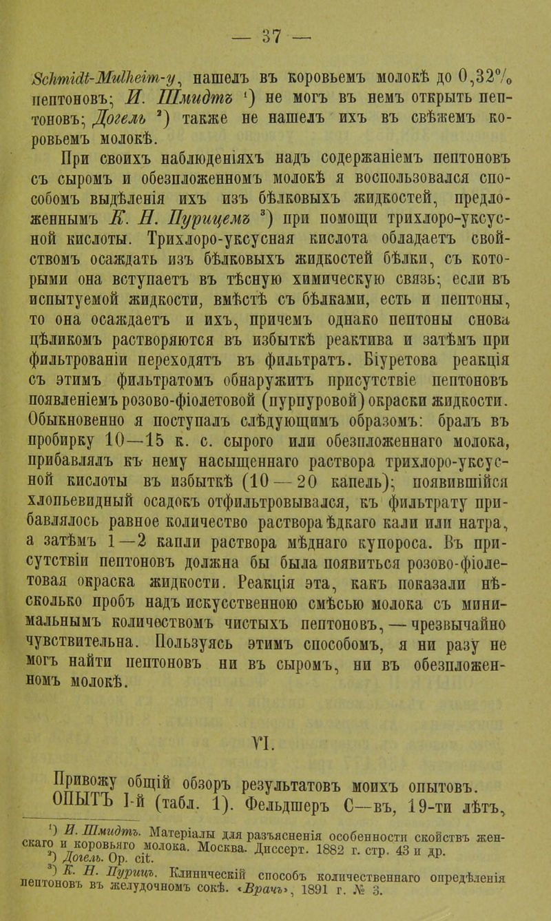 ЗсіітіЛі-МиІЫш-у, нашѳлъ въ коровьемъ молокѣ до 0,32°/о пептоновъ; И. Шмидтъ ') не могъ въ немъ открыть пеп- тон овъ- Догель а) также не нашелъ ихъ въ свѣжемъ ко- ровьемъ молокѣ. При своихъ наблюденіяхъ надъ содержаніемъ пептоновъ съ сыромъ и обезпложенномъ молокѣ я воспользовался спо- собомъ выдѣленія ихъ изъ бѣлковыхъ жидкостей, предло- женнымъ К. Л. Пурицемъ 3) при помощи трихлоро-уксус- ной кислоты. Трихлоро-уксусная кислота обладаетъ свой- ствомъ осаждать изъ бѣлковыхъ жидкостей бѣлки, съ кото- рыми она вступаетъ въ тѣсную химическую связь; если въ испытуемой жидкости, вмѣстѣ съ бѣлками, есть и пептоны, то она осаждаетъ и ихъ, причемъ однако пептоны снова, цѣликомъ растворяются въ избыткѣ реактива и затѣмъ при фильтрованіи переходятъ въ фильтратъ. Біуретова реакція съ этимъ фильтратомъ обнаружитъ присутствіе пептоновъ появленіемъ розово-фіолетовой (пурпуровой) окраски жидкости. Обыкновенно я поступалъ слѣдующимъ образомъ: бралъ въ пробирку 10—15 к. с. сырого или обезпложеннаго молока, прибавлялъ къ нему насыщеннаго раствора трихлоро-уксус- ной кислоты въ избыткѣ (10 — 20 капель); появившійса хлопьевидный осадокъ отфильтровывался, къ фильтрату при- бавлялось равное количество раствора ѣдкаго кали или натра, а затѣмъ 1—2 капли раствора мѣднаго купороса. Въ при- сутствіи пептоновъ должна бы была появиться розово-фіоле- товая окраска жидкости. Реакція эта, какъ показали нѣ- сколько пробъ надъ искусственною смѣсью молока съ мини- мальнымъ количѳствомъ чистыхъ пептоновъ, — чрезвычайно чувствительна. Пользуясь этимъ способомъ, я ни разу не могъ найти пептоновъ ни въ сыромъ, ни въ обезпложен- номъ молокѣ. ТІ. Привожу общій обзоръ результатовъ моихъ опытовъ. ОПЫТЪ 1-й (табл. 1). Фельдшеръ С—въ, 19-ти лѣтъ, о**™ и \,™^дтъ' МатеРіа^ы для разъясненія особенности скойствъ жен- скагодкоровьядыолока. Москва. Диссерт. 1882 г. стр. 43 и др. ^итпи^Л^Лурицъ- КлиническіЙ способъ количественна™ опредѣленія лептоновь въ желудочномъ сокѣ. <Врачъ>, 1891 г. № 3.