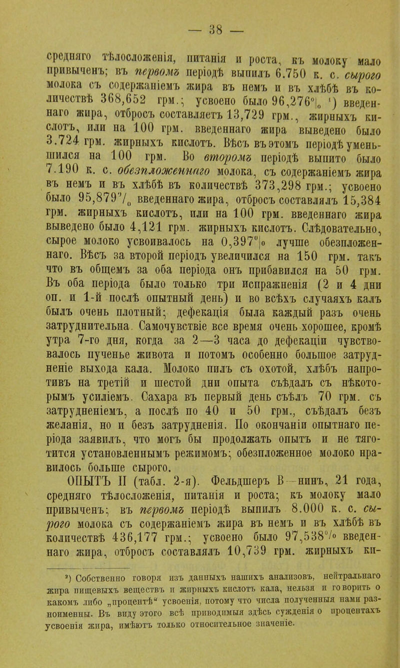 средняго тѣлосложенія, питанія и роста, къ молоку мало привыченъ; въ первомъ иеріодѣ выпилъ 6.750 к. с. сырого молока съ содержаніемъ жира въ немъ и въ хлѣбѣ въ ко- личествѣ 368,652 грм.; усвоено было 96,276°|0 ') введен- наго жира, отбросъ составляетъ 13,729 грм., жиреыхъ ки- слотъ, или на 100 грм. введеннаго жира выведено было 3.724 грм. жирныхъ кислотъ. Вѣсъвъэтомъ періодѣумень- шился на 100 грм. Во второму періодѣ выпито было 7.190 к. с. обезпложеншго молока, съ содержаніемъ жира въ немъ и въ хлѣбѣ въ количествѣ 373,298 грм.; усвоено было 95,8797,, введеннаго жира, отбросъ составлялъ 15,384 грм. жирныхъ кислотъ, или на 100 грм. введеннаго жира выведено было 4,121 грм. жирныхъ кислотъ. Слѣдовательно, сырое молоко усвоивалось на 0,397°|о лучше обезпложен- наго. Вѣсъ за второй періодъ увеличился на 150 грм. такъ что въ общемъ за оба періода онъ прибавился на 50 грм. Въ оба періода было только три испражненія (2 и 4 дни оп. и 1-й послѣ опытный день) и во всѣхъ случаяхъ калъ былъ очень плотный- дефекація была каждый разъ очень затруднительна. Самочувствіе все время очень хорошее, кромѣ утра 7-го дня, когда за 2—3 часа до дефекаціи чувство- валось пученье живота и потомъ особенно большое затруд- неніе выхода кала. Молоко пилъ съ охотой, хлѣбъ напро- тивъ на третій и шестой дни опыта съѣдалъ съ нѣкото- рымъ усиліемъ. Сахара въ первый день съѣлъ 70 грм. съ затрудненіемъ, а послѣ по 40 и 50 грм., съѣдалъ безъ желанія, но и безъ затрудненія. По окончаніи опытнаго пе- ріода заявилъ, что могъ бы продолжать опытъ и не тяго- тится установленнымъ режимомъ; обезпложенное молоко нра- вилось больше сырого. ОПЫТЪ II (табл. 2-я). Фельдшеръ В нинъ, 21 года, средняго тѣлосложенія, питанія и роста- къ молоку мало привыченъ- въ первомъ періодѣ выпилъ 8.000 к. с. сы- рого молока съ содержаніемъ жира въ немъ и въ хлѣбѣ въ количествѣ 436,177 грм.; усвоено было 97,538°/о введен- наго жира, отбросъ составлялъ 10,739 грм. жирныхъ ки- 2) Собственно говоря изъ данныхъ нашихъ анализовъ, неГгтральнаго жира пищевыхъ веществъ и жирныхъ кислотъ кала, нельзя и говорить о какомъ либо „процентѣ усвоенія, потому что числа полученныя нами раз- ноименны. Въ виду этого всѣ приводимый здѣсь сужденія о иропентахъ усвоевія жира, нмѣютъ только относительное значеніе.