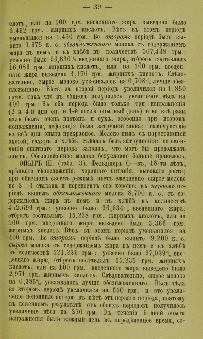 — 31) — слотъ, или на 100 грм. введеннаго жира выведено было 2 462 грм. жирныхъ кислотъ. Вѣсъ въ этомъ періодѣ уменьшился на 1.450 грм. Во второмъ періодѣ было вы- пито 9.675 к. с. обезпложеннаго молока съ содержаніемъ жира въ немъ и въ хлѣбѣ въ количествѣ 507,438 грм.; усвоено было 96,830°/<> введеннаго жира, отбросъ составлялъ 16,086 грм. жирныхъ кислотъ, или на 100 грм. введен- наго жира выведено 3,170 грм. жирныхъ кислотъ. Следо- вательно, сырое молоко усвоивалось на 0,708°|о лучше обез- пложеннаго. Вѣсъ за второй періодъ увеличился на 1.850 грмм. такъ что въ общемъ получилось увеличеніе вѣса на 400 грм. Въ оба періода было только три испражненія (2 и 4-й дни оп. и 1-й послѣ опытный день) и во всѣ разы калъ былъ очень плотенъ и сухъ, особенно при второмъ испражненіи; дефекація была затруднительна; самочувствіе во всѣ дни опыта прекрасное. Молоко пилъ съ наростающей охотой; сахаръ и хлѣбъ съѣдалъ безъ затрудненія; по окон- чаніи опытнаго періода заявилъ, что могъ бы продолжать опытъ. Обезпложенное молоко безусловно больше нравилось. ОПЫТЪ III. (табл. 3). Фельдшеръ С—въ, 18-ти лѣтъ, крѣпкаго тѣлосложенія, хорошаго иитанія, высокаго роста; при обычномъ своемъ режимѣ пьетъ ежедневно сырое молоко по 2—3 стакана и переноситъ его хорошо; въ первомъш- ріодѣ выпилъ обезпложеннаго молока 8.700 к. с. съ со- держаніемъ жира въ немъ и въ хлѣбѣ въ количествѣ 452,699 грм.; усвоено было 96,634°|0 введеннаго жира; отбросъ составлялъ 15,238 грм. жирныхъ кислотъ, или на 100 грм. введеннаго жира выведено было 3,366 грм. жирныхъ кислотъ. Вѣсъ въ этомъ періодѣ уменьшился на 400 грм. Во второмъ періодѣ было выпито 9.200 к. с. сырого молока съ содержаніемъ жира въ немъ и въ хлѣбѣ въ количествѣ 521,226 грм.; усвоено было 97,029°(о вве- деннаго жира; отбросъ составлялъ 15,235 грм. жирныхъ кислотъ, или на 100 грм. введеннаго жира выведено было 2,971 грм. жирныхъ кислотъ. Слѣдовательно, сырое молоко на 0,385°|о усваивалось лучше обезпложеннаго. Вѣсъ тѣда во второмъ періодѣ увеличился на 650 грм. и это увели- ченіе пополнило потерю въ вѣсѣ отъперваго періода, поэтому въ конечномъ результатѣ отъ обоихъ періодовъ получилось увеличеніе вѣса на 250 грм. Въ теченіи 6 дней опыта испражненія были каждый день въ опредѣленное время, со-